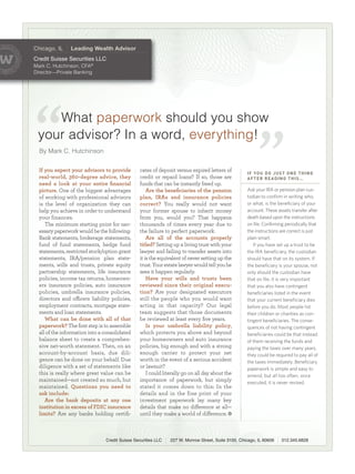 I F YO U D O J U S T O N E T H I N G
                                                                                                    AFTER READING THIS…
Chicago, IL     Leading Wealth Advisor
Credit Suisse Securities LLC
MarkC.Hutchinson,CFA®
Director—PrivateBanking




    Whatpaperwork shouldyoushow
 youradvisor?Inaword,everything!
  ByMarkC.Hutchinson


  If you expect your advisors to provide        cates of deposit versus expired letters of
  real-world, 360-degree advice, they           credit or repaid loans? If so, those are
  need a look at your entire ﬁnancial           funds that can be instantly freed up.
  picture. One of the biggest advantages            Are the beneﬁciaries of the pension             Ask your IRA or pension plan cus-
  of working with professional advisors         plan, IRAs and insurance policies                   todian to confirm in writing who,
  is the level of organization they can         correct? You really would not want                  or what, is the beneficiary of your
  help you achieve in order to understand       your former spouse to inherit money                 account. These assets transfer after
  your finances.                                from you, would you? That happens                   death based upon the instructions
     The minimum starting point for nec-        thousands of times every year due to                on file. Confirming periodically that
  essary paperwork would be the following:      the failure to perfect paperwork.                   the instructions are correct is just
  Bank statements, brokerage statements,            Are all of the accounts properly                plain smart.
  fund of fund statements, hedge fund           titled? Setting up a living trust with your            If you have set up a trust to be
  statements, restricted stock/option grant     lawyer and failing to transfer assets into          the IRA beneficiary, the custodian
  statements, IRA/pension plan state-           it is the equivalent of never setting up the        should have that on its system. If
  ments, wills and trusts, private equity       trust. Your estate lawyer would tell you he         the beneficiary is your spouse, not
  partnership statements, life insurance        sees it happen regularly.                           only should the custodian have
  policies, income tax returns, homeown-            Have your wills and trusts been                 that on file, it is very important
  ers insurance policies, auto insurance        reviewed since their original execu-                that you also have contingent
  policies, umbrella insurance policies,        tion? Are your designated executors                 beneficiaries listed in the event
  directors and oﬃcers liability policies,      still the people who you would want                 that your current beneficiary dies
  employment contracts, mortgage state-         acting in that capacity? Our legal                  before you do. Most people list
  ments and loan statements.                    team suggests that those documents                  their children or charities as con-
     What can be done with all of that          be reviewed at least every ﬁve years.               tingent beneficiaries. The conse-
  paperwork? The ﬁrst step is to assemble           Is your umbrella liability policy,              quences of not having contingent
  all of the information into a consolidated    which protects you above and beyond                 beneficiaries could be that instead
  balance sheet to create a comprehen-          your homeowners and auto insurance                  of them receiving the funds and
  sive net-worth statement. Then, on an         policies, big enough and with a strong              paying the taxes over many years,
  account-by-account basis, due dili-           enough carrier to protect your net                  they could be required to pay all of
  gence can be done on your behalf. Due         worth in the event of a serious accident            the taxes immediately. Beneficiary
  diligence with a set of statements like       or lawsuit?                                         paperwork is simple and easy to
  this is really where great value can be           I could literally go on all day about the       amend, but all too often, once
  maintained—not created so much, but           importance of paperwork, but simply                 executed, it is never revised.
  maintained. Questions you need to             stated it comes down to this: In the
  ask include:                                  details and in the fine print of your
     Are the bank deposits at any one           investment paperwork lay many key
  institution in excess of FDIC insurance       details that make no diﬀerence at all—
  limits? Are any banks holding certiﬁ-         until they make a world of diﬀerence.



                                Credit Suisse Securities LLC   227 W. Monroe Street, Suite 3100, Chicago, IL 60606    312.345.6828
 