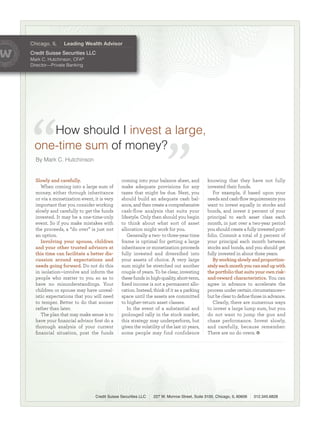 Chicago, IL     Leading Wealth Advisor
Credit Suisse Securities LLC
MarkC.Hutchinson,CFA®
Director—PrivateBanking




    HowshouldIinvestalarge,
 one-timesum ofmoney?
  ByMarkC.Hutchinson


  Slowly and carefully.                       coming into your balance sheet, and           knowing that they have not fully
     When coming into a large sum of          make adequate provisions for any              invested their funds.
  money, either through inheritance           taxes that might be due. Next, you               For example, if based upon your
  or via a monetization event, it is very     should build an adequate cash bal-            needs and cash-ﬂow requirements you
  important that you consider working         ance, and then create a comprehensive         want to invest equally in stocks and
  slowly and carefully to get the funds       cash-flow analysis that suits your            bonds, and invest 2 percent of your
  invested. It may be a one-time-only         lifestyle. Only then should you begin         principal to each asset class each
  event. So if you make mistakes with         to think about what sort of asset             month, in just over a two-year period
  the proceeds, a “do over” is just not       allocation might work for you.                you should create a fully invested port-
  an option.                                     Generally a two- to three-year time        folio. Commit a total of 3 percent of
     Involving your spouse, children          frame is optimal for getting a large          your principal each month between
  and your other trusted advisors at          inheritance or monetization proceeds          stocks and bonds, and you should get
  this time can facilitate a better dis-      fully invested and diversiﬁed into            fully invested in about three years.
  cussion around expectations and             your assets of choice. A very large              By working slowly and proportion-
  needs going forward. Do not do this         sum might be stretched out another            ately each month you can end up with
  in isolation—involve and inform the         couple of years. To be clear, investing       the portfolio that suits your own risk-
  people who matter to you so as to           these funds in high-quality, short-term,      and-reward characteristics. You can
  have no misunderstandings. Your             ﬁxed income is not a permanent allo-          agree in advance to accelerate the
  children or spouse may have unreal-         cation. Instead, think of it as a parking     process under certain circumstances—
  istic expectations that you will need       space until the assets are committed          but be clear to deﬁne those in advance.
  to temper. Better to do that sooner         to higher-return asset classes.                  Clearly, there are numerous ways
  rather than later.                             In the event of a substantial and          to invest a large lump sum, but you
     The plan that may make sense is to       prolonged rally in the stock market,          do not want to jump the gun and
  have your ﬁnancial advisor ﬁrst do a        this strategy may underperform, but           chase performance. Invest slowly,
  thorough analysis of your current           given the volatility of the last 10 years,    and carefully, because remember:
  ﬁnancial situation, post the funds          some people may find confidence               There are no do overs.




                                Credit Suisse Securities LLC   227 W. Monroe Street, Suite 3100, Chicago, IL 60606   312.345.6828
 