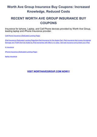 Worth Ave Group Insurance Buy Coupons: Increased
             Knowledge, Reduced Costs

        RECENT WORTH AVE GROUP INSURANCE BUY
                      COUPONS
Insurance for Iphone, Laptop, and Cell Phone devices provided by Worth Ave Group,
leading laptop and iPhone Insurance provider.
Cell Phone Insurance (Dedicated Landing Page)

iPad Insurance (Dedicated Landing Page)Get iPad Insurance for the Apple iPad. iPad insurance that covers Accidental
Damage and Theft! Don't be fooled by iPad warranties with little to no value. Get real insurance and protect your iPad.

tv insurance

iPhone Insurance (Dedicated Landing Page)

laptop insurance




                              VISIT WORTHAVEGROUP.COM NOW!!!
 