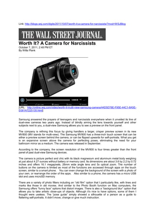 Link: http://blogs.wsj.com/digits/2011/10/07/worth-it-a-camera-for-narcissists/?mod=WSJBlog




Worth It? A Camera for Narcissists
October 7, 2011, 2:48 PM ET
By Willa Plank




[URL: http://online.wsj.com/video/worth-it-multi-view-samsung-camera/44D5D78E-F95E-44C1-8A5E-
D381A7225135.html]


Samsung answered the prayers of teenagers and narcissists everywhere when it unveiled its line of
dual-view cameras two years ago. Instead of blindly aiming the lens towards yourself and other
subjects next to you, a dual-view Samsung allows you to see a preview on the front panel.

The company is refining this focus by giving handlers a larger, crisper preview screen in its new
MV800 (MV stands for multi-view). The Samsung MV800 has a three-inch touch screen that can be
either a preview screen behind the camera, or can be flipped upwards for self-portraits. What you get
is an expansive screen above the camera for perfecting poses, eliminating the need for your
bathroom mirror as a medium. The camera was released in September.

According to the company, the screen resolution of the MV800 is four times greater than the front
panel of past dual-view Samsung devices.

The camera is picture perfect and chic with its black magnesium and aluminum metal body weighing
at just about 4.27 ounces without battery or memory card. Its dimensions are about 3.6 by 2.2 by 0.72
inches and offers 16.1 megapixels, 26mm wide angle lens and 5x optical zoom. The number of
buttons on the camera is limited as most of the functions are accessed through apps on the touch
screen, similar to a smart phone. You can even change the background of the screen with a photo of
your own, or rearrange the order of the apps. Also similar to a phone, the camera has a micro USB
slot and uses microSD memory.

There are a variety of photo filters including an “old film” option that I particularly like, with lines and
marks like those in old movies. And similar to the Photo Booth function on Mac computers, the
Samsung offers “funny face” options that distort images. There is also a “background blur” option that
allows you to take artistic close-ups of objects. Although it’s nice to have options, some of them I
thought were useless. The “pose guide” simply showed a silhouette of a person as a guide to
flattering self-portraits. It didn’t move, change or give much instruction.
 