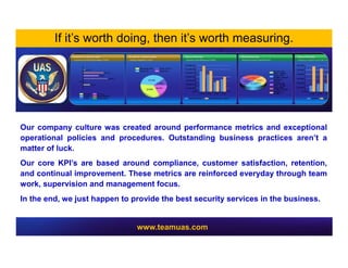 Our company culture was created around performance metrics and exceptional
operational policies and procedures. Outstanding business practices aren’t a
matter of luck.
Our core KPI’s are based around compliance, customer satisfaction, retention,
and continual improvement. These metrics are reinforced everyday through team
work, supervision and management focus.
In the end, we just happen to provide the best security services in the business.
If it’s worth doing, then it’s worth measuring.
www.teamuas.com
 