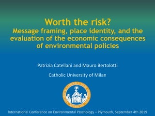 Worth the risk?
Message framing, place identity, and the
evaluation of the economic consequences
of environmental policies
Patrizia Catellani and Mauro Bertolotti
Catholic University of Milan
International Conference on Environmental Psychology – Plymouth, September 4th 2019
 