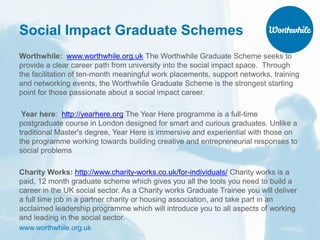www.worthwhile.org.uk
Social Impact Graduate Schemes
Worthwhile: www.worthwhile.org.uk The Worthwhile Graduate Scheme seeks to
provide a clear career path from university into the social impact space. Through
the facilitation of ten-month meaningful work placements, support networks, training
and networking events, the Worthwhile Graduate Scheme is the strongest starting
point for those passionate about a social impact career.
Year here: http://yearhere.org The Year Here programme is a full-time
postgraduate course in London designed for smart and curious graduates. Unlike a
traditional Master's degree, Year Here is immersive and experiential with those on
the programme working towards building creative and entrepreneurial responses to
social problems
Charity Works: http://www.charity-works.co.uk/for-individuals/ Charity works is a
paid, 12 month graduate scheme which gives you all the tools you need to build a
career in the UK social sector. As a Charity works Graduate Trainee you will deliver
a full time job in a partner charity or housing association, and take part in an
acclaimed leadership programme which will introduce you to all aspects of working
and leading in the social sector.
 