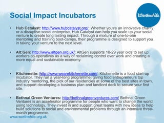 www.worthwhile.org.uk
Social Impact Incubators
• Hub Catalyst: http://www.hubcatalyst.org/: Whether you're an innovative charity
or a disruptive social enterprise, Hub Catalyst can help you scale up your social
venture to create long lasting impact. Through a mixture of one-to-one
mentoring and training boot-camps, their programme is designed to support you
in taking your venture to the next level.
• Alt:Gen: http://www.altgen.org.uk/: AltGen supports 18-29 year olds to set up
workers co-operatives as a way of reclaiming control over work and creating a
more equal and sustainable economy.
• Kitchenette: http://www.wearekitchenette.com/: Kitchenette is a food start-up
incubator. They run a year-long programme, giving food entrepreneurs top
industry mentoring, the pick of our residencies at some of the best sites in town,
and support developing a business plan and landlord deck to secure your first
site.
• Bethnal Green Ventures: http://bethnalgreenventures.com/ Bethnal Green
Ventures is an accelerator programme for people who want to change the world
using technology. They invest in and support great teams with new ideas to help
build solutions to social and environmental problems through an intensive three-
month programme.
 