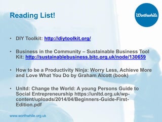 www.worthwhile.org.uk
Reading List!
• DIY Toolkit: http://diytoolkit.org/
• Business in the Community – Sustainable Business Tool
Kit: http://sustainablebusiness.bitc.org.uk/node/130659
• How to be a Productivity Ninja: Worry Less, Achieve More
and Love What You Do by Graham Alcott (book)
• Unltd: Change the World: A young Persons Guide to
Social Entrepreneurship https://unltd.org.uk/wp-
content/uploads/2014/04/Beginners-Guide-First-
Edition.pdf
 