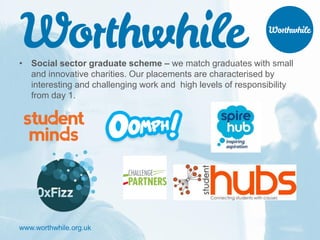 www.worthwhile.org.uk
• Social sector graduate scheme – we match graduates with small
and innovative charities. Our placements are characterised by
interesting and challenging work and high levels of responsibility
from day 1.
 