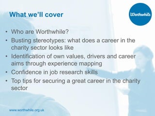 www.worthwhile.org.uk
What we’ll cover
• Who are Worthwhile?
• Busting stereotypes: what does a career in the
charity sector looks like
• Identification of own values, drivers and career
aims through experience mapping
• Confidence in job research skills
• Top tips for securing a great career in the charity
sector
 
