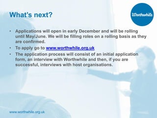 www.worthwhile.org.uk
What’s next?
• Applications will open in early December and will be rolling
until May/June. We will be filling roles on a rolling basis as they
are confirmed.
• To apply go to www.worthwhile.org.uk
• The application process will consist of an initial application
form, an interview with Worthwhile and then, if you are
successful, interviews with host organisations.
 
