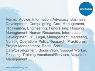 www.worthwhile.org.uk
Admin, Advice, Information, Advocacy, Business
Development, Campaigning, Care Management,
PR Finance, Engineering, Fundraising, Housing
Management, Human Resources, International
Development, IT , Legal, Management, Marketing,
Nursing Operations Policy/Research, Practitioner,
Project Management, Retail, Social
Care/Development, Social Work, Support Worker,
Teaching, Training Vocational/Services, Volunteer
Management….
 