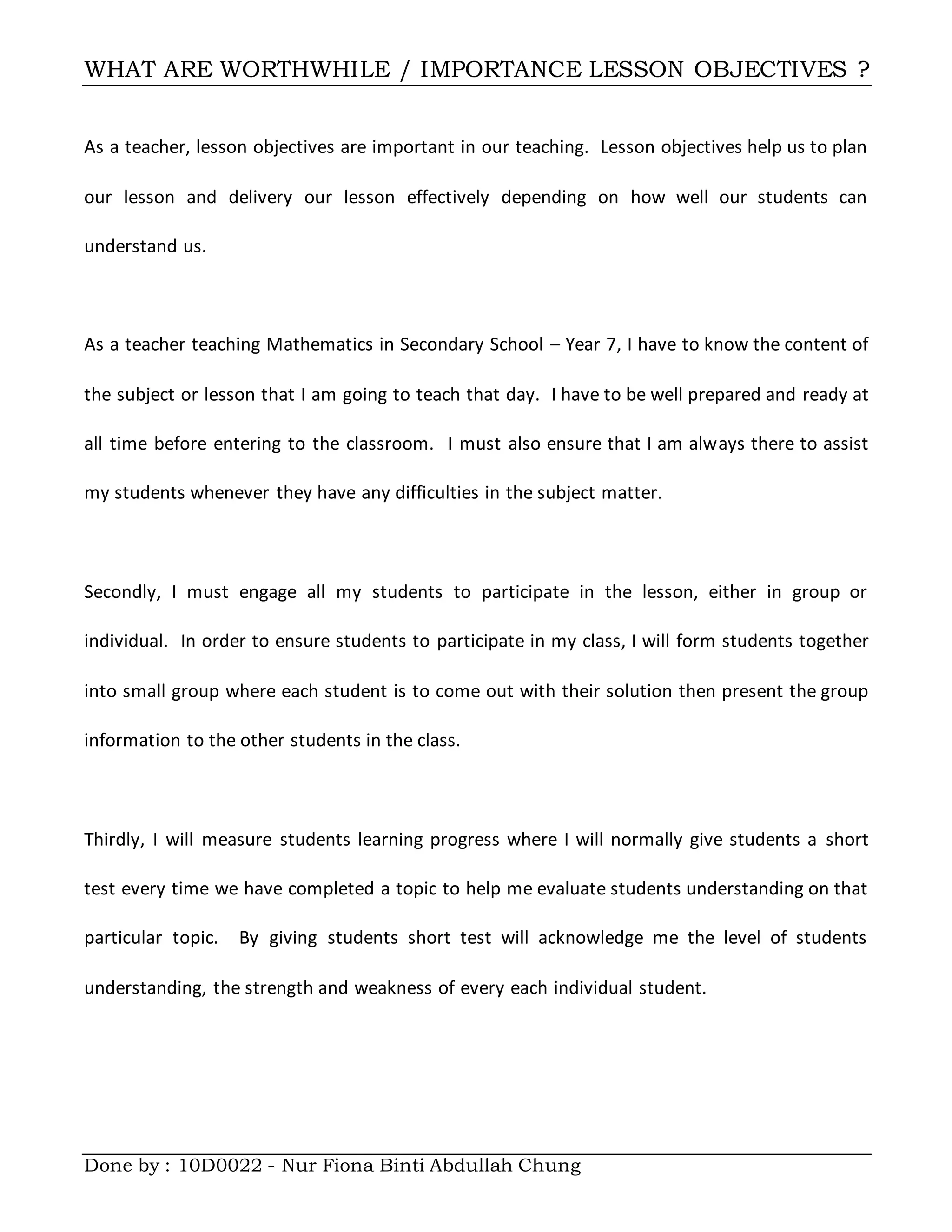 WHAT ARE WORTHWHILE / IMPORTANCE LESSON OBJECTIVES ?
Done by : 10D0022 - Nur Fiona Binti Abdullah Chung
As a teacher, lesson objectives are important in our teaching. Lesson objectives help us to plan
our lesson and delivery our lesson effectively depending on how well our students can
understand us.
As a teacher teaching Mathematics in Secondary School – Year 7, I have to know the content of
the subject or lesson that I am going to teach that day. I have to be well prepared and ready at
all time before entering to the classroom. I must also ensure that I am always there to assist
my students whenever they have any difficulties in the subject matter.
Secondly, I must engage all my students to participate in the lesson, either in group or
individual. In order to ensure students to participate in my class, I will form students together
into small group where each student is to come out with their solution then present the group
information to the other students in the class.
Thirdly, I will measure students learning progress where I will normally give students a short
test every time we have completed a topic to help me evaluate students understanding on that
particular topic. By giving students short test will acknowledge me the level of students
understanding, the strength and weakness of every each individual student.
 