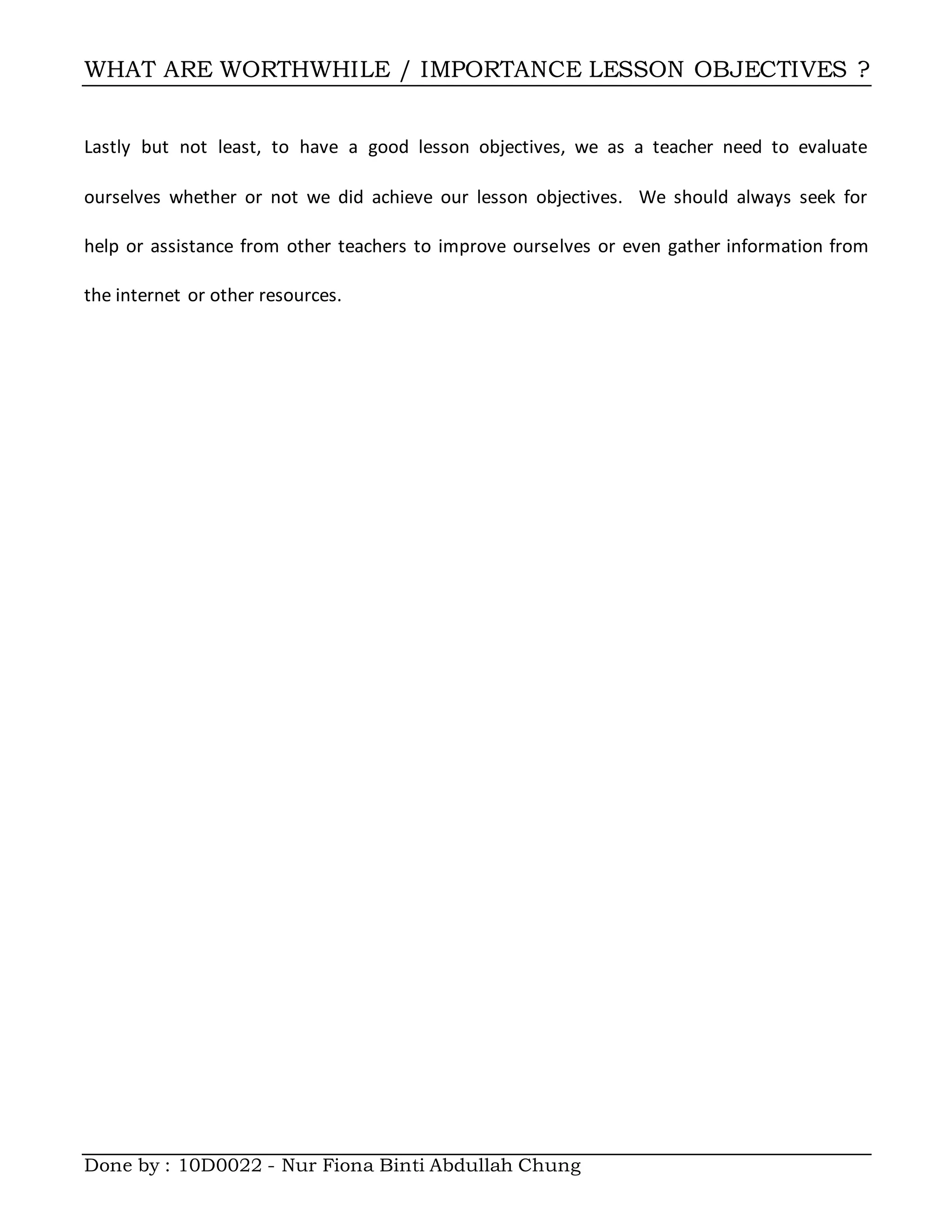 WHAT ARE WORTHWHILE / IMPORTANCE LESSON OBJECTIVES ?
Done by : 10D0022 - Nur Fiona Binti Abdullah Chung
Lastly but not least, to have a good lesson objectives, we as a teacher need to evaluate
ourselves whether or not we did achieve our lesson objectives. We should always seek for
help or assistance from other teachers to improve ourselves or even gather information from
the internet or other resources.
 