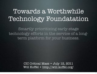 Towards a Worthwhile
Technology Foundatation
    Smartly prioritizing early-stage
technology efforts in the service of a long-
    term platform for your business.




        CIC Critical Mass • July 12, 2011
        Will Koffel • http://will.koffel.org/
                                                1
 