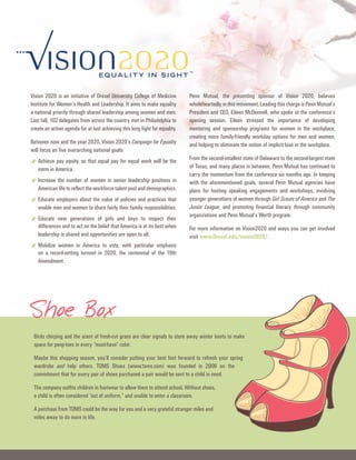 Vision 2020 is an initiative of Drexel university College of Medicine         Penn Mutual, the presenting sponsor of Vision 2020, believes
Institute for Women’s health and Leadership. It aims to make equality         wholeheartedly in this movement. Leading this charge is Penn Mutual’s
a national priority through shared leadership among women and men.            President and Ceo, eileen McDonnell, who spoke at the conference’s
Last fall, 102 delegates from across the country met in Philadelphia to       opening session. eileen stressed the importance of developing
create an action agenda for at last achieving this long fight for equality.   mentoring and sponsorship programs for women in the workplace;
                                                                              creating more family-friendly workday options for men and women;
Between now and the year 2020, Vision 2020’s Campaign for Equality            and helping to eliminate the notion of implicit bias in the workplace.
will focus on five overarching national goals:
                                                                              From the second-smallest state of Delaware to the second-largest state
* Achieve pay equity, so that equal pay for equal work will be the            of Texas, and many places in between, Penn Mutual has continued to
   norm in America.
                                                                              carry the momentum from the conference six months ago. In keeping
* Increase the number of women in senior leadership positions in              with the aforementioned goals, several Penn Mutual agencies have
   American life to reflect the workforce talent pool and demographics.       plans for hosting speaking engagements and workshops, involving
                                                                              younger generations of women through Girl Scouts of America and The
* educate employers about the value of policies and practices that            Junior League, and promoting financial literacy through community
   enable men and women to share fairly their family responsibilities.
                                                                              organizations and Penn Mutual’s Worth program.
* educate new generations of girls and boys isto respect when
  differences and to act on the belief that America at its best
                                                                their
                                                                              For more information on Vision2020 and ways you can get involved
   leadership is shared and opportunities are open to all.                    visit www.Drexel.edu/vision2020/.
* Mobilize women in turnout in to vote,the centennial of emphasis
  on a record-setting
                      America
                                2020,
                                         with particular
                                                         the 19th
   Amendment.




Shoe Box
 Birds chirping and the scent of fresh-cut grass are clear signals to store away winter boots to make
 space for peep-toes in every “must-have” color.

 Maybe this shopping season, you’ll consider putting your best foot forward to refresh your spring
 wardrobe and help others. ToMs shoes (www.toms.com) was founded in 2006 on the
 commitment that for every pair of shoes purchased a pair would be sent to a child in need.

 The company outfits children in footwear to allow them to attend school. Without shoes,
 a child is often considered “out of uniform,” and unable to enter a classroom.

 A purchase from ToMs could be the way for you and a very grateful stranger miles and
 miles away to do more in life.
 