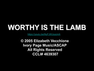 WORTHY IS THE LAMB
© 2005 Elizabeth Vecchione
Ivory Page Music/ASCAP
All Rights Reserved
CCLI# 4639307
https://youtu.be/NyFJWJsazmA
 