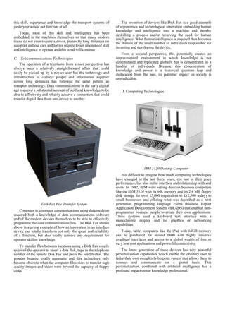 this skill, experience and knowledge the transport systems of            The invention of devices like Disk Fax is a good example
yesteryear would not function at all.                                of ergonomics and technological innovation embedding human
                                                                     knowledge and intelligence into a machine and thereby
    Today, most of this skill and intelligence has been              deskilling a process and/or removing the need for human
embedded in the machines themselves so that many modern              intelligence. What human intelligence is required then becomes
trains do not even require a driver, planes fly long distances on    the domain of the small number of individuals responsible for
autopilot and our cars and lorries require lesser amounts of skill   inventing and developing the device.
and intelligence to operate and this trend will continue
                                                                         From a societal perspective, this potentially creates an
C. Telecommunications Technologies                                   unprecedented environment in which knowledge is not
                                                                     disseminated and replicated globally but is concentrated in a
    The operation of a telephone from a user perspective has
                                                                     handful of individuals. Because this concentration of
always been a relatively straightforward affair that could
                                                                     knowledge and power is a historical quantum leap and
easily be picked up by a novice user but the technology and          dislocation from the past, its potential impact on society is
infrastructure to connect people and information together            unpredictable.
across long distances has followed the same pattern as
transport technology. Data communications in the early digital
age required a substantial amount of skill and knowledge to be          D. Computing Technologies
able to effectively and reliably achieve a connection that could
transfer digital data from one device to another



         III.   PREPARE YOUR PAPER BEFORE STYLING




                                                                                       IBM 5120 Desktop Computer
                                                                         It is difficult to imagine how much computing technologies
                                                                     have changed in the last thirty years, not just in their price
                                                                     performance, but also in the interface and relationship with end
                                                                     users. In 1982, IBM were selling desktop business computers
                                                                     like the IBM 5120 with its 64k memory and its 2.4 MB floppy
                                                                     disk storage for over £5,000 (equivalent to £12,500 today) to
                                                                     small businesses and offering what was described as a next
                   Disk Fax File Transfer System                     generation programming language called Business Report
                                                                     Application Development System (BRADS) that enabled non-
   Computer to computer communications using data modems             programmer business people to create their own applications.
required both a knowledge of data communications software            These systems used a keyboard text interface with a
and of the modem devices themselves to be able to effectively        monochrome display and no graphics or networking
programme the data communications link. The Disk Fax shown           capabilities.
above is a prime example of how an innovation in an interface
device can totally transform not only the speed and reliability         Today, tablet computers like the iPad with 64GB memory
of a function, but also totally remove any requirement for           can be purchased for around £600 with highly intuitive
operator skill or knowledge.                                         graphical interfaces and access to a global wealth of free or
                                                                     very low cost applications and powerful connectivity.
    To transfer files between locations using a Disk Fax simply
required the operator to insert a data disk, type in the telephone       The latest generation of these devices has very powerful
number of the remote Disk Fax and press the send button. The         personalization capabilities which enable the ordinary user to
process became totally automatic and this technology only            tailor their own completely bespoke system that allows them to
became obsolete when the computer files sizes to transfer high       connect and communicate on a global basis. This
quality images and video were beyond the capacity of floppy          personalization, combined with artificial intelligence has a
disks.                                                               profound impact on the knowledge professional.
 