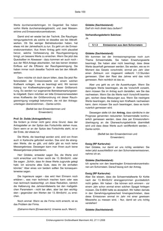 Seite 100




Werte durcheinanderbringen. Im Gegenteil: Sie haben                 Gödeke (Sachbeistand):
vorhin Werte durcheinandergebracht, und zwar Massen-                Darf ich mich direkt dazu äußern?
ströme und Emissionskonzentrationen.
                                                                    Verhandlungsleiterin Salchow:
    Damit sind wir wieder bei der Technik. Die Rauchgas-
                                                                    Ja.
reinigungstechnik als solche ist dieselbe wie bei Altkraft-
werken. Ob Sie weniger Betriebsstunden haben, hat
                                                                          5.1.3     Emissionen aus dem Schornstein
etwas mit der Jahresfracht zu tun. Es geht um die Emissi-
onskonzentration. Aus Ihrem Antrag geht nicht plausibel
hervor, welche Verbesserung die Rauchgasreinigung                   Gödeke (Sachbeistand):
bringt, um bessere Werte zu erreichen. Wenn Sie jetzt das           Wir kommen bei der Immissionsprognose noch zum
Quecksilber im Abwasser - dazu kommen wir auch noch -               Thema Schwermetalle. Sie haben Erwartungswerte
aus der REA-Anlage abscheiden, hat das keinen direkten              beantragt. Sie haben aber nicht beantragt, dass diese
Einfluss auf die Effizienz der Rauchgasreinigung. Sie               Werte dauerhaft gemessen werden. Sie werden, wie es im
haben immer noch dieselbe Technik wie bei den Altkraft-             Moment das Gesetz vorschreibt, einmal pro Jahr über
werken.                                                             einen Zeitraum von insgesamt vielleicht 1,5 Stunden
    Dann möchte ich doch darum bitten, dass Sie jetzt Re-           gemessen. Über den Rest des Jahres wird das nicht
ferenzdaten der Emissionswerte von einem solchen                    gemessen. Rein rechtlich ist das so.
Kraftwerk vorlegen, wie es beantragt wird. Wir kennen                  Aber uns geht es um die Auswirkungen. Wenn Sie
bislang nur Kraftwerksplanungen in dieser Größenord-                niedrigere Werte beantragen, als die Vorschrift vorsieht,
nung. Es werden nur sogenannte Betriebserwartungswer-               dann müssen Sie im Antrag auch darstellen, wie Sie das
te mitgeteilt. Dann möchten wir bitte Emissionsmessdaten            nachweisen. Wenn Sie die Werte nach Vorschrift beantra-
eines Kraftwerks der Größenordnung mit dieser Rauch-                gen, reichen diese Messungen aus. Wenn Sie niedrigere
gasreinigung vorgelegt bekommen, die mit den Antrags-               Werte beantragen, die bislang kein Kraftwerk nachweisen
unterlagen übereinstimmen. - Danke schön.                           kann, dann müssen Sie auch beantragen, dass es konti-
           (Beifall bei den Einwenderinnen und                      nuierlich gemessen wird.
                        Einwendern)                                      Deswegen stelle ich den Antrag, dass sämtliche in der
                                                                    Prognose genannten reduzierten Schwermetalle kontinu-
Prof. Dr. Dolde (Antragstellerin):                                  ierlich gemessen werden, dass dies per Emissionsfern-
Sie fordern ja immer nicht ganz ohne Grund, dass der                übertragung an die Überwachungsbehörde übermittelt
Antragsteller an der Spitze des Fortschritts stehen muss.           wird und dass diese Werte auch veröffentlicht werden. -
Denn wenn er an der Spitze des Fortschritts steht, ist er           Danke schön.
der Erste, der etwas tut.
                                                                               (Beifall bei den Einwenderinnen und
   Die Werte, die beantragt worden sind, sind von Ihnen                                     Einwendern)
auch in Karlsruhe gefordert worden. Das sind die streng-
sten Werte, die es gibt, und dafür gibt es noch keine               Essig (RP Karlsruhe):
Messergebnisse. Deswegen kann man Ihnen auch keine                  Herr Gödeke, nur damit wir uns richtig verstehen: Sie
Messergebnisse präsentieren.                                        reden jetzt ausschließlich von den Schornsteinemissionen,
    Herr Gödeke, entweder sagen Sie, die Werte sind                 nehme ich an.
nicht erreichbar und Ihnen reicht die 13. BImSchV, oder
Sie sagen: „Schön, dass ihr diese Werte zugrunde gelegt             Gödeke (Sachbeistand):
habt. Ich wünsche alles Gute, dass ihr die einhalten                Ich spreche von den beantragten Emissionskonzentratio-
könntet.“ Aber eines von beidem sollten Sie konsequen-              nen am Schornstein. Darauf bezog sich der Antrag.
terweise sagen.
                                                                    Essig (RP Karlsruhe):
    Die Ingenieure sagen - das wird Herr Ehmann noch                Aber Sie wissen, dass die Schwermetallwerte für Kohle
erklären -, was man technisch machen kann oder was                  nach der 13. BImSchV strenggenommen grundsätzlich
man technisch beabsichtigt, um diese Reduktion, nämlich             nicht gelten. Wir haben - Sie können sich erinnern - vor
die Halbierung des Jahresmittelwerts bei den maßgebli-              einem Jahr schon einmal einen solchen Spagat hinlegen
chen Parametern - nicht bei allen, aber bei den wichtig-            müssen. Die EnBW hatte es akzeptiert. Wir hatten damals
sten - gegenüber den Werten der 13. BImSchV, zu errei-              in den Genehmigungsbescheid hineingeschrieben, dass
chen.                                                               diese Emissionen einmal im Jahr mit einer gewissen
   Noch einmal: Wenn es die Firma nicht erreicht, ist es            Messreihe zu messen sind. - Nur, damit wir uns richtig
das Problem der Firma.                                              verstehen!

   (Dahamni-Herm [Einwenderin]: Unseres auch, Mann!)                Gödeke (Sachbeistand):



                              Erörterungstermin Großkraftwerk Mannheim AG, 27.11.2008
 