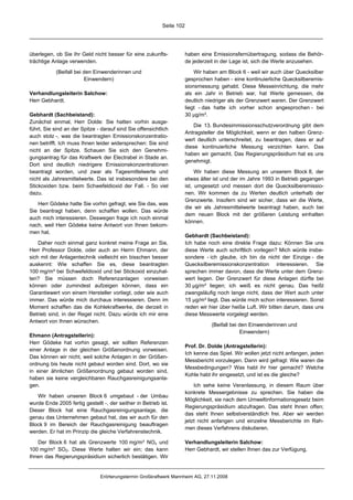 Seite 102




überlegen, ob Sie Ihr Geld nicht besser für eine zukunfts-             haben eine Emissionsfernübertragung, sodass die Behör-
trächtige Anlage verwenden.                                            de jederzeit in der Lage ist, sich die Werte anzusehen.

           (Beifall bei den Einwenderinnen und                             Wir haben am Block 6 - weil wir auch über Quecksilber
                        Einwendern)                                    gesprochen haben - eine kontinuierliche Quecksilberemis-
                                                                       sionsmessung gehabt. Diese Messeinrichtung, die mehr
Verhandlungsleiterin Salchow:                                          als ein Jahr in Betrieb war, hat Werte gemessen, die
Herr Gebhardt.                                                         deutlich niedriger als der Grenzwert waren. Der Grenzwert
                                                                       liegt - das hatte ich vorher schon angesprochen - bei
Gebhardt (Sachbeistand):                                               30 µg/m³.
Zunächst einmal, Herr Dolde: Sie hatten vorhin ausge-
                                                                           Die 13. Bundesimmissionsschutzverordnung gibt dem
führt, Sie sind an der Spitze - darauf sind Sie offensichtlich
                                                                       Antragsteller die Möglichkeit, wenn er den halben Grenz-
auch stolz -, was die beantragten Emissionskonzentratio-
                                                                       wert deutlich unterschreitet, zu beantragen, dass er auf
nen betrifft. Ich muss Ihnen leider widersprechen: Sie sind
                                                                       diese kontinuierliche Messung verzichten kann. Das
nicht an der Spitze. Schauen Sie sich den Genehmi-
                                                                       haben wir gemacht. Das Regierungspräsidium hat es uns
gungsantrag für das Kraftwerk der Electrabel in Stade an.
                                                                       genehmigt.
Dort sind deutlich niedrigere Emissionskonzentrationen
beantragt worden, und zwar als Tagesmittelwerte und                         Wir haben diese Messung an unserem Block 8, der
nicht als Jahresmittelwerte. Das ist insbesondere bei den              etwas älter ist und der im Jahre 1993 in Betrieb gegangen
Stickoxiden bzw. beim Schwefeldioxid der Fall. - So viel               ist, umgesetzt und messen dort die Quecksilberemissio-
dazu.                                                                  nen. Wir kommen da zu Werten deutlich unterhalb der
                                                                       Grenzwerte. Insofern sind wir sicher, dass wir die Werte,
   Herr Gödeke hatte Sie vorhin gefragt, wie Sie das, was
                                                                       die wir als Jahresmittelwerte beantragt haben, auch bei
Sie beantragt haben, denn schaffen wollen. Das würde
                                                                       dem neuen Block mit der größeren Leistung einhalten
auch mich interessieren. Deswegen frage ich noch einmal
                                                                       können.
nach, weil Herr Gödeke keine Antwort von Ihnen bekom-
men hat.
                                                                       Gebhardt (Sachbeistand):
    Daher noch einmal ganz konkret meine Frage an Sie,                 Ich habe noch eine direkte Frage dazu: Können Sie uns
Herr Professor Dolde, oder auch an Herrn Ehmann, der                   diese Werte auch schriftlich vorlegen? Mich würde insbe-
sich mit der Anlagentechnik vielleicht ein bisschen besser             sondere - ich glaube, ich bin da nicht der Einzige - die
auskennt: Wie schaffen Sie es, diese beantragten                       Quecksilberemissionskonzentration interessieren. Sie
100 mg/m³ bei Schwefeldioxid und bei Stickoxid einzuhal-               sprechen immer davon, dass die Werte unter dem Grenz-
ten? Sie müssen doch Referenzanlagen vorweisen                         wert liegen. Der Grenzwert für diese Anlagen dürfte bei
können oder zumindest aufzeigen können, dass ein                       30 µg/m³ liegen; ich weiß es nicht genau. Das heißt
Garantiewert von einem Hersteller vorliegt, oder wie auch              zwangsläufig noch lange nicht, dass der Wert auch unter
immer. Das würde mich durchaus interessieren. Denn im                  15 µg/m³ liegt. Das würde mich schon interessieren. Sonst
Moment schaffen das die Kohlekraftwerke, die derzeit in                reden wir hier über heiße Luft. Wir bitten darum, dass uns
Betrieb sind, in der Regel nicht. Dazu würde ich mir eine              diese Messwerte vorgelegt werden.
Antwort von Ihnen wünschen.
                                                                                  (Beifall bei den Einwenderinnen und
                                                                                               Einwendern)
Ehmann (Antragstellerin):
Herr Gödeke hat vorhin gesagt, wir sollten Referenzen
                                                                       Prof. Dr. Dolde (Antragstellerin):
einer Anlage in der gleichen Größenordnung vorweisen.
                                                                       Ich kenne das Spiel. Wir wollen jetzt nicht anfangen, jeden
Das können wir nicht, weil solche Anlagen in der Größen-
                                                                       Messbericht vorzulegen. Dann wird gefragt: Wie waren die
ordnung bis heute nicht gebaut worden sind. Dort, wo sie
                                                                       Messbedingungen? Was habt ihr hier gemacht? Welche
in einer ähnlichen Größenordnung gebaut worden sind,
                                                                       Kohle habt ihr eingesetzt, und ist es die gleiche?
haben sie keine vergleichbaren Rauchgasreinigungsanla-
gen.                                                                       Ich sehe keine Veranlassung, in diesem Raum über
                                                                       konkrete Messergebnisse zu sprechen. Sie haben die
   Wir haben unseren Block 6 umgebaut - der Umbau
                                                                       Möglichkeit, sie nach dem Umweltinformationsgesetz beim
wurde Ende 2005 fertig gestellt -, der seither in Betrieb ist.
                                                                       Regierungspräsidium abzufragen. Das steht Ihnen offen;
Dieser Block hat eine Rauchgasreinigungsanlage, die
                                                                       das steht Ihnen selbstverständlich frei. Aber wir werden
genau das Unternehmen gebaut hat, das wir auch für den
                                                                       jetzt nicht anfangen und einzelne Messberichte im Rah-
Block 9 im Bereich der Rauchgasreinigung beauftragen
                                                                       men dieses Verfahrens diskutieren.
werden. Er hat im Prinzip die gleiche Verfahrenstechnik.

   Der Block 6 hat als Grenzwerte 100 mg/m³ NOx und                    Verhandlungsleiterin Salchow:
100 mg/m³ SO2. Diese Werte halten wir ein; das kann                    Herr Gebhardt, wir stellen Ihnen das zur Verfügung.
Ihnen das Regierungspräsidium sicherlich bestätigen. Wir


                               Erörterungstermin Großkraftwerk Mannheim AG, 27.11.2008
 