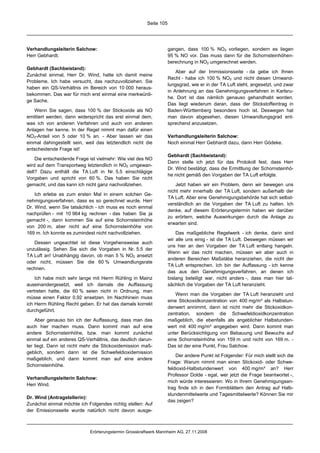 Seite 105




Verhandlungsleiterin Salchow:                                       gangen, dass 100 % NO2 vorliegen, sondern es liegen
Herr Gebhardt.                                                      95 % NO vor. Das muss dann für die Schornsteinhöhen-
                                                                    berechnung in NO2 umgerechnet werden.
Gebhardt (Sachbeistand):
                                                                        Aber auf der Immissionsseite - da gebe ich Ihnen
Zunächst einmal, Herr Dr. Wind, hatte ich damit meine
                                                                    Recht - habe ich 100 % NO2 und nicht diesen Umwand-
Probleme. Ich habe versucht, das nachzuvollziehen. Sie
                                                                    lungsgrad, wie er in der TA Luft steht, angesetzt, und zwar
haben ein QS-Verhältnis im Bereich von 10 000 heraus-
                                                                    in Anlehnung an das Genehmigungsverfahren in Karlsru-
bekommen. Das war für mich erst einmal eine merkwürdi-
                                                                    he. Dort ist das nämlich genauso gehandhabt worden.
ge Sache.
                                                                    Das liegt wiederum daran, dass der Stickstoffeintrag in
   Wenn Sie sagen, dass 100 % der Stickoxide als NO                 Baden-Württemberg besonders hoch ist. Deswegen hat
emittiert werden, dann widerspricht das erst einmal dem,            man davon abgesehen, diesen Umwandlungsgrad ent-
was ich von anderen Verfahren und auch von anderen                  sprechend anzusetzen.
Anlagen her kenne. In der Regel nimmt man dafür einen
NO2-Anteil von 5 oder 10 % an. - Aber lassen wir das                Verhandlungsleiterin Salchow:
einmal dahingestellt sein, weil das letztendlich nicht die          Noch einmal Herr Gebhardt dazu, dann Herr Gödeke.
entscheidende Frage ist!
                                                                    Gebhardt (Sachbeistand):
    Die entscheidende Frage ist vielmehr: Wie viel des NO
                                                                    Dann stelle ich jetzt für das Protokoll fest, dass Herr
wird auf dem Transportweg letztendlich in NO2 umgewan-
                                                                    Dr. Wind bestätigt, dass die Ermittlung der Schornsteinhö-
delt? Dazu enthält die TA Luft in Nr. 5.5 einschlägige
                                                                    he nicht gemäß den Vorgaben der TA Luft erfolgte.
Vorgaben und spricht von 60 %. Das haben Sie nicht
gemacht, und das kann ich nicht ganz nachvollziehen.                    Jetzt haben wir ein Problem, denn wir bewegen uns
                                                                    nicht mehr innerhalb der TA Luft, sondern außerhalb der
    Ich erlebe es zum ersten Mal in einem solchen Ge-
                                                                    TA Luft. Aber eine Genehmigungsbehörde hat sich selbst-
nehmigungsverfahren, dass es so gerechnet wurde. Herr
                                                                    verständlich an die Vorgaben der TA Luft zu halten. Ich
Dr. Wind, wenn Sie tatsächlich - ich muss es noch einmal
                                                                    denke, auf diesem Erörterungstermin haben wir darüber
nachprüfen - mit 10 964 kg rechnen - das haben Sie ja
                                                                    zu erörtern, welche Auswirkungen durch die Anlage zu
gemacht -, dann kommen Sie auf eine Schornsteinhöhe
                                                                    erwarten sind.
von 200 m, aber nicht auf eine Schornsteinhöhe von
169 m. Ich konnte es zumindest nicht nachvollziehen.                    Das maßgebliche Regelwerk - ich denke, darin sind
                                                                    wir alle uns einig - ist die TA Luft. Deswegen müssen wir
   Dessen ungeachtet ist diese Vorgehensweise auch
                                                                    uns hier an den Vorgaben der TA Luft entlang hangeln.
unzulässig. Sehen Sie sich die Vorgaben in Nr. 5.5 der
                                                                    Wenn wir das nicht machen, müssen wir aber auch in
TA Luft an! Unabhängig davon, ob man 5 % NO2 ansetzt
                                                                    anderen Bereichen Maßstäbe heranziehen, die nicht der
oder nicht, müssen Sie die 60 % Umwandlungsrate
                                                                    TA Luft entsprechen. Ich bin der Auffassung - ich kenne
rechnen.
                                                                    das aus den Genehmigungsverfahren, an denen ich
    Ich habe mich sehr lange mit Herrn Rühling in Mainz             bislang beteiligt war, nicht anders -, dass man hier tat-
auseinandergesetzt, weil ich damals die Auffassung                  sächlich die Vorgaben der TA Luft heranzieht.
vertreten hatte, die 60 % seien nicht in Ordnung, man
                                                                       Wenn man die Vorgaben der TA Luft heranzieht und
müsse einen Faktor 0,92 ansetzen. Im Nachhinein muss
                                                                    eine Stickoxidkonzentration von 400 mg/m³ als Halbstun-
ich Herrn Rühling Recht geben. Er hat das damals korrekt
                                                                    denwert annimmt, dann ist nicht mehr die Stickoxidkon-
durchgeführt.
                                                                    zentration, sondern die Schwefeldioxidkonzentration
    Aber genauso bin ich der Auffassung, dass man das               maßgeblich, die ebenfalls als angeblicher Halbstunden-
auch hier machen muss. Dann kommt man auf eine                      wert mit 400 mg/m³ angegeben wird. Dann kommt man
andere Schornsteinhöhe, bzw. man kommt zunächst                     unter Berücksichtigung von Bebauung und Bewuchs auf
einmal auf ein anderes QS-Verhältnis, das deutlich darun-           eine Schornsteinhöhe von 159 m und nicht von 169 m. -
ter liegt. Dann ist nicht mehr die Stickoxidemission maß-           Das ist der eine Punkt, Frau Salchow.
geblich, sondern dann ist die Schwefeldioxidemission
                                                                        Der andere Punkt ist Folgender: Für mich stellt sich die
maßgeblich, und dann kommt man auf eine andere
                                                                    Frage: Warum nimmt man einen Stickoxid- oder Schwe-
Schornsteinhöhe.
                                                                    feldioxid-Halbstundenwert von 400 mg/m³ an? Herr
                                                                    Professor Dolde - egal, wer jetzt die Frage beantwortet -,
Verhandlungsleiterin Salchow:
                                                                    mich würde interessieren: Wo in Ihrem Genehmigungsan-
Herr Wind.
                                                                    trag finde ich in den Formblättern den Antrag auf Halb-
                                                                    stundenmittelwerte und Tagesmittelwerte? Können Sie mir
Dr. Wind (Antragstellerin):
                                                                    das zeigen?
Zunächst einmal möchte ich Folgendes richtig stellen: Auf
der Emissionsseite wurde natürlich nicht davon ausge-



                             Erörterungstermin Grosskraftwerk Mannheim AG, 27.11.2008
 