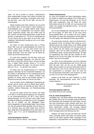 Seite 108




weise - ich will es einmal so nennen - wahrscheinlich                Gödeke (Sachbeistand):
einen redaktionellen Fauxpas. Der S-Wert ist nämlich auf             Ich muss mich bezüglich der freien Interpretation seitens
NOx ausgewiesen. Die ganzen Vorschriften davor bezie-                der LUBW zur bislang noch gültigen TA Luft 2002 sehr in
hen sich aber - wie in der TA Luft 1986 - auf eine Um-               Geduld fassen. Ich muss Sie korrigieren: In der TA Luft
wandlungsrate.                                                       2002 steht ausdrücklich, dass die Politik der hohen
                                                                     Schornsteine vorbei ist. Ich hoffe, ich muss das jetzt nicht
    Dieses Vorgehen oder diese Tatsache, die nun einmal
                                                                     zitieren. Sie müssten das eigentlich kennen. - So viel erst
so im Raum steht, hat sehr lange in vielen Verfahren zu
                                                                     einmal grundsätzlich.
Unstimmigkeiten bzw. zu Fragen geführt. Diese Fragen
sind erst mit dem LAI-Beschluss vom Sommer dieses                       Um an den Anfangspunkt zurückzukommen: Noch ist
Jahres ausgeräumt worden, dass der S-Wert nicht als                  die TA Luft gültig. Ich weiß nicht, ob Sie schon einen
NOx, sondern, wie Sie richtig gesagt haben, im alten Sinne           Antrag gestellt haben, sie zu ändern; das ist ja möglich.
als NO2 zu interpretieren ist. - So viel zur Problematik der         Also lassen wir diese freie Interpretation einmal weg! Die
TA Luft. Warum das so darin steht, ist nicht mehr nach-              TA Luft ist gültig. Herr Gebhardt hat dann genau Recht.
vollziehbar. Wahrscheinlich handelt es sich um ein redak-
                                                                         Es wurde darauf verwiesen, dass es in Karlsruhe ähn-
tionelles Problem.
                                                                     lich gemacht wurde. Ich spreche Herrn Essig an, der in
    Sie haben mit Ihren Ausführungen also im Prinzip                 Karlsruhe genau die richtige Frage an die EnBW gestellt
Recht. Man muss die Umwandlungsrate wie bisher be-                   hat: Wurde die Schornsteinhöhe mit SO2 berechnet? Es
rechnen, diese 60 %, 5 % usw. Dann kommt man auf                     muss nämlich bei der bislang noch gültigen Umwand-
Werte - insofern haben Sie Recht -, die niedriger als der            lungsrate, wenn Sie für beide Emissionen die gleiche
jetzige Schornstein sind. Wir haben uns die Mühe ge-                 Konzentration haben, mit SO2 gerechnet werden. Ich habe
macht, das einmal nachzurechnen.                                     es umgerechnet: Der Faktor gilt dann nämlich für SO2.
                                                                     Bislang ist die TA Luft noch gültig. Sie können sie gerne
    Es wurde dann angeführt, der SO2-Wert würde den
                                                                     ändern, aber noch ist sie gültig.
Schornstein sozusagen bestimmen. Ich habe den Wert
hier: Wenn ich beim SO2 die 400 mg/m³, die wohl unstrittig               Von daher ist die Argumentation des Herrn Gebhardt
sind, in beiden Fällen ansetze, würde er 111 m hoch                  richtig, dass die Schornsteinhöhe nach TA Luft 159 m ist.
werden. Jetzt können Sie sagen: „Ich will einen Schorn-              Dann gilt eben nicht, wie Sie von der LUBW gesagt
stein von 110 m.“ - Ja, das kann man machen.                         haben, dass es besser ist, wenn der Schornstein höher ist.
                                                                     Das steht nicht in der TA Luft. Vielmehr sind die Emissio-
   Ich denke aber, die Vorgehensweise ist in Ordnung
                                                                     nen entsprechend zu verringern, wenn der nach der
gewesen. Allerdings hat die Unsicherheit bestanden, wie
                                                                     TA Luft berechnete Schornstein nicht ausreicht. So steht
der S-Wert zu interpretieren ist. Der Länderausschuss für
                                                                     es in der TA Luft. Das ist der Ausgangspunkt.
Immissionsschutz hat sich in diesem Sommer dazu
geäußert. Ich denke, damit ist das Problem behoben. In                  Insofern ist die Kritik von Herrn Gebhardt zu 100 %
Zukunft wird man also wieder so rechnen wie bisher.                  berechtigt. Die Schornsteinhöhe wurde nicht TA-Luft-
                                                                     konform bestimmt.
    Auch wir haben mit der vollständigen Umwandlung ge-
rechnet, weil wir meinen, das ist in diesem Raum konser-                        (Beifall bei den Einwenderinnen und
vativer. Dabei kommen wir ebenfalls auf diese 168 m, je                                      Einwendern)
nachdem, welchen Bebauungs- und Bewuchszuschlag
man ansetzt.                                                         Verhandlungsleiterin Salchow:
                                                                     Herr Dolde und dann Herr Lauritzen.
    Ich kann die Zahlen einmal kurz nennen: Wir haben
2.741.000 m³ im Normzustand angesetzt, eine Temperatur
                                                                     Prof. Dr. Dolde (Antragstellerin):
an der Schornsteinmündung von 58 °C, einen Schorn-
                                                                     Unmittelbar dazu: Sie haben natürlich nicht alles gelesen,
steindurchmesser von 8 m und dann einen relativ hohen
                                                                     Herr Gödeke, was in der TA Luft steht. Erstens steht darin:
Zuschlag für Bebauung und Bewuchs von 20 m angesetzt,
                                                                     Der Schornstein soll mindestens die Höhe haben, die sich
den wir im Hinblick auf das Stadtgebiet Mann-
                                                                     nach dem Nomogramm ergibt. Zweitens steht darin: Nur
heim/Ludwigshafen für gerechtfertigt halten. Das ist relativ
                                                                     wenn sich daraus dann ergibt, dass die Immissionsgrenz-
viel, über die gesamte Fläche gemittelt, aber ich denke, es
                                                                     werte überschritten werden, soll vorrangig reduziert
ist in Ordnung, dass man dafür etwas mehr annimmt.
                                                                     werden. Wir haben keine Überschreitung der Immissions-
Dann ergibt das für Schwefeldioxid einen Schornstein von
                                                                     werte. Deswegen gibt es die Reduzierung nicht.
110,6 m, also 111 m, und für Stickstoffoxide einen von
168 m.                                                                   Zweitens. Die Höhe soll über den Stand der Technik
                                                                     hinaus verringert werden. Das haben wir ohnehin getan,
Verhandlungsleiterin Salchow:                                        indem wir die Werte reduziert haben. Deswegen ist die
Danke schön, Herr Dr. Ahrens. - Herr Gödeke.                         tatsächliche Schornsteinhöhe der Ausbreitungsrechnung




                              Erörterungstermin Großkraftwerk Mannheim AG, 27.11.2008
 