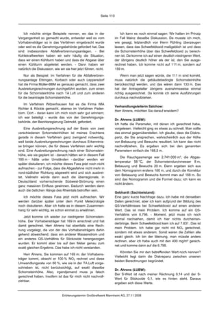 Seite 110




    Ich möchte einige Beispiele nennen, wo das in der                       Ich kann es noch einmal sagen: Wir hatten im Prinzip
Vergangenheit so gemacht wurde, entweder weil es vom                    im Fall Mainz dieselbe Diskussion. Da musste ich mich,
Vorhabensträger so in das Verfahren eingebracht wurde                   wie gesagt, letztendlich von Herrn Rühling überzeugen
oder weil es die Genehmigungsbehörde gefordert hat. Das                 lassen, dass das Schwefeldioxid maßgeblich ist und dass
sind insbesondere Abfallverbrennungsanlagen. - Bei                      die Schornsteinhöhe über das Schwefeldioxid zu berech-
Kohlekraftwerken haben wir sehr häufig die Situation,                   nen ist. Da komme ich auf einen deutlich niedrigeren Wert,
dass wir einen Kühlturm haben und dass die Abgase über                  der übrigens deutlich höher als der ist, den Sie ausge-
einen Kühlturm abgeleitet werden. - Dann haben wir                      rechnet haben. Ich komme nicht auf 111 m, sondern auf
natürlich die Diskussion, wie wir sie hier jetzt führen, nicht.         159 m.

    Nur als Beispiel: Im Verfahren für die Abfallverbren-                   Wenn man jetzt sagen würde, die 111 m sind korrekt,
nungsanlage Ettringen, Korbach oder auch Leppersdorf                    muss natürlich die gebäudebedingte Schornsteinhöhe
hat die Firma Müller-BBM es genauso gemacht, dass zwei                  berücksichtigt werden, und das wären dann 133 m. Das
Ausbreitungsrechnungen durchgeführt wurden, zum einen                   hat der Antragsteller übrigens ausnahmsweise einmal
für die Schornsteinhöhe nach TA Luft und zum anderen                    richtig ausgerechnet. Da konnte ich seine Ausführungen
für die beantragte Schornsteinhöhe.                                     durchaus nachvollziehen.

    Im Verfahren Witzenhausen hat es die Firma IMA
                                                                        Verhandlungsleiterin Salchow:
Richter & Röckle gemacht, ebenso im Verfahren Pader-
                                                                        Herr Ahrens, möchten Sie darauf erwidern?
born. Dort - daran kann ich mich noch sehr gut erinnern;
ich war beteiligt - wurde das von der Genehmigungs-
                                                                        Dr. Ahrens (LUBW):
behörde, der Bezirksregierung Detmold, gefordert.
                                                                        Ich hatte die Parameter, mit denen ich gerechnet habe,
    Eine Ausbreitungsrechnung auf der Basis von zwei                    vorgelesen. Vielleicht ging es etwas zu schnell. Man sollte
verschiedenen Schornsteinhöhen ist meines Erachtens                     das einmal gegenüberstellen. Ich glaube, dass die Diskre-
gerade in diesem Verfahren ganz zwingend notwendig,                     panz, die Sie ansprechen, wahrscheinlich aus der Höhe
weil beide Ausbreitungsrechnungen durchaus Erkenntnis-                  von Bebauung und Bewuchs resultiert. Ich kann das nicht
se bringen können, die für dieses Verfahren sehr wichtig                nachvollziehen. Es ergeben sich bei den genannten
sind. Eine Ausbreitungsrechnung nach einer Schornstein-                 Parametern einfach die 168,5 m.
höhe, wie sie geplant ist - danach hätten wir in diesem Fall
                                                                            Die Rauchgasmenge war 2.741.000 m³, die Abgas-
180 m - hätte unter Umständen - darüber werden wir
                                                                        temperatur 58 °C, der Schornsteindurchmesser 8 m,
später diskutieren; ich möchte dieses Fass jetzt noch nicht
                                                                        Bebauung und Bewuchs 20 m. Dann ergeben sich aus
aufmachen - zur Folge, dass die Abgasfahne nicht mehr in
                                                                        dem Nomogramm erstens 160 m, und durch die Korrektur
nord-südlicher Richtung abgeweht wird und sich ausbrei-
                                                                        von Bebauung und Bewuchs kommt man auf 168 m. So
tet. Vielmehr würde dann auch die überregionale, in
                                                                        sind das Nomogramm und die Formel dazu; ich kann es
Deutschland vorherrschende Südwest-Strömung einen
                                                                        nicht ändern.
ganz massiven Einfluss gewinnen. Dadurch werden dann
auch die östlichen Hänge des Rheintals betroffen sein.
                                                                        Gebhardt (Sachbeistand):
   Ich möchte dieses Fass jetzt nicht aufmachen. Wir                    Eine ganz kurze Nachfrage dazu. Ich habe mit denselben
werden darüber später unter dem Punkt Meteorologie                      Daten gerechnet, aber ich kam aufgrund der Bildung des
noch diskutieren. Aber ich halte es in diesem Zusammen-                 QS-Verhältnisses bei Schwefeldioxid auf einen anderen
hang für sehr wichtig, es schon einmal zu erwähnen.                     Wert. Das ist mein Problem. Ich komme auf ein QS-
                                                                        Verhältnis von 6.798. - Moment, jetzt muss ich noch
    Jetzt komme ich wieder zur niedrigeren Schornstein-
                                                                        einmal nachsehen, damit ich hier nichts durcheinan-
höhe. Der Vorhabensträger hat 169 m errechnet und hat
                                                                        derbringe. Beim Schwefeldioxid kam ich auf 7.831. Das ist
damit gerechnet. Herr Ahrens hat ebenfalls eine Rech-
                                                                        mein Problem. Ich habe gar nicht mit NOx gerechnet,
nung vorgelegt, die von der des Vorhabensträgers dahin
                                                                        sondern mit etwas anderem. Sonst waren die Zahlen alle
gehend abweichend, dass ein anderer Massenstrom und
                                                                        exakt gleich. Ich bin der Meinung, man müsste anders
ein anderes QS-Verhältnis für Stickoxide herangezogen
                                                                        rechnen, aber ich habe auch mit den 400 mg/m³ gerech-
wurden. Er kommt aber bis auf den Meter genau zum
                                                                        net und komme dann auf die 6.798.
exakt gleichen Ergebnis. Das habe ich nicht verstanden.
                                                                            Könnten Sie mir den betreffenden Wert noch nennen?
    Herr Ahrens, Sie kommen auf 169 m; der Vorhabens-
                                                                        Vielleicht liegt darin die Diskrepanz zwischen unseren
träger kommt, obwohl er 100 % NO2 rechnet und diese
                                                                        beiden Berechnungen begründet.
Umwandlungsrate von 60 %, wie sie in der TA Luft vorge-
schrieben ist, nicht berücksichtigt, auf exakt dieselbe
                                                                        Dr. Ahrens (LUBW):
Schornsteinhöhe. Also, irgendjemand muss ja falsch
                                                                        Der S-Wert ist nach meiner Rechnung 0,14 und der S-
gerechnet haben. Insofern ist das für mich nicht nachvoll-
                                                                        Wert für Stickoxide 0,1, wie es hinten steht. Daraus
ziehbar.
                                                                        ergeben sich diese Werte.


                                Erörterungstermin Großkraftwerk Mannheim AG, 27.11.2008
 