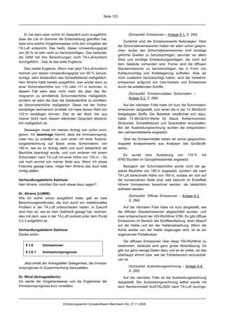 Seite 123




   Er hat dann aber vorhin im Gespräch auch ausgeführt,                    (Schaubild: Emissionen – Anlage 6-1, S. 293)
dass die LAI im Sommer die Entscheidung getroffen hat,
                                                                        Zunächst sind die Emissionswerte festzulegen. Über
dass eine solche Vorgehensweise nicht den Vorgaben der
                                                                    die Schornsteinemissionen haben wir eben schon gespro-
TA Luft entspricht. Das heißt, dieser Umwandlungsgrad
                                                                    chen. Außer den Schornsteinemissionen sind sonstige
von 60 % ist sehr wohl zu berücksichtigen. Das bedeutet,
                                                                    geführte Quellen zu berücksichtigen, darunter vor allem
die GKM hat ihre Berechnungen nicht TA-Luft-konform
                                                                    Silos und sonstige Entstaubungsanlagen, die noch auf
durchgeführt. - Das ist das erste Ergebnis.
                                                                    dem Gelände vorhanden sind. Ferner sind die diffusen
    Das zweite Ergebnis: Wenn man jetzt TA-Luft-konform             Staubemissionen zu berücksichtigen, die in Form von
rechnet und diesen Umwandlungsgrad von 60 % berück-                 Kohleumschlag und Kohlelagerung auftreten. Was wir
sichtigt, wäre letztendlich das Schwefeldioxid maßgeblich.          noch zusätzlich berücksichtigt haben, sind die Verkehrs-
Herr Ahrens hatte bereits ausgeführt, man würde dann zu             emissionen aufgrund von Lkw-Verkehr und Emissionen
einer Schornsteinhöhe von 110 oder 111 m kommen. In                 durch die anliefernden Schiffe.
diesem Fall wäre aber nicht mehr die über das No-
                                                                           (Schaubild: Emissionsdaten Schornstein –
mogramm zu ermittelnde Schornsteinhöhe maßgeblich,
                                                                           Anlage 6-2, S. 294)
sondern es wäre die über die Gebäudehöhe zu ermitteln-
de Schornsteinhöhe maßgeblich. Diese hat der Vorha-                     Auf der nächsten Folie habe ich kurz die Schornstein-
bensträger rechnerisch ermittelt. Ich habe diesen Wert von          emissionen dargestellt, zum einen die in der 13. BImSchV
133 m bestätigen können. Das ist der Wert, der aus                  festgelegten Stoffe. Der Betreiber verpflichtet sich dazu,
meiner Sicht nach diesem klärenden Gespräch letztend-               halbe 13.-BImSchV-Werte für Staub, Kohlenmonoxid,
lich maßgeblich ist.                                                Stickoxide, Schwefeldioxid und Quecksilber einzuhalten.
                                                                    Bei der Ausbreitungsrechnung wurden die entsprechen-
    Deswegen muss ich meinen Antrag von vorhin korri-
                                                                    den Jahresmittelwerte angesetzt.
gieren. Ich beantrage hiermit, dass die Immissionsprog-
nose neu zu erstellen ist, zum einen mit einer Ausbrei-                Über die Schwermetalle haben wir schon gesprochen:
tungsberechnung auf Basis eines Schornsteins von                    doppelte Analysenwerte aus Analysen des Großkraft-
180 m, wie es im Antrag steht und auch tatsächlich als              werks.
Bauhöhe beantragt wurde, und zum anderen mit einem
                                                                       Es wurde eine Auslastung von 116 %                  mit
Schornstein nach TA Luft mit einer Höhe von 133 m. - So
                                                                    8760 Stunden im Ganzjahresbetrieb angesetzt.
viel noch einmal von meiner Seite aus. Wenn ich etwas
Falsches gesagt habe, möge Herr Ahrens das doch bitte                   Bezüglich der Schornsteinhöhe wurde nicht die ge-
richtig stellen.                                                    plante Bauhöhe von 180 m angesetzt, sondern die nach
                                                                    TA Luft berechnete Höhe von 169 m, sodass wir dort auf
Verhandlungsleiterin Salchow:                                       der konservativen Seite sind, weil dadurch im Endeffekt
Herr Ahrens, möchten Sie noch etwas dazu sagen?                     höhere Immissionen berechnet werden, als tatsächlich
                                                                    auftreten werden.
Dr. Ahrens (LUBW):
                                                                           (Schaubild: Diffuse Emissionen - Anlage 6-3,
Wie ich vorhin schon ausgeführt hatte, gab es zwei
                                                                           S. 294)
Berechnungsmethoden, die sich durch ein redaktionelles
Problem in der TA Luft unterschieden haben. In Zukunft                 Auf der nächsten Folie habe ich kurz dargestellt, wie
wird man so, wie es Herr Gebhardt gesagt hat, rechnen,              die diffusen Staubemissionen abgeschätzt wurden, und
also mit dem, was in der TA Luft konkret unter dem Punkt            zwar entsprechend der VDI-Richtlinie 3790. Es gibt diffuse
5.5.3 aufgeführt ist.                                               Emissionen im Bereich der Schiffsentladung, beim Abwurf
                                                                    auf die Halde und bei der Haldenabwehung. Wenn die
Verhandlungsleiterin Salchow:                                       Kohle wieder von der Halde abgezogen wird, ist es ein
Danke schön.                                                        sogenannter Portalkratzer.

                                                                        Die diffusen Emissionen über diese VDI-Richtlinie zu
    5.1.6      Immissionen                                          bestimmen, bedeutet eine ganz grobe Abschätzung. Es
                                                                    gibt nur ganz wenige Daten dazu und es ist unklar, ob das
    5.1.6.1    Immissionsprognose
                                                                    überhaupt stimmt bzw. wie der Fehlerbereich einzuschät-
                                                                    zen ist.
   Jetzt erhält der Antragsteller Gelegenheit, die Immissi-
onsprognose im Zusammenhang darzustellen.                                  (Schaubild: Ausbreitungsrechnung – Anlage 6-4,
                                                                           S. 295)
Dr. Wind (Antragstellerin):                                            Auf der nächsten Folie ist die Ausbreitungsrechnung
Ich werde die Vorgehensweise und die Ergebnisse der                 dargestellt. Die Ausbreitungsrechnung selbst wurde mit
Immissionsprognose kurz vorstellen.                                 dem Rechenmodell AUSTAL2000 nach TA Luft durchge-




                             Erörterungstermin Grosskraftwerk Mannheim AG, 27.11.2008
 