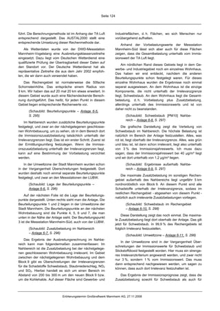 Seite 124




führt. Die Berechnungsmethode ist im Anhang der TA Luft                 Industrieflächen, d. h. Flächen, wo sich Menschen nur
entsprechend dargestellt. Das AUSTAL2000 stellt eine                    vorübergehend aufhalten.
entsprechende Umsetzung dieser Rechenmethode dar.
                                                                            Anhand der Vorbelastungswerte der Messstation
    Als Wetterdaten wurde von der DWD-Messstation                       Mannheim-Süd lässt sich aber auch für diese Flächen
Mannheim-Vogelstang eine Ausbreitungsklassenzeitreihe                   zeigen, dass die Gesamtbelastung unterhalb vom Immis-
eingesetzt. Dazu liegt vom Deutschen Wetterdienst eine                  sionswert der TA Luft liegt.
qualifizierte Prüfung der Übertragbarkeit dieser Daten auf
                                                                            Am nördlichen Rand dieses Gebiets liegt in dem Ge-
den Standort vor. Der Deutsche Wetterdienst hat als
                                                                        werbe- und Industriegebiet noch ein einzelnes Wohnhaus.
repräsentative Zeitreihe die aus dem Jahr 2002 empfoh-
                                                                        Das haben wir erst entdeckt, nachdem die anderen
len, die wir dann auch verwendet haben.
                                                                        Beurteilungspunkte schon festgelegt waren. Für dieses
    Das Rechengebiet ist normalerweise die 50fache                      einzelne Wohnhaus wurden die Ergebnisse noch einmal
Schornsteinhöhe. Das entspräche einem Radius von                        separat ausgewiesen. An dem Wohnhaus ist die einzige
9 km. Wir haben das auf 20 mal 20 km etwas erweitert. In                Komponente, die nicht unterhalb der Irrelevanzgrenze
diesem Gebiet wurde auch eine flächendeckende Berech-                   liegt, Schwebstaub. An dem Wohnhaus liegt die Gesamt-
nung durchgeführt. Das heißt, für jeden Punkt in diesem                 belastung, d. h. Vorbelastung plus Zusatzbelastung,
Gebiet liegen entsprechende Rechenwerte vor.                            allerdings unterhalb des Immissionswerts und ist von
                                                                        daher nicht zu beanstanden.
       (Schaubild: Beurteilungspunkte – Anlage 6-5,
       S. 295)                                                                 (Schaubild: Schwebstaub [PM10] Nahbe-
                                                                               reich – Anlage 6-8, S. 297)
    Im Nahbereich wurden zusätzliche Beurteilungspunkte
festgelegt, und zwar an der nächstgelegenen geschlosse-                      Die grafische Darstellung zeigt die Verteilung von
nen Wohnbebauung, um zu sehen, ob in dem Bereich dort                   Schwebstaub im Nahbereich. Die höchste Belastung ist
die Immissionszusatzbelastung tatsächlich unterhalb der                 natürlich im Bereich der Anlage festzustellen. Alles, was
Irrelevanzgrenzen liegt. Das ist ein erster Schritt. Zuerst ist         rot ist, liegt oberhalb der Irrelevanzgrenze. Alles, was grün
der Ermittlungsumfang festzulegen. Wenn die Immissi-                    und blau ist, ist dann schon irrelevant, liegt also unterhalb
onszusatzbelastung unterhalb der Irrelevanzgrenzen liegt,               von 3 % des Immissionsjahreswerts. Ich muss dazu
kann auf eine Bestimmung der Vorbelastung verzichtet                    sagen, dass der Immissionsjahreswert bei 40 µg/m³ liegt
werden.                                                                 und wir dort unterhalb von 1,2 µg/m³ liegen.
    In der Umweltzone der Stadt Mannheim wurden schon                          (Schaubild: Ergebnisse außerhalb Nahbe-
in der Vergangenheit Überschreitungen festgestellt. Dort                       reich – Anlage 6-9, S. 297)
wurden deshalb noch einmal separate Beurteilungspunkte
                                                                            Die maximale Zusatzbelastung im sonstigen Rechen-
festgelegt, und zwar an den Messstationen der LUBW.
                                                                        gebiet außerhalb des Nahbereichs liegt ungefähr 5 km
       (Schaubild: Lage der Beurteilungspunkte –                        nordnordöstlich von Block 9. An diesem Punkt sind alle
       Anlage 6-6, S. 296)                                              Schadstoffe unterhalb der Irrelevanzgrenze, sodass im
                                                                        restlichen Rechengebiet - abgesehen von diesem Punkt -
    Auf der nächsten Folie ist die Lage der Beurteilungs-
                                                                        natürlich auch irrelevante Zusatzbelastungen vorliegen.
punkte dargestellt. Unten rechts sieht man die Anlage. Die
Beurteilungspunkte 1 und 2 liegen in der Umweltzone der                        (Schaubild: Schwebstaub im Rechengebiet
Stadt Mannheim. Die Beurteilungspunkte an der nächsten                         – Anlage 6-10, S. 298)
Wohnbebauung sind die Punkte 4, 5, 6 und 7, die man
                                                                            Diese Darstellung zeigt das noch einmal. Die maxima-
unten in der Nähe der Anlage sieht. Der Beurteilungspunkt
                                                                        le Zusatzbelastung liegt dort oberhalb der Anlage. Das gilt
3 ist die Messstation Mannheim-Süd, auch von der LUBW.
                                                                        jetzt für Schwebstaub. In 99,9 % des Rechengebiets ist
       (Schaubild: Zusatzbelastung im Nahbereich                        folglich Irrelevanz festzustellen.
       – Anlage 6-7, S. 296)
                                                                               (Schaubild: Umweltzone – Anlage 6-11, S. 298)
    Das Ergebnis der Ausbreitungsrechnung im Nahbe-
                                                                            In der Umweltzone sind in der Vergangenheit Über-
reich kann man folgendermaßen zusammenfassen: Im
                                                                        schreitungen der Immissionswerte für Schwebstaub und
Nahbereich ist die Zusatzbelastung bei der nächstgelege-
                                                                        Stickstoffdioxid festgestellt worden. Hier muss ein strenge-
nen geschlossenen Wohnbebauung irrelevant. Im Gebiet
                                                                        res Irrelevanzkriterium angewandt werden, und zwar nicht
zwischen der nächstgelegenen Wohnbebauung und dem
                                                                        nur 3 %, sondern 1 % vom Immissionswert. Das muss
Block 9 gibt es Überschreitungen der Irrelevanzgrenzen
                                                                        dann entsprechend nachgewiesen werden, um sagen zu
für die Schadstoffe Schwebstaub, Staubniederschlag, NO2
                                                                        können, dass auch dort Irrelevanz festzuhalten ist.
und SO2. Hierbei handelt es sich um einen Bereich im
Abstand von 200 bis 300 m um den neuen Block 9 bzw.                        Das Ergebnis der Immissionsprognose zeigt, dass die
um die Kohlehalde. Auf dieser Fläche sind Gewerbe- und                  Zusatzbelastung sowohl für Schwebstaub als auch für




                                Erörterungstermin Großkraftwerk Mannheim AG, 27.11.2008
 