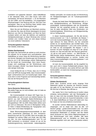 Seite 127




nordöstlich vom geplanten Standort - diese Kaltluftflüsse            Größen verknüpfen. Ich müsste sie also mit Windrichtung,
in der relevanten Höhe, 10 m über Grund, nicht mehr                  mit Windgeschwindigkeit und mit Turbulenzparametern
nachweisbar. Wir kennen Windrosen – z. B. bei Weinheim               verknüpfen.
von der LUBW, auch bei Heidelberg – mit ausgeprägtem
                                                                         Gerade das bietet diese Häufigkeitsstatistik AKS, d. h.
Windrosenzeiger in der Richtung drei Uhr. Dort kann man
                                                                     eine Häufigkeitsverteilung von Windrichtung, Windge-
nachweisen, dass es aus Richtung Osten wirklich diese
                                                                     schwindigkeit, Ausbreitungsklasse oder die stundenfeine
Kaltluftflüsse aus diesen Seitenregionen gibt.
                                                                     Zeitreihe, die hier verwendet worden ist, nämlich dass
    Wenn Sie sich die Windrose von Mannheim anschau-                 man für jeden stündlichen Wert eine Kombination von
en, erkennen Sie, dass die Winde überwiegend mit einem               Ausbreitungsklasse, Windrichtung und Windgeschwindig-
Maximum aus Süd bis Südsüdwest und Nord bis Nord-                    keit zur Verfügung hat.
nordwest wehen und dass die östlichen und westlichen
                                                                         In diesen Ausbreitungsklassen, die Sie alle kennen,
Häufigkeitsverteilungen an dieser Windrose eher minimal
                                                                     durchnummeriert von 1 bis 5, beinhalten die Klassen 1
vertreten sind. Insofern haben wir nicht diesen Einfluss
                                                                     und 2 die Inversionswetterlagen. Da wir aus dem zehnjäh-
von einem seitlichen Talrandwind.
                                                                     rigen Zeitraum für diese AKTerm, die hier verwendet
                                                                     worden ist, ein repräsentatives Jahr ermittelt haben, sind
Verhandlungsleiterin Salchow:
                                                                     diese Ausbreitungsklassen 1 und 2 sehr sicher enthalten.
Herr Gödeke, direkt dazu.
                                                                     Ich habe es mal durchgezählt. Die Klassen 1 und 2
                                                                     kommen mit einer Häufigkeit von etwa 42 % der Jahres-
Gödeke (Sachbeistand):
                                                                     stunden vor. Das sind jetzt über den Daumen gerechnet -
Sie haben den Sachverhalt als solchen ja recht anschau-
                                                                      ich will es nicht genau machen – ca. 3600 Stunden. In
lich erläutert. Es ist insoweit auch nachvollziehbar, dass
                                                                     3600 Stunden dieses repräsentativen Jahres ist also mit
Kaltluftflüsse an einem Hang die Windrichtung beeinflus-
                                                                     stabilen Wetterbedingungen zu rechnen. Insofern sind
sen können. Bezüglich der Auswirkungen der Immissionen
                                                                     diese Inversionswetterlagen in Ausbreitungsklassen 1 und
ging es uns in der Kernaussage unserer Stellungnahme
                                                                     2 voll berücksichtigt.
um die Anzahl der Inversionstage. Denn deren Auswir-
kungen sind unabhängig von der Windrichtung unter                       Ich kann die Inversionsstatistik, die Sie angeführt ha-
dieser sozusagen „Glocke“. Aus dieser Glocke kann mehr               ben, auch nicht in dieses Partikelmodell einbauen. Nach
oder weniger nichts weg.                                             TA Luft ist es erforderlich, eine solche AKTerm oder AKS
                                                                     bereitzustellen, um damit die Immissionsprognose errech-
   Unser Kritikpunkt war im Prinzip, dass uns im Antrag
                                                                     nen zu können.
und in der QPR die Aussage fehlte, dass Inversionswetter-
lagen vorherrschend sind und Auswirkungen haben. Das
                                                                     Verhandlungsleiterin Salchow:
muss dann in einer Prognose auch berücksichtigt werden.
                                                                     Herr Gödeke, direkt dazu.
Das war der Kernpunkt für uns.
                                                                     Gödeke (Sachbeistand):
Verhandlungsleiterin Salchow:
                                                                     Direkt dazu: Zunächst einmal wurde eingangs Ihres
Herr Garve.
                                                                     Statements gerade ein bisschen der Eindruck erweckt,
                                                                     das gelte nur für das Rheintal. Ich muss dazu betonen:
Garve (Deutscher Wetterdienst):
                                                                     Wir sind hier im Rheintal. Also trifft das zu.
Die zweite Frage war mir nicht entfallen, aber ich hatte sie
weit zurückgestellt.                                                     Der zweite Teil in Ihrer Ausführung ist insofern etwas
                                                                     schwierig nachzuvollziehen, weil das Rechengebiet so
   Die Inversionsstatistik mit diesen 225 Tagen bzw. In-
                                                                     klein ist, dass nicht das komplette Rheintal erfasst wird.
versionsfällen pro Jahr ist auch uns natürlich bekannt. Sie
                                                                     Das heißt, es wird dann ein Ausschnitt betrachtet, in dem
stammt aus dem Klimaatlas Baden-Württemberg und
                                                                     z. B. diese Kaltluftflüsse am Hang nicht dabei sind. Inso-
bezieht sich auf eine statistische Untersuchung aus dem
                                                                     fern haben wir hier eine erhebliche Unsicherheit.
Bezugszeitraum 1981 bis 2000. Diese Daten stehen auch
gar nicht zur Diskussion. Sie sind im Rheingraben richtig.               Es wurden mehrere Wetterstationen datenmäßig he-
Je höher in Baden-Württemberg die Topographien sind,                 rangezogen, und es zeigte sich, dass sie alle - auf
umso mehr nimmt diese Häufigkeit ab.                                 Deutsch gesagt – grottenunterschiedlich sind. Von daher
                                                                     ist es aus meiner Sicht zwingend erforderlich, am Vorha-
    Diese Minimumtemperaturinversionsstatistik ist aber
                                                                     bensstandort Wetterdaten zu erheben, weil das Gebiet
keine ausreichende Datenbasis für eine Immissions-
                                                                     derart strukturiert ist, dass solche Allgemeinaussagen zu
berechnung nach der TA Luft 2002. Denn sie hat allein die
                                                                     den Windrichtungen nicht mehr zutreffen. Alle diese
Häufigkeit von solchen Fällen zum Inhalt, also 225 Fälle
                                                                     Wetterstationsorte sind im Verhältnis zur Breite des
pro Jahr. Um eine Ausbreitungssituation nach TA Luft
                                                                     Rheintals eigentlich nicht sehr weit voneinander entfernt.
2002 rechnerisch zu simulieren, müsste ich sie mit die
Ausbreitungsrechnung bestimmenden meteorologischen



                              Erörterungstermin Grosskraftwerk Mannheim AG, 27.11.2008
 