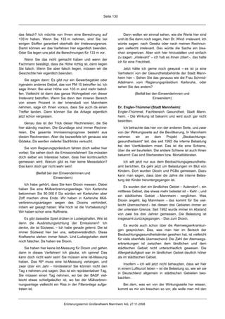 Seite 130




das falsch? Ich möchte von Ihnen eine Berechnung auf                   Dann wollen wir einmal sehen, wie die Werte hier sind
133 m haben. Wenn Sie 133 m nehmen, sind Sie bei                   und ob Sie dann noch sagen, Herr Dr. Wind: irrelevant. Ich
einigen Stoffen garantiert oberhalb der Irrelevanzgrenze.          würde sagen: nach Gesetz oder nach meinen Rechnun-
Damit können wir das Verfahren hier eigentlich beenden.            gen vielleicht irrelevant. Das würde die Sache ein biss-
Oder Sie legen uns jetzt die Berechnungen für 133 m vor.           chen eingrenzen. Aber sich hier hinzustellen und einfach
                                                                   zu sagen: „irrelevant“ – ich hab es Ihnen zitiert -, das halte
   Wenn Sie das nicht gemacht haben und wenn der
                                                                   ich für eine Frechheit.
Fachmann bestätigt, dass die Höhe richtig ist, dann liegen
Sie falsch. Wenn Sie aber falsch liegen, müssen wir die               Jetzt hätte ich gerne noch gewusst – es ist ja eine
Geschichte hier eigentlich beenden.                                Vertreterin von der Gesundheitsbehörde der Stadt Mann-
                                                                   heim hier -: Sehen Sie das genauso wie die Frau Schmid-
     Sie sagen dann: Es gibt nur ein Gewerbegebiet oder
                                                                   Adelmann vom Regierungspräsidium Karlsruhe, oder
irgendein anderes Gebiet, das von PM 10 betroffen ist. Ich
                                                                   sehen Sie das anders?
sage Ihnen: Bei einer Höhe von 133 m sind mehr betrof-
fen. Vielleicht ist dann das ganze Wohngebiet von dieser                      (Beifall bei den Einwenderinnen und
Irrelevanz betroffen. Wenn Sie dann den inneren Bereich                                    Einwendern)
von einem Prozent in der Innenstadt von Mannheim
nehmen, sage ich Ihnen voraus, dass Sie auch da einen              Dr. Engler-Thümmel (Stadt Mannheim):
Treffer landen. Dann können Sie die Anlage eigentlich              Engler-Thümmel, Fachbereich Gesundheit, Stadt Mann-
jetzt schon vergessen.                                             heim. - Die Wirkung ist bekannt und wird auch gar nicht
                                                                   bestritten.
    Genau das ist der Trick dieser Rechnereien, die Sie
hier ständig machen. Die Grundlage sind immer Rechne-                 Ich betrachte das hier von der anderen Seite, und zwar
reien. Die gesamte Immissionsprognose besteht aus                  von der Wirkungsseite auf die Bevölkerung. In Mannheim
diesen Rechnereien. Aber die bezweifele ich genauso wie            nehmen      wir   an     dem    Projekt   „Beobachtungs-
Gödeke. Da werden vielerlei Sachtricks versucht.                   gesundheitsamt“ teil, das seit 1992 die interne Belastung
                                                                   bei den Viertklässlern misst. Das ist die eine Schiene,
   Sie vom Regierungspräsidium fahren doch selber hier
                                                                   über die wir beurteilen. Die andere Schiene ist auch Ihnen
vorbei; Sie sehen doch die Emissionsfahnen! Sie müssten
                                                                   bekannt: Das sind Sterberaten bzw. Mortalitätsraten.
doch selber ein Interesse haben, dass hier kontinuierlich
gemessen wird. Warum gibt es hier keine Messstation?                  Ich will jetzt nur aus dem Beobachtungsgesundheits-
Das kann doch gar nicht wahr sein!                                 amt berichten. Es geht jetzt um Belastungen im Blut von
                                                                   Kindern. Dort wurden Dioxin und PCBs gemessen. Dazu
           (Beifall bei den Einwenderinnen und
                                                                   kann man sagen, dass über die Jahre die interne Belas-
                        Einwendern)
                                                                   tung der Kinder heruntergegangen ist.
    Ich habe gehört, dass Sie kein Dioxin messen. Dabei
                                                                       Es wurden dort ein ländliches Gebiet – Aulendorf -, ein
haben Sie eine Müllverbrennungsanlage. Von Karlsruhe
                                                                   mittleres Gebiet, das etwas mehr belastet ist – Kehl -, und
bekommen Sie 80 000 t! Da würden wir Karlsruher aber
                                                                   ein städtisches Gebiet – Mannheim - verglichen. Was
Zoff machen ohne Ende. Wir haben in Karlsruhe Müll-
                                                                   Dioxin angeht, lag Mannheim – das kommt für Sie viel-
verbrennungsanlagen wegen des Dioxins verhindert,
                                                                   leicht überraschend - bei diesen drei Gebieten immer an
indem wir gesagt haben: Wie hoch ist die Vorbelastung?
                                                                   der untersten Grenze. Seit 1992 wurde immer im Abstand
Wir haben schon eine Raffinerie.
                                                                   von zwei bis drei Jahren gemessen. Die Belastung ist
   Es gibt dasselbe Spiel drüben in Ludwigshafen. Wie ist          insgesamt zurückgegangen. - Das zum Dioxin.
denn die Ausbreitungsrichtung der Emissionen? Ich
                                                                       Es wurde auch schon über die Atemwegserkrankun-
denke, die ist Südwest. – Ich habe gerade gelernt: Die ist
                                                                   gen gesprochen. Das, was man hier im Bereich der
immer Südwest hier bei uns, selbstverständlich. Diese
                                                                   Beobachtungsgesundheitsämter gesehen hat, ist vielleicht
Kraftwerke stehen immer falsch. Und Ludwigshafen steht
                                                                   für viele ebenfalls überraschend: Die Zahl der Atemwegs-
noch falscher. Da haben sie Dioxin.
                                                                   erkrankungen ist zwischen dem ländlichen und dem
    Sie haben hier keine Ist-Messung für Dioxin und gehen          städtischen Gebiet nicht unterschiedlich gewesen. Die
dann in dieses Verfahren! Ich glaube, ich spinne! Das              Allergiehäufigkeit war im ländlichen Gebiet deutlich höher
kann doch nicht wahr sein! Sie müssen eine Ist-Messung             als im städtischen Gebiet.
haben. Das RP muss eine Ist-Messung verlangen, und
                                                                       Insofern – ich will jetzt nicht behaupten, dass wir hier
zwar über ein Jahr - mindestens! Sie können nicht den
                                                                   in einem Luftkurort leben – ist die Belastung so, wie wir sie
Tag x nehmen und sagen: Das ist ein repräsentativer Tag.
                                                                   in Deutschland allgemein in städtischen Gebieten beo-
Sie müssen einen Tag nehmen, wo bei der BASF viel-
                                                                   bachten.
leicht etwas schiefgelaufen ist, wo bei der Müllverbren-
nungsanlage vielleicht ein Riss in der Filteranlage aufge-            Bei dem, was wir von der Wirkungsseite her wissen,
treten ist.                                                        kommt es mir ein bisschen so vor, als wolle man mit den



                             Erörterungstermin Großkraftwerk Mannheim AG, 27.11.2008
 