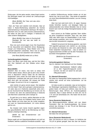 Seite 131




Äußerungen, die hier getan werden, etwas Angst machen.              in welcher Größenordnung; darüber streiten wir mit den
Die Wirkungen lassen sich anhand der Untersuchungen                 Herren hier; das ist auch okay. - Das würde ich eigentlich
nicht bestätigen.                                                   von einer Gesundheitsbehörde erwarten, aus rein vorsorg-
                                                                    licher Sicht.
       (Block [BUND]: Die Toten sind also erfun-
       den, oder was?)                                                  Aber man kann jetzt doch nicht z. B. sagen: Gewisse
                                                                    soziale Schichten rauchen, und deswegen haben sie
- Nein, die Toten sind natürlich nicht erfunden. Aber wir
                                                                    selbstverständlich eine höhere Mortalität. Das ist meiner
haben in Baden-Württemberg tatsächlich die höchste
                                                                    Ansicht nach nicht die richtige Herangehensweise an das
Lebenserwartung in Deutschland überhaupt. Wir haben in
                                                                    Problem.
Mannheim eine um zwei Jahre kürzere Lebenserwartung.
Die haben wir aber auch in Stuttgart, in Karlsruhe und                  Noch einmal an die Politiker gerichtet: Dann dürften
vielen anderen Stadtgebieten.                                       sie keine Umweltzone einrichten. Denn das, was diese
                                                                    3000 oder 4000 Autos mit Dieselrußfiltern in der Innen-
       (Block [BUND]: Zwei Jahre im Durchschnitt!
                                                                    stadt weniger ausstoßen, kann man im Vergleich zu dem,
       Überlegen Sie mal, was das heißt! Im
                                                                    was da oben herauskommt, vergessen.
       Durchschnitt!)
                                                                        Vielleicht hat jemand die Sendung gesehen, was beim
    Was man auch einmal sagen muss: Die Hauptrisiken
                                                                    TÜV eigentlich gemessen wird, nämlich nur, wie dreckig,
für die Gesundheit sind tatsächlich Armut, Bewegungs-
                                                                    wie schwarz der Dieselruß ist, aber nicht, welche Stäube
mangel und Fehlernährung. Diese Risiken sind in der
                                                                    hinten tatsächlich herauskommen. - Das ist wirklich nur
Fachwelt tatsächlich unbestritten. Wenn man an diesem
                                                                    Augenauswischerei mit Blick auf die 200 t Feinstäube, die
Punkt ansetzt, wird man wesentlich mehr erreichen.
                                                                    da drüben herausgeblasen werden.
       (Herr Block [BUND] meldet sich zu Wort)
                                                                               (Beifall bei den Einwenderinnen und
                                                                                            Einwendern)
Verhandlungsleiterin Salchow:
Wenn, Herr Block, dann direkt dazu, weil der Herr Utten-
                                                                    Verhandlungsleiterin Salchow:
dorf, Herr Gebhardt und Herr Gödeke schon länger
                                                                    Herr Dr. Uttendorf, Herr Gebhardt und Herr Gödeke.
warten.
                                                                           (Gödeke [Sachbeistand]: Vielleicht sollten
Block (BUND):                                                              wir zu dem Tagesordnungspunkt zurück-
Natürlich! Aber ich meine, man kann so etwas nicht                         kommen, bei dem wir waren! Es wird jetzt
einfach stehen lassen. Warum gibt es dann eine Umwelt-                     völlig gesprungen!)
zone in Mannheim? Warum haben Sie die überhaupt
eingerichtet? Dann richten Sie doch lieber ein paar Jog-            Dr. Uttendorf (Einwender):
gingstrecken, Laufpfade oder was auch immer ein; das ist            Wir haben ein riesengroßes Gebiet angesprochen, und ich
dann doch sehr viel sinnvoller. Wir müssen der Politik              möchte mich einmal auf eines konzentrieren: auf die
wohl sagen: Da wird ein X für ein U vorgemacht.                     Meteorologie.

     Jetzt möchte ich gerne einmal wissen: Wie belastbar                Ich habe es jetzt so verstanden, dass wir bei bestimm-
sind Ihre Daten? Zwei Jahre geringere Lebenserwartung -             ten Wetterlagen irgendwelche Kaltluftflüsse in den Rhein-
 ich weiß, dass es in Karlsruhe zweieinhalb Jahre sind –            graben haben. Ich habe auch erfahren, dass man für die
als der Durchschnitt der Bevölkerung ist immens viel. Es            Berechnungen diese AKTerm als Ausbreitungsklasse
ist immens viel, wenn die Lebenserwartung in Karlsruhe              verwendet. Aber in dieser AKTerm ist mehr drin: Da ist
oder Mannheim zweieinhalb Jahre niedriger ist.                      z. B. auch die Schichtdicke drin. Wie haben Sie die denn
                                                                    gemessen?
    Es geht hier ja nur darum, welche Alternative wir hät-
ten. Wir würden Ihnen ein Kraftwerk hierhin bauen ohne
                                                                    Garve (Deutscher Wetterdienst):
diese Stäube und ohne dass hier die Lichter ausgehen,
                                                                    Die Mischungsschichthöhe definiert sich aus diesen
und zwar ein Gasturbinenkraftwerk. Um nichts anderes
                                                                    Parametern über die Ausbreitungsklasse. Sie können
geht es uns.
                                                                    anhand des Anhangs 3 in der TA Luft die Mischungs-
    Sie müssten nach meiner Ansicht eigentlich sagen:               schichthöhe bestimmen.
Aus gesundheitlicher Sicht ist die Minimierung von Fein-
stäuben unbedingt notwendig.                                        Dr. Uttendorf (Einwender):
                                                                    Die haben Sie nicht gemessen?
       (Beifall bei   den   Einwenderinnen     und
       Einwendern)
                                                                    Garve (Deutscher Wetterdienst):
Daraus ergibt sich ein Gasturbinenkraftwerk und nicht ein           Nein, die brauche ich nicht zu messen. Im Verfahren der
Kraftwerk, welches zusätzliche Feinstäube ausstößt – egal           TA Luft ist gerade geregelt, dass das über die Ausbrei-



                             Erörterungstermin Grosskraftwerk Mannheim AG, 27.11.2008
 