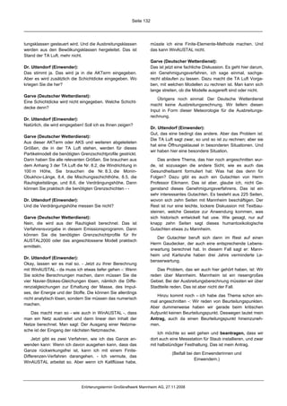 Seite 132




tungsklassen gesteuert wird. Und die Ausbreitungsklassen             müsste ich eine Finite-Elemente-Methode machen. Und
werden aus den Bewölkungsklassen hergeleitet. Das ist                das kann WinAUSTAL nicht.
Stand der TA Luft, mehr nicht.
                                                                     Garve (Deutscher Wetterdienst):
Dr. Uttendorf (Einwender):                                           Das ist jetzt eine fachliche Diskussion. Es geht hier darum,
Das stimmt ja. Das wird ja in die AKTerm eingegeben.                 ein Genehmigungsverfahren, ich sage einmal, sachge-
Aber es wird zusätzlich die Schichtdicke eingegeben. Wo              recht ablaufen zu lassen. Dazu macht die TA Luft Vorga-
kriegen Sie die her?                                                 ben, mit welchen Modellen zu rechnen ist. Man kann sich
                                                                     lange streiten, ob die Modelle ausgereift sind oder nicht.
Garve (Deutscher Wetterdienst):
                                                                        Übrigens noch einmal: Der Deutsche Wetterdienst
Eine Schichtdicke wird nicht eingegeben. Welche Schicht-
                                                                     macht keine Ausbreitungsrechnung. Wir liefern diesen
decke denn?
                                                                     Input in Form dieser Meteorologie für die Ausbreitungs-
                                                                     rechnung.
Dr. Uttendorf (Einwender):
Natürlich, die wird eingegeben! Soll ich es Ihnen zeigen?
                                                                     Dr. Uttendorf (Einwender):
                                                                     Gut, das eine bedingt das andere. Aber das Problem ist:
Garve (Deutscher Wetterdienst):
                                                                     Die TA Luft sagt zwar, so und so ist zu rechnen; aber sie
Aus dieser AKTerm oder AKS und weiteren abgeleiteten
                                                                     hat eine Öffnungsklausel in besonderen Situationen. Und
Größen, die in der TA Luft stehen, werden für dieses
                                                                     wir haben hier eine besondere Situation.
Partikelmodell die benötigten Grenzschichtprofile gestrickt.
Darin haben Sie alle relevanten Größen. Sie brauchen aus                 Das andere Thema, das hier noch angeschnitten wur-
dem Anhang 3 der TA Luft die Nr. 8.2, die Windrichtung in            de, ist sozusagen die andere Sicht, wie es auch das
100 m Höhe, Sie brauchen die Nr. 8.3, die Monin-                     Gesundheitsamt formuliert hat: Was hat das denn für
Obukhov-Länge, 8.4, die Mischungsschichthöhe, 8.5, die               Folgen? Dazu gibt es auch ein Gutachten von Herrn
Rauhigkeitslänge, und 8.6, die Verdrängungshöhe. Dann                Professor Eikmann. Das ist aber, glaube ich, nicht Ge-
können Sie praktisch die benötigten Grenzschichten - -               genstand dieses Genehmigungsverfahrens. Das ist ein
                                                                     sehr interessantes Gutachten. Es besteht aus 225 Seiten,
Dr. Uttendorf (Einwender):                                           wovon sich zehn Seiten mit Mannheim beschäftigen. Der
Und die Verdrängungshöhe messen Sie nicht?                           Rest ist nur eine leichte, lockere Diskussion mit Textbau-
                                                                     steinen, welche Gesetze zur Anwendung kommen, was
Garve (Deutscher Wetterdienst):                                      sich historisch entwickelt hat usw. Wie gesagt, nur auf
Nein, die wird aus der Rauhigkeit berechnet. Das ist                 knapp zehn Seiten sagt dieses humantoxikologische
Verfahrensvorgabe in diesem Emissionsprogramm. Dann                  Gutachten etwas zu Mannheim.
können Sie die benötigten Grenzschichtprofile für Ihr
                                                                        Der Gutachter beruft sich dann im Rest auf einen
AUSTAL2000 oder das angeschlossene Modell praktisch
                                                                     Herrn Gaudecker, der auch eine entsprechende Lebens-
ermitteln.
                                                                     erwartung berechnet hat. In diesem Fall sagt er: Mann-
                                                                     heim und Karlsruhe haben drei Jahre verminderte Le-
Dr. Uttendorf (Einwender):
                                                                     benserwartung.
Okay, lassen wir es mal so. - Jetzt zu Ihrer Berechnung
mit WinAUSTAL - da muss ich etwas tiefer gehen -: Wenn                  Das Problem, das wir auch hier gehört haben, ist: Wir
Sie solche Berechnungen machen, dann müssen Sie die                  reden über Mannheim. Mannheim ist ein riesengroßes
vier Navier-Stokes-Gleichungen lösen, nämlich die Diffe-             Gebiet. Bei der Ausbreitungsberechnung müssten wir über
renzialgleichungen zur Erhaltung der Masse, des Impul-               Stadtteile reden. Das ist aber nicht der Fall.
ses, der Energie und der Stoffe. Die können Sie allerdings
                                                                        Hinzu kommt noch – ich habe das Thema schon ein-
nicht analytisch lösen, sondern Sie müssen das numerisch
                                                                     mal angeschnitten -: Wir reden von Beurteilungspunkten.
machen.
                                                                     Aber dummerweise haben wir gerade beim kritischen
   Das macht man so - wie auch in WinAUSTAL -, dass                  Aufpunkt keinen Beurteilungspunkt. Deswegen lautet mein
man ein Netz ausbreitet und dann linear den Inhalt der               Antrag, auch da einen Beurteilungspunkt hineinzuneh-
Netze berechnet. Man sagt: Der Ausgang einer Netzma-                 men.
sche ist der Eingang der nächsten Netzmasche.
                                                                         Ich möchte so weit gehen und beantragen, dass wir
    Jetzt gibt es zwei Verfahren, wie ich das Ganze an-              dort auch eine Messstation für Staub installieren, und zwar
wenden kann: Wenn ich davon ausgehen kann, dass das                  mit halbstündiger Festhaltung. Das ist mein Antrag.
Ganze rückwirkungsfrei ist, kann ich mit einem Finite-
                                                                                (Beifall bei den Einwenderinnen und
Differenzen-Verfahren darangehen. - Ich vermute, das
                                                                                             Einwendern.)
WinAUSTAL arbeitet so. Aber wenn ich Kaltflüsse habe,




                              Erörterungstermin Großkraftwerk Mannheim AG, 27.11.2008
 