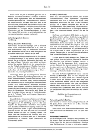 Seite 136




   Noch einmal: Es gibt in Mannheim genauso wie in                   Gödeke (Sachbeistand):
Karlsruhe besondere Verhältnisse. Sie haben im Prinzip               Direkt dazu: Ich habe genau das kritisiert, dass an dem
anfangs selbst angesprochen, dass die Wetterstationen                Vorhabensstandort diese sogenannten ungestörten
innerhalb Mannheims bzw. Ludwigshafens nicht miteinan-               Verhältnisse eben nicht so herrschen wie an der DWD-
der vergleichbar sind. Wie kann man dann, wenn es da                 Messstation. Wie können Sie dann für den Vorhabens-
schon so große Unterschiede gibt und wenn zusätzlich an              standort, der in diesem Stadtgebiet liegt, wo von der
dem Ort keine Messdaten zu Windrichtung und Windge-                  DWD-Messstation völlig abweichende Verhältnisse sind -
schwindigkeit zur Verfügung stehen, Aussagen zu der                   wie man an den Messstationen im Stadtgebiet erkennen
Windrichtung und zu Windgeschwindigkeiten in einer                   kann -, eine belastbare Aussage machen? Das war die
Höhe machen? Ich kann nicht so ganz nachvollziehen, wie              Frage.
man da eine belastbare Aussage machen will.
                                                                        Die Frage war nicht, ob die DWD-Station an der richti-
                                                                     gen Stelle steht. Es geht um die Windrichtung und Wind-
Verhandlungsleiterin Salchow:
                                                                     geschwindigkeit in den verschiedenen Höhen, die für den
Herr Bläsing.
                                                                     Standort der Anlage gelten – nicht für den Standort Ihrer
                                                                     Wetterstation. Genau das fordern wir doch, dass eine
Bläsing (Deutscher Wetterdienst):
                                                                     Wetterstation an dem Standort der Anlage ist. Dann kann
Herr Gödeke, die von uns vorgelegte QPR ist zunächst
                                                                     man auch eine belastbare Aussage machen. Die Frage
einmal für die bodennahen Quellen bis 76 m – wenn ich
                                                                     war nicht, ob Ihre Wetterstation als DWD-Messstation an
mich recht entsinne – gültig. Die Wetterstation Mannheim
                                                                     der richtigen Stelle ist. Diese Frage habe ich gar nicht
steht repräsentativ und frei und ist eben nicht gestört, wie
                                                                     gestellt. Vielmehr geht es um den Kamin des Kraftwerks
es bei einer Messung am Standort der Fall wäre.
                                                                     bzw. die niedrigen Quellen des Kraftwerks.
     Die Idee der Ausbreitungsrechnung ist ja die, dass ei-
                                                                         Ich hatte weiterhin bereits angesprochen: Es kann ge-
ne ungestörte Messung für das gesamte Gebiet repräsen-
                                                                     rade nicht mit einer synthetischen Windrose für Standorte
tativ ist. Das ist im Fall der Wetterstation Mannheim, wo
                                                                     wie Mannheim oder Karlsruhe Aussagen machen. In
der Mast auf freiem Feld steht, auch wirklich so. Davon
                                                                     Karlsruhe sind die Messungen direkt vorgenommen
wird auf das gestörte Gelände mit den entsprechenden,
                                                                     worden. Da konnte das überprüft werden. Es ist festzustel-
von der TA Luft vorgeschriebenen Modellen herunterge-
                                                                     len, dass, wenn man die Echtzeitdaten, die gleichzeitigen
rechnet, um die Umströmung der Gebäude usw. darzu-
                                                                     Daten vergleicht, eben keine Übereinstimmung mit dem
stellen. Das hat die Ausbreitungsrechnung zu liefern. -
                                                                     sozusagen synthetischen Modell vorhanden ist.
Das ist das eine, was wir gemacht haben.
                                                                         Das heißt, die Forderung bleibt nach wie vor - das wird
   Unabhängig davon gibt es weitergehende Hinweise
                                                                     hiermit auch beantragt -, dass eine neue Prognose mit
darauf, dass die Strömung im Rheingraben nicht nur am
                                                                     Wetterdaten von vor Ort erstellt wird. - Die Planung läuft
Boden stark kanalisiert ist. Deshalb haben wir sehr identi-
                                                                     durchaus schon ein bisschen länger. Man hätte also
sche Messreihen. Es ist zwar richtig, dass im Stadtgebiet
                                                                     schon Wetterdaten erheben und mit den umliegenden
von Mannheim durch die Störungen an unterschiedlichen
                                                                     Stationen vergleichen können. Dann hätte man gesehen,
Punkten auch unterschiedliche Messreihen entstehen
                                                                     welche Station tatsächlich am besten zutrifft. So ist das
können. Aber insgesamt existiert im Oberrheingraben im
                                                                     aus meiner Sicht, insbesondere wenn man die besonde-
ungestörten Gelände eine stark gebündelte Strömung, die
                                                                     ren Verhältnisse in Mannheim berücksichtigt, ein Lotterie-
durch die Kanalisierung hervorgerufen wird. Diese gilt
                                                                     Spiel.
auch für größere Höhen, wie das in Veröffentlichungen
von z. B. Professor Fiedler und Professor Wippermann                            (Beifall bei den Einwenderinnen und
dargestellt worden ist.                                                                      Einwendern)

    Es gab Ende der Siebzigerjahre Radiosondenaufstiege
                                                                     Verhandlungsleiterin Salchow:
im Rheintal, die gezeigt haben, dass die Kanalisierung in
                                                                     Herr Gödeke, wir nehmen diesen Antrag ins Protokoll auf.
Abhängigkeit von der Schichtung sogar bis über das
                                                                     Ich glaube, für die beiden Herren wird es Zeit. – Sind Sie
doppelte der begrenzenden Randhöhen hinausgehen
                                                                     noch ein bisschen da? – Gut.
kann. Zusätzlich sind Windrosen vorgelegt worden, die mit
einem synthetischen Modell für ganz Baden-Württemberg                   Dann können wir in der Rednerliste fortschreiten. Jetzt
gerechnet wurden. Die sind aber nicht von uns erstellt               wäre erst einmal Frau McCloskey dran und dann Herr
worden, sondern die sind uns vorgelegt worden. Sie                   Fojkar.
zeigen, dass die Kanalisierung der Strömung auch nach
diesem Modell hier im Rheintal greift und für die Ausbrei-           McCloskey (Einwenderin):
tungsrechnung in größeren Höhen offensichtlich zu                    Zu der Aussage von der Dame vom Gesundheitsamt: Ich
Grunde gelegt wurden.                                                bin entsetzt. Das mag seine Richtigkeit für zehnjährige
                                                                     Kinder haben. Es gibt aber auch Kleinkinder, Säuglinge
                                                                     usw. Die Kinderärzte – ich hatte es vorhin schon gesagt –


                              Erörterungstermin Großkraftwerk Mannheim AG, 27.11.2008
 