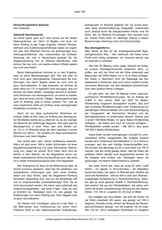 Seite 138




Verhandlungsleiterin Salchow:                                       bedingungen im Rheintal gegeben hat. Da wurde einer-
Herr Gebhardt.                                                      seits diese Nordsüd-Strömung festgestellt, andererseits
                                                                    auch, bedingt durch die übergeordneten Winde, eine Art
Gebhardt (Sachbeistand):                                            Rotor, der ins Rheintal hinuntergeht. Das leuchtet auch
Ich würde gerne ganz kurz noch einmal auf die beiden                ein. Diesen Rotor sehe ich allerdings bislang in diesen
Stellungnahmen von Herrn Dr. Bigalke und auch von                   Berechnungen überhaupt noch nicht berücksichtigt.
Herrn Rühling zu der Frage eingehen: Welche Windver-
hältnisse und Ausbreitungsverhältnisse haben wir eigent-            Rau (Antragstellerin):
lich über dem Rheintal? Können die großräumigen Aus-                Mein Name ist Rau für die Arbeitsgemeinschaft Bigal-
breitungsverhältnisse, also insbesondere die Südwest-               ke/Ingeneurbüro Rau. - Herr Gebhardt, Sie haben einen
Strömung, die man in Deutschland generell hat, die                  Punkt nicht richtig verstanden. Ich versuche einmal, das
Abgasausbreitung hier im Rheintal beeinflussen oder                 ein bisschen zu erläutern.
können Sie das nicht, und welche anderen Effekte spielen
                                                                        Wie Herr Dr. Bläsing vorhin sagte, bestand die Aufga-
hier noch eine Rolle?
                                                                    be unserer Arbeitsgemeinschaft tatsächlich darin, zu
    Beide Stellungnahmen kommen ja zu dem Ergebnis,                 prüfen, wie sich der Wind mit der Höhe entwickelt, weil
dass es keine Beeinflussungen gibt. Das war aber für                Messungen der DWD-Station nur in 10 m Höhe vorliegen.
mich nicht ganz nachvollziehbar. Insbesondere die Aus-              Wir haben in Mannheim nicht die Datenlage wie bei-
führungen vom Herrn Bigalke waren für mich nicht so                 spielsweise in Karlsruhe, was auch schon erwähnt wurde,
ganz nachvollziehbar. Er sagt einerseits, wir könnten ab            und keinen Messmast, von dem detaillierte Windinformati-
einer Höhe von 171 m eigentlich nicht viel sagen, weil uns          onen über größere Höhen vorliegen.
darüber die Daten fehlten. Deswegen bemüht er syntheti-
                                                                        Es gibt aber, wie Herr Dr. Bläsing vorhin ansprach,
sche Windrosen von Neckargemünd, um damit zu bestäti-
                                                                    synthetische Windfeldberechnungen, die im Auftrag der
gen, dass bei einer solchen Tallage – Neckargemünd liegt
                                                                    LUBW in den Jahren 2002 bis 2007 für Baden-
nicht im Rheintal, aber in einem anderen Tal – erst ab
                                                                    Württemberg insgesamt durchgeführt wurden. Das sind
einer bestimmten Höhe ein Einfluss eines überregionalen
                                                                    sehr komplexe Modellrechnungen unter Verwendung von
Windfeldes vorhanden ist.
                                                                    zehnjährigen Höhenwinddaten und unter Berücksichtigung
    Wenn ich mir diese synthetischen Windrosen an-                  der Topographie, der thermischen Situation und der
schaue, stelle ich fest, dass ein Einfluss des überregiona-         Rauhigkeitsstruktur im bodennahen Bereich. Daraus sind
len Windfeldes bereits da zu erkennen ist, wo die niedrige-         in einem 500-Meter-Raster, für ganz Baden-Württemberg
ren Bereiche der Höhenzüge beginnen. Das wäre also für              verfügbar - die Daten sind auch im Internet verfügbar -,
Neckargemünd in einer Höhe über dem Boden von                       Windstatistiken erstellt worden - alle 500 m, also quasi
ca. 121 m. Im Rheintal wären wir dann irgendwo in einem             160 000 in Baden-Württemberg.
Bereich von 200 m. - So verstehe ich diese synthetischen
                                                                       Diese Daten wurden herangezogen und jetzt für unter-
Windrosen vom Herrn Bigalke.
                                                                    schiedliche Höhen ausgewertet. Die Aufgabe bestand
    Das würde aber nach meiner Auffassung bedeuten:                 damals darin, bodennahe Windstatistiken in 10 m Höhe zu
Wenn ich jetzt einen 180 m hohen Schornstein mit einer              erzeugen, weil das sehr häufige Anwendungsfälle sind.
Abgasfahnenüberhöhung und einer thermischen Überhö-                 Wir konnten das allerdings nur bis in eine Höhe von 180 m
hung von, sagen wir einmal: 50 m habe, dann sind wir                machen, wie Sie richtig gesagt haben, weil die Daten der
bereits in dem Bereich, wo die Abgasfahne schon von                 größeren Höhen damals nicht abgespeichert wurden, da
dieser südwestlichen Strömung beeinflusst wird. Das sehe            die Aufgabe eine andere war. Deswegen waren wir
ich in dieser Immissionsprognose aber nicht abgebildet.             gezwungen, mit diesem Datenmaterial zu arbeiten.

    Der Hintergrund ist, dass ich die Befürchtung habe, es              Der erste Schritt war, dass wir quasi für zehn, zwölf
könnte durchaus passieren, dass hier die westlichen und             Höhen – ich glaube, in 20-m-Schritten – die Statistiken
südwestlichen Strömungen sehr wohl einen Einfluss                   berechnet haben. Sie sehen im Rheintal ganz deutlich die
haben und dazu führen, dass die Abgasfahne Richtung                 durch die Randhöhen - 200 bis 400 m über dem Rheintal -
Nordosten abgedrängt wird, dort auf die Berghänge trifft            ausgeprägte Kanalisierung in Nord-Süd-Richtung. Natür-
und zu entsprechenden Zusatzbelastungen führt, die so               lich gibt es auch gewisse Anteile in Ost-West-Richtung.
nicht dokumentiert werden. Die wären zwar außerhalb des             Das ersehen Sie aus den Windstatistiken. Sie sehen sehr
Untersuchungsgebietes - gar keine Frage -, aber sie sind            schön die leichte coriolisbedingte Drehung bei den oberen
ja trotzdem da. Deswegen kann ich, wie gesagt, die                  Höhen: 170, 180 m - ungefähr 20, 25 Grad im Mittel.
Ausführungen von Herrn Rühling bzw. Herrn Bigalke nicht
                                                                        Die Aufgabe war darzustellen, wie sich die Sache mit
so ganz nachvollziehen.
                                                                    der Höhe entwickelt. Wir waren, wie gesagt, auf 180 m
   Ich möchte noch hinzufügen, dass es in den 80er- o-              begrenzt. Deshalb wurde einfach als Beispiel die Neckar-
der 90er-Jahren eine Untersuchung von einem Herrn                   gemünd-Situation gezeigt - ein viel engeres Tal mit unge-
Professor Groß zu den meteorologischen Ausbreitungs-                fähr 120 bis 130 m niedrigeren Randhöhen im Vergleich


                              Erörterungstermin Großkraftwerk Mannheim AG, 27.11.2008
 