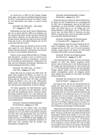 Seite 14




    Ich möchte kurz zu GKM und den heutigen Anlagen                        (Schaubild: Kraftwerkskapazitäten in Baden-
etwas sagen, dann über die zukünftige Energieversorgung                    Württemberg – Anlage 1-5, S. 259 )
bei Strom- und Fernwärme sprechen, den Block 9 vorstel-
                                                                        Dieses Bild zeigt den Zustand für Baden-Württemberg.
len und abschließend noch etwas zu unserem Antrag
                                                                    Er basiert auf dem Energiekonzept der Landesregierung
anfügen.
                                                                    für 2020. Dort ist ausgewiesen, dass es bis 2020 einen
       (Schaubild: Das GKM heute – Was leisten                      Ersatzbedarf von etwa 4500 MW in Baden-Württemberg
       wir? – Anlage 1-2, S. 258)                                   geben wird. Bisher gibt es nur die Anlage des Lauf-
                                                                    wasserkraftwerks in Rheinfelden, das mit 100 MW dazu-
    GKM betreibt seit mehr als 85 Jahren Kraftwerksanla-
                                                                    kommt, dann den Block RDK 8 in Karlsruhe und eben
gen hier an diesem Standort. GKM ist ein Kraftwerk, das
                                                                    GKM 9. Es zeigt sich also, dass hier trotz GKM 9 weiterhin
kein eigenes Netz besitzt, sondern das diese Produkte für
                                                                    eine wesentliche Bedarfslücke besteht.
seine eigenen Aktionäre und den Bahnstrom für die DB
Energie erzeugt. Aktionäre des GKM sind heute die RWE                      (Schaubild: Energieträger der Stromerzeugung
Power AG mit 40 %, die EnBW Kraftwerke AG mit 32 %                         in Deutschland 2007 – Anlage 1-6, S. 260)
und die MVV RHE AG mit 28 %.
                                                                        Dieses Diagramm zeigt die heutige Verteilung der ein-
    GKM erzeugt neben dem Drehstrom, der für ein Kraft-             zelnen Energieträger. Man sieht, dass in Deutschland -
werk typisch ist, auch Bahnstrom. Wir sind einer der                 bezogen auf das Jahr 2007 - gut 14 % durch erneuerbare
größten Bahnstromerzeuger in Deutschland und produzie-              Energien erzeugt worden sind. Nahezu der Rest basiert
ren etwa 10 % des deutschen Bahnstromes.                            auf fossilen Brennstoffen und der Kernenergie.
    Darüber hinaus erzeugt GKM seit Mitte der Fünfziger-                   (Schaubild: Wie sieht die Energieversorgung
jahre Fernwärme - zunächst in Form von Dampf und ab                        der Zukunft aus? – Anlage 1-7, S. 260)
den Sechzigerjahren in Form von Heizwasser -, ursprüng-
                                                                        Verschiedenste Studien zeigen, dass die erneuerbaren
lich für das Netz der Stadt Mannheim, mittlerweile für ein
                                                                    Energien bis 2020 zwar deutlich ausgebaut werden
Netz, das noch Heidelberg, Schwetzingen, Oftersheim und
                                                                    können, dass die Grenze aber in der Größenordnung von
dazwischenliegende Gemeinden umfasst.
                                                                    30 % liegen wird. Die Konsequenz ist, dass der Rest, also
       (Schaubild: Das GKM heute – Ein Blick in                     ca. 70 % des Strombedarfs, weiterhin aus konventionellen
       unser Werk – Anlage 1-3, S. 258)                             Anlagen gedeckt werden muss. Da die Kernkraftwerke
                                                                    deutlich zurückgefahren werden und stillgelegt werden
    Dieses Bild zeigt den Zustand des GKM heute: Wir
                                                                    sollen, bleiben dann eigentlich nur noch Kohle und Erdgas
haben heute insgesamt fünf Blöcke, von denen wir vier
                                                                    als Brennstoffe übrig.
gleichzeitig betreiben können. Unsere heutige Engpass-
leistung liegt bei 1520 MW brutto. Wir haben zwei ältere                   (Schaubild: Wie entwickelt sich der Wärme-
Anlagen, die Blöcke 3 und 4, die in den 1960er-Jahren                      bedarf der Region? – Anlage 1-8, S. 261)
gebaut worden sind. Diese Blöcke werden wir spätestens
                                                                        Die Frage ist auch, wie sich der Fernwärmemarkt ent-
nach Abschluss des Probebetriebs von Block 9 stilllegen.
                                                                    wickeln wird. Dafür wurde von den Stadtwerken und den
     Wir haben gegenüber der Stadt Mannheim zugesi-                 Industriebetrieben dieser Region eine Studie erstellt, die
chert, dass wir die Kamine und die Elektrofilter, die auf           „Fernwärmestudie Metropolregion Rhein-Neckar“. Diese
dem Dach des Kesselhauses stehen, rückbauen werden.                 Studie zeigt, dass man von einer deutlichen Abnahme des
Die Anlage insgesamt können wir zu dem Zeitpunkt noch               Wärmebedarfs in der Größenordnung von 21 % bis 2030
nicht zurückbauen, da GKM ein Sammelschienenkraftwerk               ausgehen kann. Es wird erwartet, dass die Erneuerbaren
ist und entsprechende Einrichtungen aus diesem Bereich              sehr stark zur Wärme beitragen - eine Steigerung von 0,6
noch benötigt werden.                                               auf gut 14 % - und dass die Fernwärme deutlich ausge-
                                                                    baut wird. In der Region insgesamt soll sie von etwa 13 %
       (Schaubild: Entwicklung Kraftwerkskapazitä-
                                                                    auf knapp 29 % im Jahre 2030 ansteigen. Das ist mehr als
       ten Deutschland – Anlage 1-4, S. 259)
                                                                    eine Verdopplung des bisherigen Fernwärmeanteils.
    Dann komme ich zum zweiten Punkt. Auf diesem
                                                                        Insbesondere die Stadt Mannheim hat ein sehr großes
Schaubild ist dargestellt, wie sich die Leistung des Kraft-
                                                                    Fernwärmenetz. Mannheim hat nach den Millionenstädten
werkparks bis zum Jahre 2020 voraussichtlich entwickeln
                                                                    Berlin, Hamburg und München das größte Fernwärmenetz
wird. Man sieht, dass altersbedingt, aber auch durch die
                                                                    Deutschlands. Bereits heute werden ca. 59 % der Haus-
Vereinbarungen zur Stilllegung der Kernenergie eine
                                                                    halte mit Fernwärme versorgt. Die Stadt Mannheim hat mit
Größenordnung von 40 000 MW bis 2020 wegfallen wird,
                                                                    der MVV zusammen vor kurzem, am 18. November,
sodass ein entsprechender Ersatzbedarf erforderlich ist,
                                                                    erklärt, dass die Fernwärme weiter ausgebaut werden soll.
selbst wenn man unterstellt, dass der Energie- bzw.
                                                                    Es ist vorgesehen, ab dem nächsten Jahr, also ab 2009,
Strombedarf zurückgehen wird.
                                                                    die Fernwärme erst in Rheinau und danach in Neckarstadt
                                                                    und Käfertal auszubauen. Das Ziel ist, dass man zusätz-



                              Erörterungstermin Großkraftwerk Mannheim AG, 26.11.2008
 