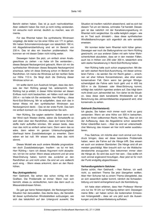 Seite 140




Bericht stehen haben. Das ist ja auch nachvollziehbar.               Situation ist insofern natürlich abweichend, weil es sich bei
Aber vielleicht haben Sie mich ja nicht richtig verstanden.          diesem Tal um ein kleines, schmales Tal handelt. Deswe-
Ich versuche noch einmal, deutlich zu machen, was ich                gen ist das natürlich mit der Kanalisierungswirkung im
meinte.                                                              Rheintal nicht vergleichbar. Es sollte lediglich zeigen - wie
                                                                     es im Text auch drinsteht -, dass diese synthetischen
   Für das Rheintal haben Sie synthetische Windrosen
                                                                     Windfeldberechnungen sich eigentlich als sehr sensibel
vorgelegt, die leider nur bis einer Höhe von 171 m gehen.
                                                                     erweisen.
Wir haben Schornsteinmündungen von tatsächlich 180 m;
mit Abgasfahnenüberhöhung sind wir im Bereich von                       Wir konnten leider beim Rheintal nicht höher gehen.
230 m. Das ist also ein bisschen problematisch. Hier                 Deswegen war noch die Stellungnahme von Herrn Rühling
kommen wir mit diesen Daten nicht richtig weiter.                    gewünscht, um aus anderen Daten mit sehr hoher Wahr-
                                                                     scheinlichkeit abzuleiten, dass wir in den meisten Fällen,
    Deswegen haben Sie jetzt, um einfach einen Analo-
                                                                     auch bis in Höhen von 250 oder 300 m, tatsächlich eine
gieschluss zu ziehen – so habe ich Sie verstanden -,
                                                                     sehr starke Kanalisierung in Nord-Süd-Richtung haben.
dieses Beispiel Neckargemünd gebracht. Wenn ich mir die
synthetischen Windrosen dieses Beispiels Neckargemünd                    Herr Rühling hatte auch schon angesprochen: Mit die-
anschaue, sehe ich diese Drehung schon im Bereich der                ser sehr starken Nord-Süd-Ausrichtung, mit dieser schma-
Randhöhen. Ich meine die Windrose auf der rechten Seite              leren Fahne – da werden Sie mir Recht geben –, errech-
zur Höhe 112 m. Da fängt doch die Drehung dieser                     nen wir eher höhere Konzentrationen, also eher einen
Windrose schon an.                                                   konservativen Fall. Denn wenn bei geringer Windge-
                                                                     schwindigkeit die Fahne sehr hoch geht und in 400 bis
    Ich wollte damit zum Ausdruck bringen, dass das dem,
                                                                     500 m in die Südwest- oder West-Strömung kommt,
was der Herr Rühling gesagt hat, widerspricht. Herr
                                                                     schlägt das natürlich irgendwo anders auf. Das trägt dann
Rühling hat ja erklärt, in dieser Höhe könnten wir diesen
                                                                     nicht direkt zum Jahresmittel bei. Von daher ist die Situati-
Einfluss noch nicht beobachten, wir hätten noch weit über
                                                                     on, dass diese stark kanalisierte Windstatistik auf die
200 m – so habe ich Sie verstanden, Herr Rühling -, diese
                                                                     Berechnung des Jahresmittelwertes angewandt wird, eher
Nord-Süd-Strömung. Mir ist aufgefallen, dass sich das in
                                                                     konservativ zu sehen.
keiner Weise mit den synthetischen Windrosen aus
Neckargemünd deckt. - Das ist der erste Punkt. Das kam
                                                                     Gebhardt (Sachbeistand):
mir einfach komisch vor. Da widersprechen Sie sich.
                                                                     Ich glaube, Sie haben mich immer noch nicht so ganz
    Herr Rühling, Sie sagten weiterhin: Selbst wenn sich             verstanden: Wenn wir eine Höhe von 500 m betrachten,
der Wind nach Westen drehte, wären die Schadstoffe so                gebe ich Ihnen vollkommen Recht, Herr Rau. Aber ich bin
weit oben über den Randhöhen, dass dort keine Schad-                 der Auffassung, dass die Abgasfahne schon wesentlich
stoffe mehr auftreffen könnten. Wir wissen beide, dass               früher rüberdriften kann. - Aber da sind wir unterschiedli-
man das nicht so einfach sehen kann. Denn wenn das so                cher Meinung; das müssen wir hier nicht weiter ausdisku-
wäre, dann wären im ganzen Untersuchungsgebiet                       tieren.
überhaupt keine Zusatzbelastungen zu erwarten. Dann
                                                                         Frau Salchow, ich möchte aber noch einmal zum Aus-
wären wir bei null. Wir wissen beide, dass das nicht
                                                                     druck bringen, dass wir diese besondere Problematik
stimmt.
                                                                     haben, wenn die Fahne auf die Hänge trifft. Das wissen
    Dieses Modell wie auch andere Modelle prognostizie-              wir auch von anderen Standorten: Die Hänge sind oft am
ren doch Zusatzbelastungen. Insofern - es tut mir leid,              meisten geschädigt. Man braucht sich nur die Waldscha-
Herr Rühling – kann ich dieses Argument nicht akzeptie-              densberichte anzugucken. Das bekommen immer oben
ren. Ich bin mir sicher: Wenn etwas ankommt und wir eine             die Hänge ab. So wird das auch hier sein. - Das wollte ich
West-Drehung haben, kommt das zunächst an den                        noch einmal ergänzend hinzufügen. Aber jetzt ist für mich
Randhöhen an und nicht unten. Da sind wir uns vielleicht             der Punkt endgültig abgeschlossen.
auch einig. - Wenn etwas ankommt, dann an den Rand-
höhen.                                                               Verhandlungsleiterin Salchow:
                                                                     Danke schön, Herr Gebhardt. – Herr Rahner, ich weiß
Rau (Antragstellerin):                                               nicht, zu welchem Thema Sie jetzt übergehen wollten.
Herr Gebhardt, Sie sehen das schon richtig mit den                   Aber Herr Schurse hat zu einem Thema übergeleitet, das
Grafiken. Die Problematik ist immer: Wenn man sich                   an sich wesentlich später kommt, nämlich die Schwaden-
bemüht, etwas zu verdeutlichen, kann das dann auch zu                bildung und damit einhergehend auch die Keimbildung.
Missverständnissen führen.
                                                                        Ich habe eben erfahren, dass Herr Professor Werner
    Es gab gar keine Notwendigkeit, die Neckargemünder               uns nur bis 18 Uhr zur Verfügung stehen wird. Deswegen
Situation hier darzustellen. Das diente dazu, die Sensibili-         meine Bitte - wir haben schon die bodennahen Emissio-
tät dieser synthetischen Windstatistiken aufzuzeigen, wie            nen hintangestellt -, dass wir uns jetzt auch die Auswir-
sich das tatsächlich auf den Untergrund auswirkt. Die                kungen und die Gesamtbelastung aufheben.



                              Erörterungstermin Großkraftwerk Mannheim AG, 27.11.2008
 