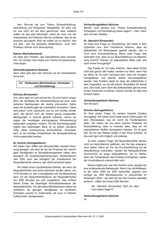 Seite 141




    Herr Schurse hat zum Thema Schwadenbildung,                     Verhandlungsleiterin Salchow:
Keimbildung und Kühlsystem übergeleitet. Ich wäre von               Möchte noch jemand zum Thema Schwadenbildung,
mir aus nicht auf die Idee gekommen, aber vielleicht                Kühlsystem und Keimbildung etwas sagen? – Herr Utten-
sollten wir das jetzt behandeln, damit wir noch von der             dorf und Herr Gödeke.
Anwesenheit von Professor Werner profitieren. Das ist ein
bisschen sprunghaft. Aber wir sollten es so machen, ehe             Dr. Uttendorf (Einwender):
uns jetzt - wie der Deutsche Wetterdienst - auch Herr               Ich habe eine Frage zur Keimbildung. Wir haben in dem
Professor Werner noch davonspringt.                                 Gutachten bzw. dem Fachbericht erfahren, dass die
                                                                    Zellenkühler mit Rheinwasser gekühlt werden, also in
Rahner (Rechtsbeistand):                                            Form einer Durchlaufkühlung. Meine erste Frage: Wie
Ich habe kein Problem, das Spezialthema jetzt vorzuzie-             verhindert man, dass es zur Muschelbildung und Algenbil-
hen. Ich möchte noch etwas zum Thema Immissionsprog-                dung kommt? Werden da irgendwelche Mittel oder was
nose sagen.                                                         auch immer hinzugefügt?

                                                                        Das Zweite ist: Ich habe erfahren, dass diese Kühler
Verhandlungsleiterin Salchow:
                                                                    nicht das ganze Jahr laufen, sondern nur dann, wenn Not
Dann wäre jetzt also Herr Schurse mit der Schwadenbil-
                                                                    am Mann ist. Es kann durchaus sein, dass die morgens
dung dran.
                                                                    hochgefahren und abends wieder heruntergefahren
                                                                    werden. Das Problem dabei ist, dass die Zellenkühler in
     5.2 Kühlsystem (Betriebsdauer, Schwaden-
                                                                    dem Augenblick, wo sie still stehen, Brutstätten für Keime
                und Keimbildung)
                                                                    sind. Das heißt, beim Start des Zellenkühlers gibt es einen
                                                                    echten Ausschub an Keimen. Darauf möchte ich bitte eine
Schurse (Einwender):                                                Antwort haben.
Gut, dann lege ich noch einmal los. Es wird bisher ausge-
führt, die Häufigkeit der Schwadenbildung sei auch unter            Verhandlungsleiterin Salchow:
extremen Bedingungen als niedrig einzustufen. Daher                 Herr Ehmann.
seien die Auswirkungen als unerheblich anzusehen. Dabei
wird jedoch nicht untersucht, wie es sich künftig verhält,          Ehmann (Antragstellerin):
wenn die derzeit noch als extrem gering eingestuften                Zu Ihrer ersten Frage: Es werden keinerlei Zusätze
Bedingungen in Zukunft gehäuft auftreten, wovon wir                 hinzugefügt. Wir haben auch heute schon Erfahrungen mit
wegen der derzeitigen anthropogenen Klimaänderung                   dem Rheinwasser, das wir durch die Kondensatoren
bekanntlich ausgehen müssen. Für die Genehmigungsfä-                leiten. Wir haben bei uns keine solchen Probleme mit
higkeit des beantragten Baus ist es jedoch zwingend                 Muschelbildung, dass zu erwarten wäre, dass wir mit
nötig, diese Untersuchung durchzuführen. Ansonsten                  irgendwelchen Stoffen darangehen müssten. Es ist ganz
kann ja die künftige Erheblichkeit der Schwadenbildung              klar: Da wir das Wasser wieder in den Fluss einleiten, ist
nicht eingeschätzt werden.                                          das auch gar nicht möglich und zulässig.

                                                                        Zu Ihrer zweiten Frage: Die Nasszellenkühler werden
Dr. Kortner (Antragstellerin):                                      nicht so intermittierend gefahren, wie Sie das angespro-
Wir haben dem Effekt des Klimawandels insoweit Rech-                chen haben. Wenn wir von der Durchlaufkühlung auf die
nung getragen, als dass wir bei der Prognose der zukünf-            Ablaufkühlung umschalten, werden die Nasszellenkühler
tigen Häufigkeiten an Schwadenereignissen neben dem                 kontinuierlich so lange weitergefahren, bis im Herbst,
bezüglich der Ausbreitungsbedingungen repräsentativen               wenn die Temperaturen des Flusses zurückgehen, wieder
Jahr 2002 auch das bezüglich der Einsatzdauer der                   der Umschaltpunkt unterschritten wird.
Nasszellenkühler extreme Jahr 2003 betrachtet haben.
                                                                        Daraus ergibt sich, wie Herr Kortner schon gesagt hat,
    Wir haben einen hypothetischen Betrieb, als wenn die            eine entsprechende Betriebszeit. Wenn man die Mittelwer-
Nasszellenkühler dort schon betrieben worden wären, von             te der Jahre 2000 bis 2007 betrachtet, ergeben sich
2176 Stunden im Jahr vorausgesetzt und die Betrachtung              weniger als 1000 Betriebsstunden im Jahresmittel. Im
dann auf die Gesamtbetriebsdauer der Nasszellenkühler               Extremjahr 2003 – die Zahl hat der Herr Kortner ebenfalls
von 3000 Stunden pro Jahr ausgedehnt. Das umfasst                   genannt – hatten wir knapp 2200 Stunden.
letzten Endes die beantragte Höchstbetriebsdauer der
Nasszellenkühler. Für alle diese Betriebsdauern haben wir                  (Dr. Uttendorf [Einwender]: Darf ich dazu
schließlich die geringen Häufigkeiten an sichtbaren                        noch etwas fragen?)
Schwaden sowohl im bodennahen als auch in höheren
Luftschichten nachgewiesen.                                         Verhandlungsleiterin Salchow:
                                                                    Ja.




                             Erörterungstermin Grosskraftwerk Mannheim AG, 27.11.2008
 