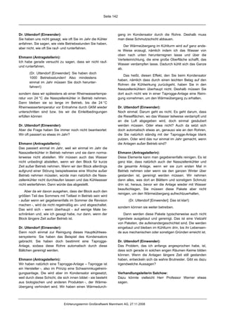 Seite 142




Dr. Uttendorf (Einwender):                                            gang im Kondensator durch die Rohre. Deshalb muss
Sie haben uns nicht gesagt, wie oft Sie im Jahr die Kühler            man diese Schmutzschicht abbauen.
anfahren. Sie sagen, wie viele Betriebsstunden Sie haben,
                                                                          Der Wärmeübergang im Kühlturm wird auf ganz ande-
aber nicht, wie oft Sie rauf- und runterfahren.
                                                                      re Weise erzeugt, nämlich indem ich das Wasser von
                                                                      oben nach unten herunterregnen lasse und über die
Ehmann (Antragstellerin):
                                                                      Verteileinrichtung, die eine große Oberfläche schafft, das
Ich habe gerade versucht zu sagen, dass wir nicht rauf-
                                                                      Wasser verdampfen lasse. Dadurch kühlt sich das Ganze
und runterfahren,
                                                                      ab.
       (Dr. Uttendorf [Einwender]: Sie haben doch
                                                                          Das heißt, diesen Effekt, den Sie beim Kondensator
       1000 Betriebsstunden! Also mindestens
                                                                      haben, nämlich dass durch einen leichten Belag auf den
       einmal im Jahr müssen Sie doch herunter-
                                                                      Rohren die Kühlwirkung zurückgeht, haben Sie in den
       fahren!)
                                                                      Nasszellenkühlern überhaupt nicht. Deshalb müssen Sie
sondern dass wir spätestens ab einer Rheinwassertempe-                dort auch nicht wie in einer Taprogge-Anlage eine Reini-
ratur von 24 °C die Nasszellenkühler in Betrieb nehmen.               gung vornehmen, um den Wärmeübergang zu erhalten.
Dann bleiben sie so lange im Betrieb, bis die 24 °C
Rheinwassertemperatur vor Entnahme durch GKM wieder                   Dr. Uttendorf (Einwender):
unterschritten sind bzw. bis wir die Einleitbedingungen               Noch einmal: Darum geht es nicht. Es geht darum, dass
erfüllen können                                                       die Rieselflächen, wo das Wasser teilweise verdampft und
                                                                      an die Luft abgegeben wird, doch einmal gesäubert
Dr. Uttendorf (Einwender):                                            werden müssen. Oder etwa nicht? Auch da setzt sich
Aber die Frage haben Sie immer noch nicht beantwortet:                doch automatisch etwas an, genauso wie an den Rohren,
Wir oft passiert so etwas im Jahr?                                    die Sie natürlich ständig mit der Taprogge-Anlage blank
                                                                      putzen. Oder wird das nur einmal im Jahr gemacht, wenn
Ehmann (Antragstellerin):                                             die Anlagen außer Betrieb sind?
Das passiert einmal im Jahr, weil wir einmal im Jahr die
Nasszellenkühler in Betrieb nehmen und sie dann norma-                Ehmann (Antragstellerin):
lerweise nicht abstellen. Wir müssen auch das Wasser                  Diese Elemente kann man gegebenenfalls reinigen. Es ist
nicht unbedingt abstellen, wenn wir den Block für kurze               ganz klar, dass natürlich auch der Nasszellenkühler und
Zeit außer Betrieb nehmen. Wenn wir den Block allerdings              die gesamte Anlage, wenn wir sie zum ersten Mal in
aufgrund einer Störung beispielsweise eine Woche außer                Betrieb nehmen oder wenn sie den ganzen Winter über
Betrieb nehmen müssten, würde man natürlich die Nass-                 gestanden ist, gereinigt werden müssen. Wir nehmen
zellenkühler nicht durchlaufen lassen und das Kühlwasser              dann alles, was dort an Blättern und sonstigem Schmutz
nicht weiterfahren. Dann würde das abgestellt.                        drin ist, heraus, bevor wir die Anlage wieder mit Wasser
                                                                      beaufschlagen. Sie müssen diese Pakete aber nicht
    Aber da wir davon ausgehen, dass der Block auch den
                                                                      reinigen, um den Wärmeübergang aufrechtzuerhalten,
größten Teil des Sommers mit Teillast in Betrieb sein wird
- außer wenn wir gegebenenfalls im Sommer die Revision                       (Dr. Uttendorf [Einwender]: Das ist klar!)
machen -, wird da nicht regelmäßig an- und abgeschaltet.
                                                                      sondern können sie weiter betreiben.
Das wird sich - wenn überhaupt - auf wenige Male be-
schränken und, wie ich gesagt habe, nur dann, wenn der                    Dann werden diese Pakete typischerweise auch nicht
Block längere Zeit außer Betrieb ist.                                 irgendwie ausgebaut und gereinigt. Das ist eine Vielzahl
                                                                      von Paketen, die aufeinandergeschichtet sind. Die werden
Dr. Uttendorf (Einwender):                                            eingebaut und bleiben im Kühlturm drin, bis ihr Lebensen-
Dann noch einmal zur Reinigung dieses Hauptkühlwas-                   de aus mechanischen oder sonstigen Gründen erreicht ist.
sersystems: Sie haben das Beispiel des Kondensators
gebracht. Sie haben doch bestimmt eine Taprogge-                      Dr. Uttendorf (Einwender):
Anlage, sodass diese Rohre automatisch durch diese                    Das Problem, das ich anfangs angesprochen habe, ist,
Bällchen gereinigt werden.                                            dass sich gerade in solchen engen Räumen Keime bilden
                                                                      können. Wenn die Anlagen längere Zeit still gestanden
Ehmann (Antragstellerin):                                             haben, entwickeln sich da wahre Brutnester. Gibt es dazu
Wir haben natürlich eine Taprogge-Anlage – Taprogge ist               irgendwelche Aussagen?
ein Hersteller -, also im Prinzip eine Schwammkugelreini-
gungsanlage. Die wird aber im Kondensator eingesetzt,                 Verhandlungsleiterin Salchow:
weil durch diese Schicht, die sich innen bildet - sie besteht         Dazu könnte vielleicht Herr Professor Werner etwas
aus biologischen und anderen Produkten -, der Wärme-                  sagen.
übergang verhindert wird. Wir haben einen Wärmedurch-




                               Erörterungstermin Großkraftwerk Mannheim AG, 27.11.2008
 