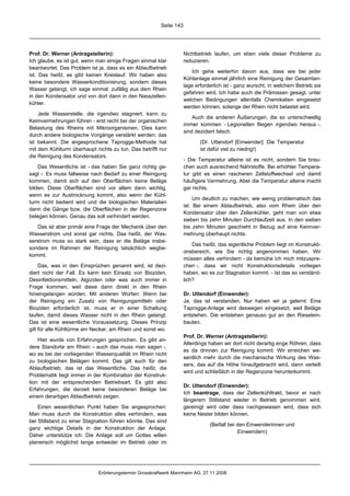 Seite 143




Prof. Dr. Werner (Antragstellerin):                                 Nichtbetrieb laufen, um eben viele dieser Probleme zu
Ich glaube, es ist gut, wenn man einige Fragen einmal klar          reduzieren.
beantwortet. Das Problem ist ja, dass es ein Ablaufbetrieb
                                                                       Ich gehe weiterhin davon aus, dass wie bei jeder
ist. Das heißt, es gibt keinen Kreislauf. Wir haben also
                                                                    Kühlanlage einmal jährlich eine Reinigung der Gesamtan-
keine besondere Wasserkonditionierung, sondern dieses
                                                                    lage erforderlich ist - ganz wurscht, in welchem Betrieb sie
Wasser gelangt, ich sage einmal: zufällig aus dem Rhein
                                                                    gefahren wird. Ich habe auch die Prämissen gesagt, unter
in den Kondensator und von dort dann in den Nasszellen-
                                                                    welchen Bedingungen allenfalls Chemikalien eingesetzt
kühler.
                                                                    werden können, solange der Rhein nicht belastet wird.
    Jede Wasserstelle, die irgendwo stagniert, kann zu
                                                                        Auch die anderen Äußerungen, die so unterschwellig
Keimvermehrungen führen - erst recht bei der organischen
                                                                    immer kommen - Legionellen fliegen irgendwo heraus -,
Belastung des Rheins mit Mikroorganismen. Dies kann
                                                                    sind dezidiert falsch.
durch andere biologische Vorgänge verstärkt werden; das
ist bekannt. Die angesprochene Taprogge-Methode hat                        (Dr. Uttendorf [Einwender]: Die Temperatur
mit dem Kühlturm überhaupt nichts zu tun. Das betrifft nur                 ist dafür viel zu niedrig!)
die Reinigung des Kondensators.
                                                                    - Die Temperatur alleine ist es nicht, sondern Sie brau-
    Das Wesentliche ist - das haben Sie ganz richtig ge-            chen auch ausreichend Nährstoffe. Bei erhöhter Tempera-
sagt -: Es muss fallweise nach Bedarf zu einer Reinigung            tur gibt es einen rascheren Zellstoffwechsel und damit
kommen, damit sich auf den Oberflächen keine Beläge                 häufigere Vermehrung. Aber die Temperatur alleine macht
bilden. Diese Oberflächen sind vor allem dann wichtig,              gar nichts.
wenn es zur Austrocknung kommt, also wenn der Kühl-
                                                                         Um deutlich zu machen, wie wenig problematisch das
turm nicht bedient wird und die biologischen Materialien
                                                                    ist: Bei einem Ablaufbetrieb, also vom Rhein über den
dann die Gänge bzw. die Oberflächen in der Regenzone
                                                                    Kondensator über den Zellenkühler, geht man von etwa
belegen können. Genau das soll verhindert werden.
                                                                    sieben bis zehn Minuten Durchlaufzeit aus. In den sieben
   Das ist aber primär eine Frage der Mechanik über den             bis zehn Minuten geschieht in Bezug auf eine Keimver-
Wasserstrom und sonst gar nichts. Das heißt, der Was-               mehrung überhaupt nichts.
serstrom muss so stark sein, dass er die Beläge insbe-
                                                                        Das heißt, das eigentliche Problem liegt im Konstrukti-
sondere im Rahmen der Reinigung tatsächlich wegbe-
                                                                    onsbereich, wie Sie richtig angenommen haben. Wir
kommt.
                                                                    müssen alles verhindern - da bemühe ich mich mitzuspre-
     Das, was in den Einsprüchen genannt wird, ist dezi-            chen -, dass wir nicht Konstruktionsdetails vorliegen
diert nicht der Fall. Es kann kein Einsatz von Bioziden,            haben, wo es zur Stagnation kommt. - Ist das so verständ-
Desinfektionsmitteln, Algiziden oder was auch immer in              lich?
Frage kommen, weil diese dann direkt in den Rhein
hineingelangen würden. Mit anderen Worten: Wenn bei                 Dr. Uttendorf (Einwender):
der Reinigung ein Zusatz von Reinigungsmitteln oder                 Ja, das ist verstanden. Nur haben wir ja gelernt: Eine
Bioziden erforderlich ist, muss er in einer Schaltung               Taprogge-Anlage wird deswegen eingesetzt, weil Beläge
laufen, damit dieses Wasser nicht in den Rhein gelangt.             entstehen. Die entstehen genauso gut an den Rieselein-
Das ist eine wesentliche Voraussetzung. Dieses Prinzip              bauten.
gilt für alle Kühltürme am Neckar, am Rhein und sonst wo.
                                                                    Prof. Dr. Werner (Antragstellerin):
    Hier wurde von Erfahrungen gesprochen. Es gibt an-
                                                                    Allerdings haben wir dort nicht derartig enge Röhren, dass
dere Standorte am Rhein – auch das muss man sagen -,
                                                                    es da drinnen zur Reinigung kommt. Wir erreichen we-
wo es bei der vorliegenden Wasserqualität im Rhein nicht
                                                                    sentlich mehr durch die mechanische Wirkung des Was-
zu biologischen Belägen kommt. Das gilt auch für den
                                                                    sers, das auf die Höhe hinaufgebracht wird, dann verteilt
Ablaufbetrieb; das ist das Wesentliche. Das heißt, die
                                                                    wird und schließlich in der Regenzone herunterkommt.
Problematik liegt immer in der Kombination der Konstruk-
tion mit der entsprechenden Betriebsart. Es gibt also
                                                                    Dr. Uttendorf (Einwender):
Erfahrungen, die derzeit keine besonderen Beläge bei
                                                                    Ich beantrage, dass der Zellenkühltrakt, bevor er nach
einem derartigen Ablaufbetrieb zeigen.
                                                                    längerem Stillstand wieder in Betrieb genommen wird,
    Einen wesentlichen Punkt haben Sie angesprochen:                gereinigt wird oder dass nachgewiesen wird, dass sich
Man muss durch die Konstruktion alles verhindern, was               keine Nester bilden können.
bei Stillstand zu einer Stagnation führen könnte. Das sind
                                                                               (Beifall bei den Einwenderinnen und
ganz wichtige Details in der Konstruktion der Anlage.
                                                                                            Einwendern)
Daher unterstütze ich: Die Anlage soll um Gottes willen
planerisch möglichst lange entweder im Betrieb oder im




                             Erörterungstermin Grosskraftwerk Mannheim AG, 27.11.2008
 