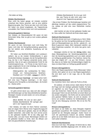 Seite 147




- Die hatten wir fertig.                                                   (Gödeke [Sachbeistand]: Es ist ja gar nicht
                                                                           klar, was Thema ist oder nicht, wenn man
Gödeke (Sachbeistand):                                                     dauernd in der Tagesordnung springt!)
Eben nicht! Sie haben gesagt, wir müssten zunächst
                                                                    - Das ist kein Problem. Die Wortmeldungen beziehen sich
unbedingt über Keime sprechen, weil es eine zeitliche
                                                                    allerdings meistens auf das zuletzt angesprochene The-
Begrenzung gebe. Das Thema war aber noch nicht fertig.
                                                                    ma, sodass wir jetzt eine neue Rednerliste machen
Wir haben uns darauf eingelassen, die Tagesordnung
                                                                    müssen.
umzustellen. Das Thema ist aber noch nicht ausdiskutiert.
                                                                         Jetzt machen wir also mit den gefassten Quellen wei-
Verhandlungsleiterin Salchow:                                       ter. Dazu wollte Herr Gebhardt als Erster etwas sagen.
Herr Gödeke, ein Missverständnis! Wir waren mit dem
Schornstein fertig. Aber es gibt ja noch andere gefasste            Gebhardt (Sachbeistand):
Quellen.                                                            Zunächst einmal noch kurz in Ergänzung zu Herrn Göde-
                                                                    ke: Sie gehen bei Ihrer Korngrößenverteilung am Schorn-
Gödeke (Sachbeistand):                                              stein von Messergebnissen aus, die Sie – glaube ich – am
Wir waren mit dem Schornstein noch nicht fertig. Wir                Block 6 gewonnen haben. Mich interessiert natürlich, wie
haben nicht über die Korngrößenverteilung gesprochen.               diese Ergebnisse aussehen. Ich würde das gerne nach-
Sie hat nämlich eine erhebliche Auswirkung auf die                  vollziehen.
Prognose.
                                                                        Deswegen möchte ich hier den Antrag stellen, dass
    Wir haben aus Nordrhein-Westfalen vom Landesum-                 diese Messergebnisse der Genehmigungsbehörde und
weltamt, das ja die meisten Kohlekraftwerke in ganz                 über die Genehmigungsbehörde auch uns relativ zeitnah
Deutschland betreut, Aussagen, die der Korngrößenvertei-            zur Verfügung gestellt werden. Frau Salchow, meinen Sie,
lung, die hier in der Prognose verwendet wurde, wider-              dass das möglich ist? – Ja, gut. Herr Ehmann, meinen
sprechen. Das ist ein ganz entscheidender Punkt für die             Sie, dass es von Seiten des Vorhabensträgers möglich ist,
Ausbreitungsrechnung. - Im Prinzip ist das hiermit sozu-            dass uns diese Daten zur Verfügung gestellt werden?
sagen vorgebracht. Es ist in der Unterlage, die Sie morgen
als Kopie bekommen, mit drin.                                       Ehmann (Antragstellerin):
                                                                    Wenn das Regierungspräsidium diese Messungen haben
       (Stellungnahme des Landesamtes für Natur,
                                                                    möchte, dann geben wir sie an das Regierungspräsidium.
       Umwelt und Verbraucherschutz Nordrhein-
                                                                    Die sind dann auch in der Lage, das an Sie weiter-
       Westfalen vom 11.01.2006 – Anlage 9, S. 303 ff.)
                                                                    zugeben.
     Es wird deswegen beantragt – wir haben schon mehr-
fach eine neue Prognose beantragt –, in der neuen                   Gebhardt (Sachbeistand):
Prognose eine Korngröße zu berücksichtigen, die fundiert            Gut, herzlichen Dank. Dann wäre der Punkt zu Ende.
ist. – Danke schön.
                                                                        Ein weiterer, ich denke einmal, relativ kleiner Punkt ist
                                                                    die Frage nach den niedrigen gefassten Quellen. Da habe
Verhandlungsleiterin Salchow:
                                                                    ich eigentlich nur eine Frage an den Vorhabensträger
   Ich gehe einmal davon aus, dass sich alle vorliegen-             nach den Ecktürmen: Haben Sie vor, an den Ecktürmen
den Wortmeldungen auf das Gesundheitsthema beziehen.                abzusaugen? Denn da wird die Kohle von einem Band auf
Deswegen müssten wir jetzt wieder von vorne anfangen. -             das andere übergeben. Die Kohle wird da wahrscheinlich
Herr Gebhardt.                                                      eine gewisse Fallhöhe haben; da wird es stauben. Ich
                                                                    kenne von anderen Verfahren für Kohlekraftwerke, dass
       (Block [BUND]: Wo sind wir denn jetzt? -
                                                                    man da eine Absaugung vornimmt. Wie ist da Ihre Pla-
       Gödeke [Sachbeistand]: Wir springen jetzt
                                                                    nung?
       sehr in der Tagesordnung!)

- Herr Gödeke, ich hatte mit Herrn Rahner vereinbart,               Ehmann (Antragstellerin):
dass wir wegen Herrn Werner einen Tagesordnungspunkt                Wir haben an der Stelle vor, diese Übergabe möglichst
vorziehen. Er hatte darum gebeten, dass wir die diffusen            geschlossen auszuführen. Wir möchten im Eckturm nicht
Quellen betrachten. Jetzt wollen Sie noch einmal zurück             speziell bei der Übergabe absaugen. Außen herum ist
zu den gefassten Quellen. Mir ist das völlig egal. Wir              noch der geschlossene Eckturm als solcher. Deshalb
machen alles, und zwar heute. Meinetwegen erörtern wir              gehen wir an der Stelle nicht davon aus, dass Emissionen
die gefassten Quellen zu Ende, dann die diffusen und                nach außen entstehen.
dann die gesundheitlichen Auswirkungen.
                                                                    Gebhardt (Sachbeistand):
                                                                    Ganz kurz noch dazu: Wie gesagt, ich kenne das so, dass
                                                                    der Eckturm ebenfalls abgesaugt wird. Ich denke, es ist



                             Erörterungstermin Grosskraftwerk Mannheim AG, 27.11.2008
 