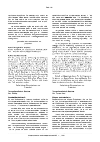 Seite 150




den Unterlagen zu finden. Sie erkennen dann, dass nur an            Genehmigungsbehörde vorgeschrieben worden. - Das
ganz wenigen Tagen keine Entladung mehr stattfinden                 wird hiermit auch beantragt. Eine CONTI-Entladung mit
darf. Ich finde, das ist viel zu hoch gegriffen. Das sind           einem Becherwerk bewirkt nach Aussage des Landesam-
schon sturmartige Windgeschwindigkeiten, über 80 km/h.              tes für Natur, Umwelt und Verbraucherschutz Nordrhein-
Das kann nicht sein.                                                Westfalen eine Emissionsminderung von rund 90 % und
                                                                    verursacht keinen unzumutbaren finanziellen Aufwand.
   Sie müssten vielmehr sagen: Bei 10 m/s - ich finde,
                                                                    Von daher wird das hier beantragt.
das ist ein vernünftiger Wert - ist eine Entladung nicht
mehr möglich, weil dann die Staubentwicklung in diesem                  Das gibt zwei Kriterien, warum so etwas vorgeschrie-
Bereich und bei den Mengen riesig groß ist. Außerdem                ben werden kann, nämlich a) wenn es technisch möglich
kommen bei uns in Mannheim Windgeschwindigkeiten                    und wirkungsvoll ist, und b) wenn es wirtschaftlich zumut-
über 10 m/s nicht so häufig vor. - Deswegen meine drei              bar ist. Beide Punkte sind erfüllt. Deswegen gab es in
Anträge hierzu.                                                     Nordrhein-Westfalen diese Genehmigungsauflage. Das
                                                                    wird hiermit also beantragt.
             (Beifall bei den Einwenderinnen und
                        Einwendern)                                     Für die Übergabe in den Ecktürmen wird weiterhin be-
                                                                    antragt, dass dort mit Filterung abgesaugt wird. Bei den
Verhandlungsleiterin Salchow:                                       Dimensionen, die dort umgeschlagen werden, und bei
Danke, Herr Block, wir werden das ins Protokoll aufneh-             dem ökonomischen Erlös, der für das Kraftwerk heraus-
men. – Erst Herr Rahner und dann Herr Gödeke.                       springt, ist es zumutbar, an dieser Stelle die Emissionen
                                                                    zu mindern. Deswegen wird auch das so beantragt.
Rahner (Rechtsbeistand):
                                                                        Ein weiterer Punkt ist die Kohlehalde als solche. Da
Von der Aussage eben zur Einhausung des Kohlelagers
                                                                    halten wir die Berechnungsgrundlagen für fehlerhaft,
bin ich etwas überrascht worden. Ich will dem deutlich
                                                                    nämlich dass die Kohle als „nicht wahrnehmbar staubend“
widersprechen. Nach meinem Kenntnisstand gibt es
                                                                    berechnet wurde. Die Behörden in Nordrhein-Westfalen
mindestens zwei Großkohlekraftwerke in Deutschland, wo
                                                                    gehen von einem 50%igen Ansatz aus: 50 % nicht wahr-
die Kohlelager eingehaust sind bzw. werden: zum einen
                                                                    nehmbar staubend, 50 % schwach staubend. Von daher
das Kraftwerk in Lünen. Dort hat der Antragsteller von
                                                                    sind die Eingangsdaten der Kohlehalde und somit die
Anfang an geschlossene Kohlelager beantragt. Das zweite
                                                                    Auswirkungen aus unserer Sicht unterbewertend berech-
ist das Kraftwerk Staudinger in Hessen. Dort hat E.ON
                                                                    net worden.
öffentlich auch der Landesregierung verbindlich zugesagt,
dass die Kohlelager eingehaust werden. Von daher ist                    Deshalb wird beantragt, diesen Teil der Prognose da-
dieses Thema auch hier mit Blick auf die diffusen Emissi-           hin gehend neu durchzuführen, dass realitätsnahe Emis-
onen von erheblicher Relevanz. Es kann nicht einfach                sionen von der Kohlehalde, wenn sie schon nicht einge-
vom Tisch geschoben werden.                                         haust wird, berechnet werden. – Danke schön.

           (Beifall bei den Einwenderinnen und                                 (Beifall bei den Einwenderinnen und
                        Einwendern)                                                         Einwendern)

Verhandlungsleiterin Salchow:                                       Verhandlungsleiterin Salchow:
Herr Gödeke.                                                        Herr Ehmann dazu.

Gödeke (Sachbeistand):                                              Ehmann (Antragstellerin):
Ich kann die Aussage zu Lünen nur bestätigen. Ich bin da            Die Berechnung der diffusen Emissionen – das hat Herr
auch im Verfahren beteiligt. Dort sind Kohlesilos beantragt         Dr. Wind schon angesprochen – wird im Allgemeinen nach
worden. Das ist eine ähnliche Größenordnung. Ich glaube,            der VDI-Richtlinie 3790 durchgeführt. Um genaue Daten
dort sind es 1750 MW Feuerungswärmeleistung.                        und Informationen zu bekommen, haben wir im Jahre
                                                                    2007 eine Immissionsmessung an der bei uns bestehen-
     Ich wollte aber noch einmal auf die Schiffsentladung
                                                                    den Kohlehalde durchführen lassen. Es ist dort von
als solche und auf die diffusen Emissionen zurückkom-
                                                                    Februar bis Ende September gemessen worden.
men. Dazu haben wir auch Aussagen vom Landesamt für
Natur, Umwelt und Verbraucherschutz Nordrhein-                          Es sind direkt im Nahbereich Immissionen gemessen
Westfalen. Es gibt mehrere Schiffsentladevarianten. Ich             worden, und zwar zum einen der Staubniederschlag und
will gar nicht auf den Bobcat zurückkommen, sondern auf             zum anderen der Schwebstaub. Diese Messungen haben
die Entladung als solche mit einem Greifer.                         ergeben, dass wir direkt im Nahbereich genau die glei-
                                                                    chen Werte gemessen haben wie an den Referenzmess-
   Eine solche Entladung verursacht erhebliche Emissio-
                                                                    stellen. Als Referenzmessstellen sind die drei LUBW-
nen. Deswegen wäre als emissionsmindernde Maßnahme
                                                                    Messstellen genommen worden, die heute schon ange-
eine CONTI-Entladung mit einem Becherwerk möglich. -
                                                                    sprochen worden sind, also Mannheim-Mitte, im Süden
 Das ist, glaube ich, beim Kraftwerk Datteln von der


                              Erörterungstermin Großkraftwerk Mannheim AG, 27.11.2008
 