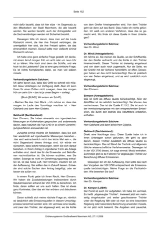 Seite 152




nicht dafür bezahlt, dass ich hier sitze - im Gegensatz zu          von dem Greifer hineingeworfen wird. Von dem Trichter
den Mitarbeitern der Stadt Mannheim, die alle bezahlt               geht sie dann auf das Band. Dazu habe ich nichts gefun-
werden. Sie werden bezahlt, auch der Antragsteller und              den. Ich weiß von anderen Verfahren, dass das so ge-
die Sachverständigen werden mit Sicherheit bezahlt.                 macht wird. Wo finde ich diese Quelle in Ihren Unterla-
                                                                    gen?
   Deswegen bitte ich darum, dass man auf die Leute
Rücksicht nimmt, die hier ihre Freizeit verbringen, die
                                                                    Verhandlungsleiterin Salchow:
unentgeltlich hier sind, die ihre Freizeit opfern, die das
                                                                    Herr Dr. Wind.
ehrenamtlich machen. Darauf sollte man vielleicht einmal
Rücksicht nehmen.
                                                                    Dr. Wind (Antragstellerin):
    Ich habe eine ganz einfache Frage gestellt. Ich denke,          Ich nehme an, Sie meinen die Quelle, wo der Schiffsentla-
mit einem Anruf morgen früh um acht oder um neun Uhr                der den Greifer aufmacht und die Kohle in den Trichter
ist zu klären: Wie hoch sind denn die Schiffe, und wie              hineinschmeißt. Dieser Trichter ist dreiseitig eingehaust
hoch ist die Ladekante? Das ist eine ganz einfache Frage.           und von oben auch noch zugemacht. Nur die Seite, wo
Es ist nichts Kompliziertes dabei, wo man viel wälzen               der Greifer mit der Schiene hereinfährt, ist offen. Deswe-
müsste.                                                             gen haben wir das nicht berücksichtigt. Das ist praktisch
                                                                    von vier Seiten eingehaust, und es wird zusätzlich noch
Verhandlungsleiterin Salchow:                                       abgesaugt.
Ich gehe davon aus, dass das GKM so schnell wie mög-
lich diese Unterlagen zur Verfügung stellt. Aber ich kann           Verhandlungsleiterin Salchow:
Ihnen für einen Dritten nicht zusagen, dass das morgen              Herr Ehmann.
früh um zehn Uhr – das ist ja unser Beginn – vorliegt.
                                                                    Ehmann (Antragstellerin):
       (Block [BUND]: Wir entern ein Schiff!)
                                                                    Das ist nicht als diffuse Quelle berücksichtigt. Aber der
- Machen Sie das, Herr Block. - Ich nehme an, dass das              Abluftfilter ist da natürlich berücksichtigt. Sie können das
morgen im Laufe des Vormittags machbar ist. - Herr                  nachschauen: Das ist die Quelle F.1.9.2. Sie ist auch in
Gebhardt und dann Herr Gödeke.                                      der Immissionsprognose mit den entsprechenden Emissi-
                                                                    onen, die durch den Betrieb des Abluftfilters entstehen,
Gebhardt (Sachbeistand):                                            enthalten.
Herr Ehmann, Sie haben einerseits von irgendwelchen
Messungen an Kohlehalden gesprochen und andererseits                Verhandlungsleiterin Salchow:
davon, dass natürlich die VDI 3790 in so einem Genehmi-             Herr Gebhardt und dann direkt Herr Gödeke.
gungsverfahren anzuwenden ist.
                                                                    Gebhardt (Sachbeistand):
    Zunächst einmal möchte ich feststellen, dass Sie sich
                                                                    Direkt eine Nachfrage dazu: Diese Quelle habe ich in
hier wiederholt auf irgendwelche Messungen beziehen -
                                                                    Ihren Unterlagen schon gefunden. Mir geht es aber
 das wird wahrscheinlich nicht das letzte Mal sein –, die
                                                                    darum, diesen Trichter zusätzlich als diffuse Quelle zu
nicht Gegenstand dieses Antrags sind. Ich würde mir
                                                                    berücksichtigen. Das ist Stand der Technik und allgemein
wünschen, dass solche Messungen, wenn Sie sich darauf
                                                                    übliche wissenschaftliche Verfahrensweise. Deswegen ist
beziehen, in Ihrem Antrag in irgendeiner Form als Anlage
                                                                    in der VDI 3790 dieses, ich sage einmal: Modul enthalten.
enthalten sind, damit das für die Einwender und Betroffe-
                                                                    Zumindest gibt es da Faktoren für abgesaugte Trichter zur
nen nachvollziehbar ist. Sie können erzählen, was Sie
                                                                    Berechnung diffuser Emissionen.
wollen: Solange es nicht im Genehmigungsantrag enthal-
ten ist, ist das heiße Luft, Herr Ehmann. Insofern bin ich             Deswegen bin ich der Auffassung, man sollte das nach
der Auffassung, Sie sollten das in Zukunft lassen. Entwe-           den Vorgaben der VDI 3790 entsprechend als Emissions-
der sind solche Sachen dem Antrag beigefügt, oder wir               quelle berücksichtigen. Meine Frage an die Fachbehör-
lassen sie außen vor.                                               den: Wie bewerten Sie das?

    In einem Punkt gebe ich Ihnen Recht, Herr Ehmann:
                                                                    Verhandlungsleiterin Salchow:
Wir haben die Zusatzbelastungen insbesondere durch
                                                                    Herr Dr. Kemper.
Staubemissionen anhand der VDI 3790 zu berechnen. Ich
finde, daran sollten wir uns auch halten. Das ist etwas
                                                                    Dr. Kemper (LUBW):
ganz Konkretes, über das wir hier erörtern und diskutieren
                                                                    Der Punkt ist auch mir aufgefallen. Ich habe ihn vermisst.
können.
                                                                    Es heißt „abgesaugter Trichter“. Inwieweit jetzt ein mehr-
    Daran schließt sich meine nächste Frage an, nämlich             seitig eingehauster und weiter geschlossener Trichter
ob tatsächlich alle Emissionsquellen in diesem Umschlag-            unter die Regelung fällt oder ob man da eine besondere
prozess berechnet worden sind. Ich vermisse eine Quelle,            Regelung oder besondere Berechnung anwenden müsste,
und zwar den Trichter, der abgesaugt wird, wo die Kohle             ist mir jetzt nicht bekannt. Die Angaben sind pauschal.


                              Erörterungstermin Großkraftwerk Mannheim AG, 27.11.2008
 