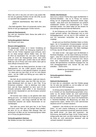 Seite 153




Wenn das nicht in das eine und nicht in das andere fällt,           Gödeke (Sachbeistand):
hat man ein gewisses Problem mit der VDI 3790, da dort              Ganz kurz zu diesem Thema: Dazu sagen die Behörden in
nur spezielle Fälle angegeben werden.                               Nordrhein-Westfalen – das ist im Prinzip mit meinem
                                                                    Antrag auf ein eingehaustes Becherwerk bereits abge-
       (Gebhardt [Sachbeistand]: Was heißt das
                                                                    handelt -, dass damit auch die Emissionen aus schlecht
       jetzt?)
                                                                    schließenden Greifern und Aufwirbelungen im Trichter
- Das heißt eigentlich: Wenn ich konservativ rechne, dann           verhindert werden. Von daher halten wir das ohnehin für
könnte ich den gut abgesaugten Trichter rechnen.                    eine wichtige emissionsmindernde Maßnahme.

                                                                        Zu der Einlassung von Herrn Ehmann, es seien Mes-
Gebhardt (Sachbeistand):
                                                                    sungen gemacht werden: Die Messungen sind a) nicht
Gut, sehr gut. Herzlichen Dank. Genau das wollte ich in
                                                                    Antragsgegenstand, und sie sind b) nicht verifiziert; sie
Erfahrung bringen.
                                                                    sind von niemandem nachprüfbar. Sie wurden nicht
                                                                    vorgelegt.
Verhandlungsleiterin Salchow:
Herr Ehmann noch dazu.                                                  Es gibt auch aus Nordrhein-Westfalen Daten zu Kohle-
                                                                    lagern, die im Europäischen Emissionsregister nachvoll-
Ehmann (Antragstellerin):                                           ziehbar sind. Dort sind sehr wohl Abwehungen, und zwar
Ein abgesaugter Trichter ist in meiner Vorstellung ein              Massenstrommengen, angegeben. Die Daten bestätigen
Trichter, an dem seitlich die Absaugung angebracht ist.             im Prinzip, das die VDI gar nicht so schlecht ist.
Wenn ich den Trichter insgesamt quasi einhause, wenn
                                                                        Von daher ist klar – das sagen auch die Behörden in
ich nur diese wenigen offenen Stellen habe, wie Herr
                                                                    Nordrhein-Westfalen, und die haben Erfahrung mit Kohle-
Dr. Wind sie beschrieben hat, und dann Luft absauge,
                                                                    lagern -, dass 50 % als kaum wahrnehmbar staubend und
stelle ich durch die Absaugmenge sicher, dass keine
                                                                    50 % als schwach staubend zu berechnen sind. Darum
Emission nach außen geht, sondern dass an der offenen
                                                                    muss eine entsprechende neue Prognose gemacht
Stelle die Luft im Prinzip nach innen strömt. Dann gibt es
                                                                    werden. Mit irgendwelchen mündlichen Aussagen hier, die
keine diffusen Emissionen mehr.
                                                                    nicht Antragsgegenstand sind, können Sie das nicht
    Wenn man aber die Werte berechnet, die eben in der              entkräften. – Danke schön.
Stellungnahme von der LUBW genannt worden sind,
                                                                               (Beifall bei den Einwenderinnen und
kommt man nahezu zu dem gleichen Ergebnis. Ich glaube
                                                                                            Einwendern)
- ich zitiere jetzt aus dem Kopf; ich bin mir nicht absolut
sicher -, bei der LUBW sind 905 kg per anno dabei he-
                                                                    Verhandlungsleiterin Salchow:
rausgekommen.
                                                                    Herr Gebhardt.
    Die Zahl, die wir errechnet haben, ergibt sich dadurch,
dass wir unterstellt haben, dass das Filter über die kom-           Gebhardt (Sachbeistand):
plette Betriebszeit läuft und dass in dem Filter 10 mg              Ich kann das nur unterstützen, was Herr Gödeke gesagt
Emissionen entstehen. – Das ist allerdings nicht realis-            hat. Ich sehe das ebenfalls so, und da sollten wir noch
tisch, weil der Staub eigentlich nur dann, wenn ich die             einmal in die VDI 3790 hineingucken.
Schaufel aufmache, direkt anfällt. In der Zwischenzeit,
                                                                        Im Anhang wird ja klassifiziert, wie beispielsweise Koh-
wenn da kein Staubanfall ist, wird die Emission sicherlich
                                                                    le im Hinblick auf das Staubfreisetzungsverhalten einzu-
geringer sein.
                                                                    stufen ist. Da werden Kohlen als „nicht wahrnehmbar
   Wir kommen dann nahezu zu der gleichen Zahl: etwa                staubend“, aber auch als „schwach staubend“ eingestuft.
880 kg per anno – ich müsste noch einmal genau in meine             Das war letztendlich der Grund, warum die Fachbehörden
Unterlagen gucken -, also knapp unterhalb der 905. Der              in Nordrhein-Westfalen die Berechnung auf diese Art
Unterschied zwischen den beiden Rechenarten ist ver-                vorgenommen haben, nämlich 50 % nicht wahrnehmbar
nachlässigbar.                                                      staubend und 50 % schwach staubend.

    Das heißt aus meiner Sicht ganz klar: In der Praxis                 Insgesamt – das möchte ich hier noch einmal verdeut-
wird durch unser Filter sehr viel weniger Staub anfallen,           lichen – ist nach unserer Auffassung an verschiedenen
als wenn ich nur ein offenes Filter absauge. Aber rein              Punkten nicht ausreichend konservativ gerechnet worden.
rechnerisch mit Blick auf die Immissionsprognose haben              Das betrifft einmal – ich fasse jetzt zusammen – die
wir im Prinzip die gleiche Emission.                                Zutrimmung, das betrifft die Frage, ob der Trichter berück-
                                                                    sichtigt wurde oder nicht, und dann natürlich die Frage: Ist
Verhandlungsleiterin Salchow:                                       die Kohle als „nicht wahrnehmbar staubend“ oder als
Her Gödeke und dann Herr Gebhardt.                                  „schwach staubend“ einzustufen?




                             Erörterungstermin Grosskraftwerk Mannheim AG, 27.11.2008
 