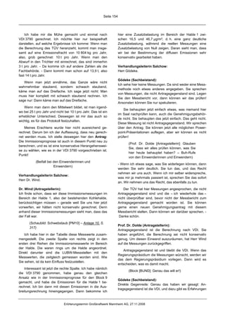 Seite 154




    Ich habe mir die Mühe gemacht und einmal nach                     hier eine Zusatzbelastung im Bereich der Halde 1 zwi-
VDI 3790 gerechnet. Ich möchte hier nur beispielhaft                  schen 16,5 und 46,7 µg/m³, d. h. eine ganz deutliche
darstellen, auf welche Ergebnisse ich komme: Wenn man                 Zusatzbelastung, während die reellen Messungen eine
die Berechnung des TÜV heranzieht, kommt man insge-                   Zusatzbelastung von Null zeigen. Daran sieht man, dass
samt auf eine Emissionsfracht von 10 804 kg pro Jahr,                 wir bei der Bestimmung der diffusen Emissionen sehr
also, grob gerechnet: 10 t pro Jahr. Wenn man den                     konservativ gearbeitet haben.
Abwurf in den Trichter mit einrechnet, das sind immerhin
3 t pro Jahr. - Da komme ich auf andere Zahlen als die                Verhandlungsleiterin Salchow:
Fachbehörde. - Dann kommt man schon auf 13,9 t, also                  Herr Gödeke.
fast 14 t pro Jahr.
                                                                      Gödeke (Sachbeistand):
   Wenn man jetzt annähme, das Ganze wäre nicht
                                                                      Ich sehe hier keine Messungen. Da sind weder eine Mess-
wahrnehmbar staubend, sondern schwach staubend,
                                                                      methode noch etwas anderes angegeben. Sie sprechen
käme man auf das Dreifache. Ich sage jetzt nicht: Man
                                                                      von Messungen, die nicht Antragsgegenstand sind. Legen
muss hier komplett mit schwach staubend rechnen. Ich
                                                                      Sie den Messbericht vor, dann können wir das prüfen!
sage nur: Dann käme man auf das Dreifache.
                                                                      Ansonsten können Sie nur spekulieren.
   Wenn man dann den Mittelwert bildet, ist man irgend-
                                                                          Sie behaupten jetzt einfach etwas, was niemand hier
wo bei 25 t pro Jahr und nicht bei 10 t pro Jahr. Das ist ein
                                                                      im Saal nachprüfen kann, auch die Genehmigungsbehör-
erheblicher Unterschied. Deswegen ist mir das auch so
                                                                      de nicht. Sie behaupten das jetzt einfach. Das geht nicht.
wichtig, es für das Protokoll festzuhalten.
                                                                      Diese Messung ist nicht Antragsgegenstand. Wir sprechen
   Meines Erachtens wurde hier nicht ausreichend ge-                  über den Antrag. Sie können jetzt alle möglichen Power-
rechnet. Darum bin ich der Auffassung, dass neu gerech-               point-Präsentationen auflegen, aber wir können es nicht
net werden muss. Ich stelle deswegen hier den Antrag:                 prüfen!
Die Immissionsprognose ist auch in diesem Punkt neu zu
                                                                             (Prof. Dr. Dolde [Antragstellerin]: Glauben
berechnen, und es ist eine konservative Herangehenswei-
                                                                             Sie, dass wir alles prüfen können, was Sie
se zu wählen, wie es in der VDI 3790 vorgeschrieben ist.
                                                                             hier heute behauptet haben? – Buh-Rufe
Punkt!
                                                                             von den Einwenderinnen und Einwendern)
           (Beifall bei den Einwenderinnen und
                                                                      - Wenn ich etwas sage, was Sie widerlegen können, dann
                        Einwendern)
                                                                      werden Sie sehr deutlich. Sie tun das, und das Recht
                                                                      nehmen wir uns auch. Wenn ich mir selber widerspreche,
Verhandlungsleiterin Salchow:
                                                                      was mir ja mehrmals passiert ist, sprechen Sie das sofort
Herr Dr. Wind.
                                                                      an. Wir nehmen uns das Recht, das ebenfalls zu tun.

Dr. Wind (Antragstellerin):                                               Der TÜV hat hier Messungen angesprochen, die nicht
Ich finde schon, dass wir diese Immissionsmessungen im                Antragsgegenstand sind und die – ich wiederhole das –
Bereich der Halde 1, also der bestehenden Kohlehalde,                 nicht überprüfbar sind, bevor nicht der Messbericht zum
berücksichtigen müssen – gerade weil Sie uns hier jetzt               Antragsgegenstand gemacht worden ist. Sie können
vorwerfen, wir hätten nicht konservativ gerechnet. Denn               gerne einen neuen Genehmigungsantrag mit diesem
anhand dieser Immissionsmessungen sieht man, dass das                 Messbericht stellen. Dann können wir darüber sprechen. -
der Fall war.                                                          Danke schön.

       (Schaubild: Schwebstaub [PM10] – Anlage 10, S.
                                                                      Prof. Dr. Dolde (Antragstellerin):
       317)
                                                                      Antragsgegenstand ist die Berechnung nach VDI. Sie
    Ich habe hier in der Tabelle diese Messwerte zusam-               haben angeführt, die Berechnung sei nicht konservativ
mengestellt. Die zweite Spalte von rechts zeigt in den                genug. Um diesen Einwand auszuräumen, hat Herr Wind
ersten drei Reihen die Immissionsmesswerte im Bereich                 auf die Messungen zurückgegriffen.
der Halde. Die waren rings um die Halde angeordnet.
                                                                         Antragsgegenstand ist und bleibt die VDI. Wenn das
Direkt darunter sind die LUBW-Messstellen mit den
                                                                      Regierungspräsidium die Messungen wünscht, werden wir
Messwerten, die zeitgleich gemessen worden sind. Wie
                                                                      das dem Regierungspräsidium vorlegen. Dann wird es
Sie sehen, ist da kein Einfluss festzustellen.
                                                                      entscheiden, was es damit macht.
    Interessant ist jetzt die rechte Spalte. Ich habe nämlich
                                                                             (Block [BUND]: Genau das will er!)
die VDI 3790 genommen, habe genau den gleichen
Ansatz wie in der Immissionsprognose für den Block 9
                                                                      Gödeke (Sachbeistand):
gemacht, und habe die Emissionen für die Halde 1 be-
                                                                      Direkte Gegenrede: Genau das haben wir gesagt: An-
rechnet. Ich bin dann mit diesen Emissionen in die Aus-
                                                                      tragsgegenstand ist die VDI, und dazu gibt es Erfahrungen
breitungsrechnung hineingegangen. Dann bekomme ich


                               Erörterungstermin Großkraftwerk Mannheim AG, 27.11.2008
 