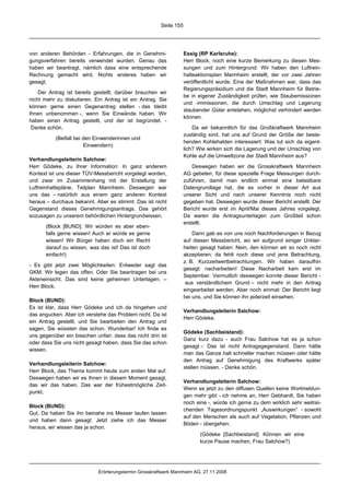 Seite 155




von anderen Behörden - Erfahrungen, die in Genehmi-                 Essig (RP Karlsruhe):
gungsverfahren bereits verwendet wurden. Genau das                  Herr Block, noch eine kurze Bemerkung zu diesen Mes-
haben wir beantragt, nämlich dass eine entsprechende                sungen und zum Hintergrund: Wir haben den Luftrein-
Rechnung gemacht wird. Nichts anderes haben wir                     halteaktionsplan Mannheim erstellt, der vor zwei Jahren
gesagt.                                                             veröffentlicht wurde. Eine der Maßnahmen war, dass das
                                                                    Regierungspräsidium und die Stadt Mannheim für Betrie-
    Der Antrag ist bereits gestellt; darüber brauchen wir
                                                                    be in eigener Zuständigkeit prüfen, wie Staubemissionen
nicht mehr zu diskutieren. Ein Antrag ist ein Antrag. Sie
                                                                    und -immissionen, die durch Umschlag und Lagerung
können gerne einen Gegenantrag stellen - das bleibt
                                                                    staubender Güter entstehen, möglichst verhindert werden
Ihnen unbenommen -, wenn Sie Einwände haben. Wir
                                                                    können.
haben einen Antrag gestellt, und der ist begründet. -
 Danke schön.                                                           Da wir bekanntlich für das Großkraftwerk Mannheim
                                                                    zuständig sind, hat uns auf Grund der Größe der beste-
           (Beifall bei den Einwenderinnen und
                                                                    henden Kohlehalden interessiert: Was tut sich da eigent-
                        Einwendern)
                                                                    lich? Wie wirken sich die Lagerung und der Umschlag von
                                                                    Kohle auf die Umweltzone der Stadt Mannheim aus?
Verhandlungsleiterin Salchow:
Herr Gödeke, zu Ihrer Information: In ganz anderem                      Deswegen haben wir die Grosskraftwerk Mannheim
Kontext ist uns dieser TÜV-Messbericht vorgelegt worden,            AG gebeten, für diese spezielle Frage Messungen durch-
und zwar im Zusammenhang mit der Erstellung der                     zuführen, damit man endlich einmal eine belastbare
Luftreinhaltepläne, Teilplan Mannheim. Deswegen war                 Datengrundlage hat, die es vorher in dieser Art aus
uns das – natürlich aus einem ganz anderen Kontext                  unserer Sicht und nach unserer Kenntnis noch nicht
heraus – durchaus bekannt. Aber es stimmt: Das ist nicht            gegeben hat. Deswegen wurde dieser Bericht erstellt. Der
Gegenstand dieses Genehmigungsantrags. Das gehört                   Bericht wurde erst im April/Mai dieses Jahres vorgelegt.
sozusagen zu unserem behördlichen Hintergrundwissen.                Da waren die Antragsunterlagen zum Großteil schon
                                                                    erstellt.
       (Block [BUND]: Wir würden es aber eben-
       falls gerne wissen! Auch er würde es gerne                       Dann gab es von uns noch Nachforderungen in Bezug
       wissen! Wir Bürger haben doch ein Recht                      auf diesen Messbericht, wo wir aufgrund einiger Unklar-
       darauf zu wissen, was das ist! Das ist doch                  heiten gesagt haben: Nein, den können wir so noch nicht
       einfach!)                                                    akzeptieren; da fehlt noch diese und jene Betrachtung,
                                                                    z. B. Kurzzeitwertbetrachtungen. Wir haben daraufhin
- Es gibt jetzt zwei Möglichkeiten: Entweder sagt das
                                                                    gesagt: nacharbeiten! Diese Nacharbeit kam erst im
GKM: Wir legen das offen. Oder Sie beantragen bei uns
                                                                    September. Vermutlich deswegen konnte dieser Bericht -
Akteneinsicht. Das sind keine geheimen Unterlagen. –
                                                                     aus verständlichem Grund – nicht mehr in den Antrag
Herr Block.
                                                                    eingearbeitet werden. Aber noch einmal: Der Bericht liegt
                                                                    bei uns, und Sie können ihn jederzeit einsehen.
Block (BUND):
Es ist klar, dass Herr Gödeke und ich da hingehen und
                                                                    Verhandlungsleiterin Salchow:
das angucken. Aber ich verstehe das Problem nicht. Da ist
                                                                    Herr Gödeke.
ein Antrag gestellt, und Sie bearbeiten den Antrag und
sagen, Sie wüssten das schon. Wunderbar! Ich finde es
                                                                    Gödeke (Sachbeistand):
uns gegenüber ein bisschen unfair, dass das nicht drin ist
                                                                    Ganz kurz dazu - auch Frau Salchow hat es ja schon
oder dass Sie uns nicht gesagt haben, dass Sie das schon
                                                                    gesagt -: Das ist nicht Antragsgegenstand. Dann hätte
wissen.
                                                                    man das Ganze halt schneller machen müssen oder hätte
                                                                    den Antrag auf Genehmigung des Kraftwerks später
Verhandlungsleiterin Salchow:
                                                                    stellen müssen. - Danke schön.
Herr Block, das Thema kommt heute zum ersten Mal auf.
Deswegen haben wir es Ihnen in diesem Moment gesagt,
                                                                    Verhandlungsleiterin Salchow:
das wir das haben. Das war der frühestmögliche Zeit-
                                                                    Wenn es jetzt zu den diffusen Quellen keine Wortmeldun-
punkt.
                                                                    gen mehr gibt - ich nehme an, Herr Gebhardt, Sie haben
                                                                    noch eine -, würde ich gerne zu dem wirklich sehr weitrei-
Block (BUND):
                                                                    chenden Tagesordnungspunkt „Auswirkungen“ - sowohl
Gut. Da haben Sie ihn beinahe ins Messer laufen lassen
                                                                    auf den Menschen als auch auf Vegetation, Pflanzen und
und haben dann gesagt: Jetzt ziehe ich das Messer
                                                                    Böden - übergehen.
heraus, wir wissen das ja schon.
                                                                           (Gödeke [Sachbeistand]: Können wir eine
                                                                           kurze Pause machen, Frau Salchow?)




                             Erörterungstermin Grosskraftwerk Mannheim AG, 27.11.2008
 