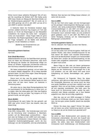 Seite 159




Woher kommt dieser plötzliche Rückgang? Wie oft reini-             Merkmal. Aber das kann der Kollege besser erläutern; ich
gen Sie neuerdings die Straßen dort? Wie häufig wurde              ziehe mich da zurück.
2005 diese Straße am Messpunkt Mannheim-Straße von
der Straßenreinigung gesäubert? Wie oft wurde sie im               Horn (LUBW):
Jahr 2006 gereinigt, wie oft im Jahr 2007 und wie oft im           Wie der Herr Krah schon sagte, sind die Verringerungen
Jahr 2008? In welchen Intervallen?                                 auf die günstigen meteorologischen Bedingungen zurück-
                                                                   zuführen, also wenig austauscharme Wetterlagen, wenig
    In Karlsruhe haben die Feinstäube drastisch abge-
                                                                   Inversionswetterlagen im Jahr 2007 und bisher auch im
nommen, seitdem einmal am Tag morgens um 7 Uhr oder
                                                                   Jahr 2008. Sie sehen an den NO2-Werten, dass sich die
abends um 19 Uhr die Waschwagen an den Messstellen
                                                                   Immissionen kaum verändert haben; sie sind annähernd
vorbeifahren. Da messen Sie nichts mehr - wenigstens
                                                                   gleich geblieben, auch im Jahr 2007. Bei PM10 ist der
nichts vom Autoverkehr! - Diese Fragen hätte ich gerne
                                                                   starke Rückgang eindeutig auf die meteorologischen
beantwortet. Das Regierungspräsidium sollte auch einmal
                                                                   Bedingungen zurückzuführen.
der Frage nachgehen, ob die Städte nicht allmählich
beginnen, mit den Statistiken zu tricksen.
                                                                   Verhandlungsleiterin Salchow:
          (Beifall bei den Einwenderinnen und                      Herr Dr. Uttendorf, Herr Fojkar und dann Herr Rahner.
                        Einwendern)
                                                                   Dr. Uttendorf (Einwender):
Verhandlungsleiterin Salchow:                                      Um auf das Letzte noch einmal einzugehen: Heißt das mit
Herr Krah.                                                         anderen Worten, dass diese Umweltschutzzonen für die
                                                                   Katz waren? Wir wissen nach neuesten Erkenntnissen,
Krah (Stadt Mannheim):                                             dass nicht der Berufsverkehr morgens zum Hochschnellen
Selbstverständlich hat auch die Stadt Mannheim gereinigt.          der Werte führt, sondern die Sonneneinstrahlung. Ist das
Auch wir haben die Information bekommen, dass durch                insofern alles vergebliche Liebesmühe? - Darauf kommen
die Reinigung der Straßen die Staubmenge infolge von               wir gleich noch zurück.
Abrieb von Straßen, Kupplungen und Bremsen sowie aus
                                                                       Meine Frage ist: Wie viele von diesen gemessenen
dem Kat heraus wesentlich beeinflusst werden kann.
                                                                   Werten in den Kreisbildern sind Verbrennungswerte, also
    Wir haben entsprechend gereinigt, und wir haben das            Stäube aus der Verbrennung, die sozusagen frei in der
mit anderen Städten abgeglichen, die so etwas ebenfalls            Luft schweben, und wie viele davon sind quasi durch
gemacht haben. Ich kann Ihnen sagen: Diese Reinigungs-             Aufwirbelung von Abrieb, Bremsbelägen usw., gekom-
aktionen bringen äußerst wenig.                                    men?
   Darum kann ich das, was Sie gesagt haben, nicht                     Der Hintergrund ist Folgender: Wenn Sie etwas
nachvollziehen. Zu den Karlsruher Werten werde ich mich            verbrennen, dann gibt es so etwas wie den Popcorneffekt:
gerne noch mit dem Herrn Hacker von Karlsruhe in                   Die Schadstoffe bekommen auf einmal durch die Hitze
Verbindung setzen.                                                 eine große Oberfläche und sind dann natürlich auch sehr
                                                                   aggressiv. Wenn sie auf den Boden zurückfallen, werden
   Wir sehen das so, dass diese Reinigungsaktionen fast
                                                                   sie sich irgendwie neutralisieren. Das heißt, wenn Sie
nur psychologisch für die Bevölkerung zu sehen sind, um
                                                                   heute durch Ihr Wohnzimmer laufen, werden Sie wahr-
zu zeigen, dass hier etwas getan wird. Aber das Ergebnis
                                                                   scheinlich mehr Stäube aufwirbeln, als in Ihrer Statistik
der Reinigung, die bei uns jeden Tag morgens um 6 Uhr
                                                                   aufgeführt sind. Aber die sind völlig ungefährlich.
gemacht wurde, war sehr gering.
                                                                      Aber das, was wir vom GKM sozusagen im Freiflug
Block (BUND):                                                      innerhalb von 20 Minuten direkt aus dem Kamin bekom-
Entschuldigung! Ab wann haben Sie das gemacht: seit                men, hat eine ganz andere Qualität, obwohl das ebenfalls
2005 oder schon immer? Denn das beweist, dass das                  PM10 ist.
etwas bringt.
                                                                       Können Sie etwas dazu sagen? Können Sie sagen,
                                                                   wie viel davon aus echter Verbrennung stammt und was
Krah (Stadt Mannheim):
                                                                   nur Staub ist, der auf der Straße hoch gewirbelt wird?
Ende 2005, Anfang 2006. - Die Veränderungen sind nicht
auf die Einrichtung einer Umweltzone in Mannheim,
                                                                   Horn (LUBW):
sondern auf die Meteorologie zurückzuführen. - Dazu
                                                                   Sie sehen ja: Beim Straßenverkehr wird zwischen den
kann aber der Kollege von der LUBW noch mehr sagen. -
                                                                   Immissionen unterschieden, die durch den Auspuff oder
Das ist das Entscheidende in diesem Bereich. Die meteo-
                                                                   durch Aufwirbelungs- und Abriebsprozesse hervorgerufen
rologischen Ausbreitungsbedingungen, sprich: die Aus-
                                                                   werden. Sie sehen, dass beim Straßenverkehr mehr
breitungen von den Schadstoffen, sind das entscheidende
                                                                   Immissionen durch Aufwirbelungs- und Abriebsprozesse




                            Erörterungstermin Grosskraftwerk Mannheim AG, 27.11.2008
 