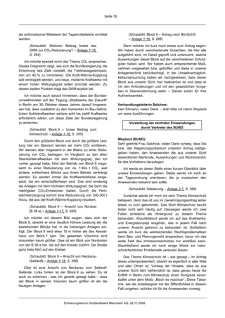 Seite 16




als arithmetischer Mittelwert der Tagesmittelwerte ermittelt                (Schaubild: Block 9 – Antrag nach BImSchG
werden.                                                                     – Anlage 1-19, S. 266)

       (Schaubild: Welchen Beitrag leistet das                           Dann möchte ich kurz noch etwas zum Antrag sagen:
       GKM zur CO2-Reduzierung? – Anlage 1-15,                       Wir haben durch verschiedenste Gutachten, die hier alle
       S. 264)                                                       aufgeführt sind, im Detail geprüft und untersucht, welche
                                                                     Auswirkungen dieser Block auf die verschiedenen Schutz-
    Ich möchte speziell noch das Thema CO2 ansprechen.
                                                                     güter haben wird. Wir haben auch entsprechende Maß-
Dieses Diagramm zeigt, wie sich die Bundesregierung die
                                                                     nahmen vorgesehen bzw. getroffen und diese in unserer
Erreichung des Ziels vorstellt, die Treibhausgasemissio-
                                                                     Anlagentechnik berücksichtigt. In der Umweltverträglich-
nen um 40 % zu minimieren. Die Kraft-Wärme-Kopplung
                                                                     keitsuntersuchung haben wir nachgewiesen, dass dieser
soll verdoppelt werden, und neue, moderne Kraftwerke mit
                                                                     Block aus unserer Sicht hier realisierbar ist und dass er
einem hohen Wirkungsgrad sollen errichtet werden. Zu
                                                                     mit den Anforderungen und mit den gesetzlichen Vorga-
diesen beiden Punkten trägt das GKM explizit bei.
                                                                     ben in Übereinstimmung steht. – Danke schön für Ihre
    Ich möchte auch darauf hinweisen, dass der Bundes-               Aufmerksamkeit.
umweltminister auf der Tagung „Stadtwerke der Zukunft“
in Berlin am 30. Oktober dieses Jahres darauf hingewie-              Verhandlungsleiterin Salchow:
sen hat, dass zusätzlich zu den momentan im Bau befind-              Herr Ehmann, vielen Dank. - Jetzt bitte ich Herrn Weyland
lichen Kohlekraftwerken weitere acht bis zwölf Kraftwerke            um seine Ausführungen.
erforderlich wären, um diese Ziele der Bundesregierung
zu erreichen.                                                               Vorstellung der zentralen Einwendungen
                                                                                   durch Vertreter des BUND
       (Schaubild: Block 9 – Unser Beitrag zum
       Klimaschutz – Anlage 1-16, S. 265)
                                                                     Weyland (BUND):
    Durch den größeren Block und durch die größere Leis-
                                                                     Sehr geehrte Frau Salchow, vielen Dank vorweg, dass Sie
tung hier am Standort werden wir mehr CO2 emittieren.
                                                                     bzw. das Regierungspräsidium unserem Antrag stattge-
Wir werden aber insgesamt in der Bilanz zu einer Redu-
                                                                     geben haben, den Anwesenden die aus unserer Sicht
zierung von CO2 beitragen. Im Vergleich zu den alten
                                                                     wesentlichen Merkmale, Auswirkungen und Rechtsverstö-
Steinkohlekraftwerken mit dem Wirkungsgrad, den ich
                                                                     ße des Vorhabens darzulegen.
vorher gezeigt habe, führt der Betrieb von Block 9 insge-
samt zu einer Reduzierung von ca. 1 Mio. t CO2, weil                    Ich werde an dieser Stelle einen kurzen Überblick über
andere, schlechtere Blöcke aus ihrem Betrieb verdrängt               unsere Einwendungen geben. Dabei werde ich mich an
werden. Es werden immer die Kraftwerksblöcke einge-                  der Tagesordnung orientieren, die ja inzwischen den
setzt, die am wirtschaftlichsten sind. Das sind eindeutig            Anwesenden bekannt sein sollte.
die Anlagen mit dem höchsten Wirkungsgrad, die dann die
                                                                            (Schaubild: Gliederung – Anlage 2-1, S. 269)
niedrigsten CO2-Emissionen haben. Durch die Fern-
wärmeerzeugung kommt eine Reduzierung von 300 000 t                      Zunächst werde ich mich mit dem Thema Klimaschutz
hinzu, die aus der Kraft-Wärme-Kopplung resultiert.                  befassen; denn das ist uns im Genehmigungsantrag leider
                                                                     etwas zu kurz gekommen. Das Wort Klimaschutz taucht
       (Schaubild: Block 9 – Ansicht von Nordost
                                                                     leider nicht sehr häufig auf. Deswegen werde ich zwei
       [B 38 a] – Anlage 1-17, S. 265)
                                                                     Folien einleitend als Hintergrund zu diesem Thema
    Ich möchte mit diesem Bild zeigen, dass sich der                 behandeln. Anschließend werde ich auf das Kraftwerks-
Block 9, obwohl er eine deutlich höhere Leistung als die             und Energiekonzept eingehen, das in jedem Fall nach
bestehenden Blöcke hat, in die bisherigen Anlagen ein-               unserer Ansicht getrennt zu behandeln ist. Schließlich
fügt. Der Block 9 wird etwa 10 m höher als das Kessel-               werde ich kurz die weitreichenden Rechtsproblematiken
haus von Block 7 sein. Die gesamten Volumina sind                    beim Bau- und Planungsrecht ansprechen, bevor ich das
ansonsten kaum größer. Dies ist ein Blick von Nordosten              weite Feld des Immissionsschutzes nur anreißen kann.
von der B 38 a her, die auf den Kreisel zuführt. Die Straße          Abschließend werde ich noch einige Worte zur natur-
ganz links führt auf den Kreisel.                                    schutzfachlichen Problematik verlauten lassen.
       (Schaubild: Block 9 – Ansicht von Neckarau                        Das Thema Klimaschutz ist – wie gesagt – im Antrag
       [Seilwolf] – Anlage 1-18, S. 266)                             etwas unterrepräsentiert, obwohl es eigentlich in aller Welt
                                                                     und aller Ohren ist. Vorweg der Hinweis, dass es aus
   Dies ist eine Ansicht von Neckarau vom Seilwolf-
                                                                     unserer Sicht sehr befremdlich ist, dass genau heute die
Gelände. Links hinten ist der Block 9 zu sehen. Es ist
                                                                     EnBW in Berlin zum Klimaschutz einen Kongress veran-
auch zu erkennen - was ich gerade gesagt habe -, dass
                                                                     staltet unter dem Motto „Mach es machbar“. Diese Tatsa-
der Block in seinem Volumen kaum größer ist als die
                                                                     che, wie die Anteilseigner mit der Öffentlichkeit in diesem
heutigen Anlagen.
                                                                     Fall umgehen, schicke ich für die Anwesenden vorweg.



                              Erörterungstermin Großkraftwerk Mannheim AG, 26.11.2008
 