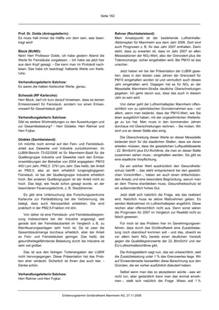 Seite 162




Prof. Dr. Dolde (Antragstellerin):                                  Rahner (Rechtsbeistand):
Es muss halt immer die Hälfte von dem sein, was bean-               Mein Ansatzpunkt ist der bestehende Luftreinhalte-
tragt wird!                                                         /Aktionsplan für Mannheim aus dem Jahr 2006. Dort sind
                                                                    auch Prognosen z. B. für das Jahr 2007 enthalten. Darin
Block (BUND):                                                       steht, dass zu erwarten ist, dass im Jahr 2007 an allen
Nein! Herr Professor Dolde, ich habe gestern Abend die              Messstationen der NO2-Wert, also der Grenzwert plus die
Werte für Feinstäube vorgelesen. - Ich habe sie jetzt hier          Toleranzmarge, sicher eingehalten wird. Bei PM10 ist das
aus dem Kopf gesagt. - Die kann man im Protokoll nach-              unsicher.
lesen. Das habe ich beantragt: halbierte Werte von Karls-
                                                                       Jetzt haben wir bei der Präsentation der LUBW gese-
ruhe.
                                                                    hen, dass in den letzten zwei Jahren der Grenzwert für
                                                                    PM10 eingehalten worden ist und vermutlich auch dieses
Verhandlungsleiterin Salchow:
                                                                    Jahr eingehalten wird. Dagegen hat es für NO2 an der
Es waren die halben Karlsruher Werte, genau.
                                                                    Messstelle Mannheim-Straße deutliche Überschreitungen
                                                                    gegeben. Ich gehe davon aus, dass das auch in diesem
Schwaab (RP Karlsruhe):
                                                                    Jahr so sein wird.
Herr Block, darf ich kurz darauf hinweisen, dass es keinen
Emissionswert für Feinstaub, sondern nur einen Emissi-                  Von daher geht der Luftreinhalteplan Mannheim offen-
onswert für Gesamtstaub gibt!                                       sichtlich von zu optimistischen Grundannahmen aus - vor
                                                                    allem, wenn man bedenkt, dass der PM10-Wert, wie Sie
Verhandlungsleiterin Salchow:                                       eben ausgeführt haben, mit der ungewöhnlichen Wetterla-
Gibt es weitere Wortmeldungen zu den Auswirkungen und               ge zu tun hat. Man muss in den kommenden Jahren
zur Gesamtbelastung? - Herr Gödeke, Herr Rahner und                 durchaus mit Überschreitungen rechnen. - Sie nicken. Wir
Herr Fojkar.                                                        sind uns an dieser Stelle also einig.

                                                                        Die Überschreitung dieser Werte an dieser Messstelle
Gödeke (Sachbeistand):
                                                                    bedeutet doch für die staatlichen Stellen, dass sie daran
Ich möchte noch einmal auf den Fein- und Feinststaub-
                                                                    arbeiten müssen, dass die gesetzlichen Luftqualitätswerte
anteil aus Gewerbe und Industrie zurückkommen. Im
                                                                    - 22. BImSchV plus EU-Richtlinie, die man an dieser Stelle
LUBW-Bericht 73-02/2006 ist für Mannheim-Stadt für die
                                                                    zusammen sehen muss - eingehalten werden. Da gibt es
Quellengruppe Industrie und Gewerbe nach den Emissi-
                                                                    eine staatliche Verpflichtung.
onserklärungen der Betreiber von 2004 angegeben: PM10
443 t pro Jahr, PM2,5 279 t pro Jahr. Das heißt, der Anteil             Da ein solcher Wert ausdrücklich den Gesundheits-
an PM2,5, also an dem erheblich lungengängigeren                    schutz betrifft -, das steht entsprechend bei den gesetzli-
Feinstaub, ist bei der Quellengruppe Industrie erheblich            chen Vorschriften -, haben wir auch einen drittschützen-
hoch. Bei anderen Quellengruppen ist der Anteil nicht so            den Ansatz und eine besondere Begründung, warum man
hoch. Das liegt, wie heute schon gesagt wurde, an der               an dem Thema dranbleiben muss. Gesundheitsschutz ist
besonderen Feuerungstechnik, z. B. Staubbrenner.                    ein außerordentlich hohes Gut.
   Es gibt eine Untersuchung des Forschungszentrums                     Jetzt stellt sich natürlich die Frage, wie das realisiert
Karlsruhe zur Partikelbildung bei der Verbrennung, die              wird. Natürlich muss es aktive Maßnahmen geben. Es
belegt, dass auch Nanopartikel entstehen. Die sind                  werden Maßnahmen im Luftreinhalteplan angeführt. Diese
praktisch in der PM2,5-Fraktion mit drin.                           reichen aber offensichtlich nicht aus. Denn sonst wären
                                                                    die Prognosen für 2007 im Vergleich zur Realität nicht so
    Von daher ist eine Feinstaub- und Feinststaubbegren-
                                                                    falsch gewesen.
zung insbesondere bei der Industrie angezeigt, weil
gerade dort der Feinststaubanteil im Vergleich z. B. zu                 Für mich ist das Problem hier im Genehmigungsver-
Kleinfeuerungsanlagen sehr hoch ist. Da ist zwar die                fahren, dass durch das Großkraftwerk eine Zusatzbelas-
Gesamtstaubmenge durchaus erheblich, aber der Anteil                tung noch obendrauf kommen soll - und das, obwohl es
an Fein- und Feinststäuben geringer. Das heißt, die                 vor allem beim NO2 bereits einen deutlichen Verstoß
gesundheitsgefährdende Belastung durch die Industrie ist            gegen die Qualitätsgrenzwerte der 22. BImSchV und der
sehr viel größer.                                                   EU-Luftreinhalterichtlinie gibt.
    Das ist aus den farbigen Tortenangaben der LUBW                     Die Antragstellerin sagt nun, das sei unbeachtlich, weil
nicht hervorgegangen. Diese Präsentation hat das Prob-              die Zusatzbelastung unter 1 % des Grenzwertes liege. Wir
lem eher verdeckt. Sicherlich ist Ihnen das auch klar. -            auf Einwenderseite bezweifeln diese Berechnung aus den
Danke schön.                                                        Gründen, die wir vorher ausführlich diskutiert haben.

                                                                        Selbst wenn man das so akzeptieren würde - was wir
Verhandlungsleiterin Salchow:
                                                                    nicht tun; aber gedanklich kann man das einmal anneh-
Herr Rahner und Herr Fojkar.
                                                                    men -, stellt sich natürlich die Frage: Wieso soll 1 %



                              Erörterungstermin Großkraftwerk Mannheim AG, 27.11.2008
 