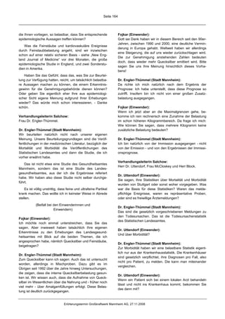 Seite 164




die Ihnen vorliegen, so belastbar, dass Sie entsprechende                Fojkar (Einwender):
epidemiologische Aussagen treffen können?                                Gott sei Dank haben wir in diesem Bereich seit den 90er-
                                                                         Jahren, zwischen 1990 und 2000, eine deutliche Vermin-
   Was die Feinstäube und kardiovaskuläre Ereignisse
                                                                         derung in Europa gehabt. Weltweit haben wir allerdings
durch Feinstaubbelastung angeht, sind wir inzwischen
                                                                         eine Steigerung, die auf uns wieder zurückschlagen wird.
schon auf einer relativ sicheren Basis - siehe „New Eng-
                                                                         Die zur Genehmigung anstehenden Zahlen bedeuten
land Journal of Medicine“ vor drei Monaten, die große
                                                                         doch, dass wieder mehr Quecksilber emittiert wird. Bitte
epidemiologische Studie in England, und zwei Sonderstu-
                                                                         sagen Sie uns Ihre Meinung hinsichtlich dieses Vorha-
dien in Amerika.
                                                                         bens!
   Haben Sie das Gefühl, dass das, was Sie zur Beurtei-
lung zur Verfügung hatten, reicht, um tatsächlich belastba-              Dr. Engler-Thümmel (Stadt Mannheim):
re Aussagen machen zu können, die einem Erkenntnis-                      Da richte ich mich natürlich nach dem Ergebnis der
gewinn für die Genehmigungsbehörde dienen können?                        Prognose: Ich habe unterstellt, dass diese Prognose so
Oder geben Sie eigentlich eher Ihre aus epidemiologi-                    zutrifft. Insofern bin ich nicht von einer großen Zusatz-
scher Sicht eigene Meinung aufgrund Ihrer Erhebungen                     belastung ausgegangen.
wieder? Das würde mich schon interessieren. - Danke
schön.                                                                   Fojkar (Einwender):
                                                                         Wenn ich jetzt aber an die Maximalgrenzen gehe, be-
Verhandlungsleiterin Salchow:                                            komme ich rein rechnerisch eine Zunahme der Belastung
Frau Dr. Engler-Thümmel.                                                 im schon höheren Kilogrammbereich. Da frage ich mich:
                                                                         Wie können Sie sagen, dass mehrere Kilogramm keine
Dr. Engler-Thümmel (Stadt Mannheim):                                     zusätzliche Belastung bedeuten?
Wir beurteilen natürlich nicht nach unserer eigenen
Meinung. Unsere Beurteilungsgrundlagen sind die Veröf-                   Dr. Engler-Thümmel (Stadt Mannheim):
fentlichungen in der medizinischen Literatur, bezüglich der              Ich bin natürlich von der Immission ausgegangen - nicht
Mortalität und Morbidität die Veröffentlichungen des                     von der Emission - und von den Ergebnissen der Immissi-
Statistischen Landesamtes und dann die Studie, die ich                   onsprognose.
vorher erwähnt habe.
                                                                         Verhandlungsleiterin Salchow:
    Das ist nicht etwa eine Studie des Gesundheitsamtes
                                                                         Herr Dr. Uttendorf, Frau McCloskey und Herr Block.
Mannheim, sondern das ist eine Studie des Landes-
gesundheitsamtes, aus der ich die Ergebnisse referiert
                                                                         Dr. Uttendorf (Einwender):
habe. Wir haben also diese Studie nicht selber durchge-
                                                                         Sie sagen, Ihre Statistiken über Mortalität und Morbidität
führt.
                                                                         wurden von Stuttgart oder sonst woher vorgegeben. Was
    Es ist völlig unstrittig, dass feine und ultrafeine Partikel         war die Basis für diese Statistiken? Waren das melde-
krank machen. Das wollte ich in keinster Weise in Abrede                 pflichtige Ereignisse, waren es repräsentative Proben,
stellen.                                                                 oder sind es freiwillige Ärztemeldungen?

            (Beifall bei den Einwenderinnen und
                                                                         Dr. Engler-Thümmel (Stadt Mannheim):
                         Einwendern)
                                                                         Das sind die gesetzlich vorgeschriebenen Meldungen zu
                                                                         den Todesursachen. Das ist die Todesursachenstatistik
Fojkar (Einwender):
                                                                         des Statistischen Landesamtes.
Ich möchte noch einmal unterstreichen, dass Sie das
sagen. Aber inwieweit haben tatsächlich Ihre eigenen
                                                                         Dr. Uttendorf (Einwender):
Erkenntnisse zu den Erhebungen des Landesgesund-
                                                                         Und über Morbidität?
heitsamtes mit Blick auf die beiden Themen, die ich
angesprochen habe, nämlich Quecksilber und Feinstäube,
                                                                         Dr. Engler-Thümmel (Stadt Mannheim):
beigetragen?
                                                                         Zur Morbidität haben wir eine belastbare Statistik eigent-
                                                                         lich nur aus der Krankenhausstatistik. Die Krankenhäuser
Dr. Engler-Thümmel (Stadt Mannheim):
                                                                         sind gesetzlich verpflichtet, ihre Diagnosen pro Fall, also
Zum Quecksilber kann ich sagen: Auch das ist untersucht
                                                                         nicht pro Patient, zu melden. Die kann man miteinander
worden, allerdings in Mischproben. Dazu gibt es im
                                                                         vergleichen.
Übrigen seit 1992 über die Jahre hinweg Untersuchungen,
die zeigen, dass die interne Quecksilberbelastung gesun-
                                                                         Dr. Uttendorf (Einwender):
ken ist. Wir wissen auch, dass die Aufnahme von Queck-
                                                                         Wenn ein Patient sich bei einem lokalen Arzt behandeln
silber im Wesentlichen über die Nahrung und - früher noch
                                                                         lässt und nicht ins Krankenhaus kommt, bekommen Sie
viel mehr - über Amalgamfüllungen erfolgt. Diese Belas-
                                                                         das dann mit?
tung ist deutlich zurückgegangen.


                                Erörterungstermin Großkraftwerk Mannheim AG, 27.11.2008
 