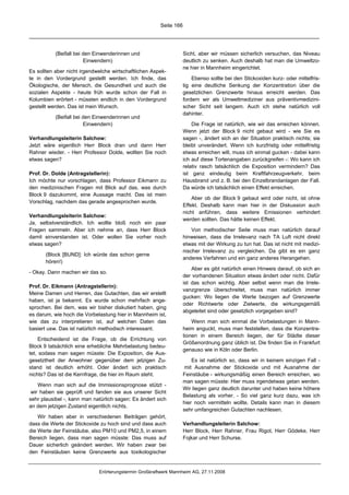 Seite 166




           (Beifall bei den Einwenderinnen und                     Sicht, aber wir müssen sicherlich versuchen, das Niveau
                        Einwendern)                                deutlich zu senken. Auch deshalb hat man die Umweltzo-
                                                                   ne hier in Mannheim eingerichtet.
Es sollten aber nicht irgendwelche wirtschaftlichen Aspek-
te in den Vordergrund gestellt werden. Ich finde, das                  Ebenso sollte bei den Stickoxiden kurz- oder mittelfris-
Ökologische, der Mensch, die Gesundheit und auch die               tig eine deutliche Senkung der Konzentration über die
sozialen Aspekte - heute früh wurde schon der Fall in              gesetzlichen Grenzwerte hinaus erreicht werden. Das
Kolumbien erörtert - müssten endlich in den Vordergrund            fordern wir als Umweltmediziner aus präventivmedizini-
gestellt werden. Das ist mein Wunsch.                              scher Sicht seit langem. Auch ich stehe natürlich voll
                                                                   dahinter.
           (Beifall bei den Einwenderinnen und
                        Einwendern)                                    Die Frage ist natürlich, wie wir das erreichen können.
                                                                   Wenn jetzt der Block 9 nicht gebaut wird - wie Sie es
Verhandlungsleiterin Salchow:                                      sagen -, ändert sich an der Situation praktisch nichts; sie
Jetzt wäre eigentlich Herr Block dran und dann Herr                bleibt unverändert. Wenn ich kurzfristig oder mittelfristig
Rahner wieder. - Herr Professor Dolde, wollten Sie noch            etwas erreichen will, muss ich einmal gucken - dabei kann
etwas sagen?                                                       ich auf diese Tortenangaben zurückgreifen -: Wo kann ich
                                                                   relativ rasch tatsächlich die Exposition vermindern? Das
Prof. Dr. Dolde (Antragstellerin):                                 ist ganz eindeutig beim Kraftfahrzeugverkehr, beim
Ich möchte nur vorschlagen, dass Professor Eikmann zu              Hausbrand und z. B. bei den Einzelbrandanlagen der Fall.
den medizinischen Fragen mit Blick auf das, was durch              Da würde ich tatsächlich einen Effekt erreichen.
Block 9 dazukommt, eine Aussage macht. Das ist mein
                                                                       Aber ob der Block 9 gebaut wird oder nicht, ist ohne
Vorschlag, nachdem das gerade angesprochen wurde.
                                                                   Effekt. Deshalb kann man hier in der Diskussion auch
                                                                   nicht anführen, dass weitere Emissionen verhindert
Verhandlungsleiterin Salchow:
                                                                   werden sollten. Das hätte keinen Effekt.
Ja, selbstverständlich. Ich wollte bloß noch ein paar
Fragen sammeln. Aber ich nehme an, dass Herr Block                     Von methodischer Seite muss man natürlich darauf
damit einverstanden ist. Oder wollen Sie vorher noch               hinweisen, dass die Irrelevanz nach TA Luft nicht direkt
etwas sagen?                                                       etwas mit der Wirkung zu tun hat. Das ist nicht mit medizi-
                                                                   nischer Irrelevanz zu vergleichen. Da gibt es ein ganz
       (Block [BUND]: Ich würde das schon gerne
                                                                   anderes Verfahren und ein ganz anderes Herangehen.
       hören!)
                                                                       Aber es gibt natürlich einen Hinweis darauf, ob sich an
- Okay. Dann machen wir das so.
                                                                   der vorhandenen Situation etwas ändert oder nicht. Dafür
                                                                   ist das schon wichtig. Aber selbst wenn man die Irrele-
Prof. Dr. Eikmann (Antragstellerin):
                                                                   vanzgrenze überschreitet, muss man natürlich immer
Meine Damen und Herren, das Gutachten, das wir erstellt
                                                                   gucken: Wo liegen die Werte bezogen auf Grenzwerte
haben, ist ja bekannt. Es wurde schon mehrfach ange-
                                                                   oder Richtwerte oder Zielwerte, die wirkungsgemäß
sprochen. Bei dem, was wir bisher diskutiert haben, ging
                                                                   abgeleitet sind oder gesetzlich vorgegeben sind?
es darum, wie hoch die Vorbelastung hier in Mannheim ist,
wie das zu interpretieren ist, auf welchen Daten das                   Wenn man sich einmal die Vorbelastungen in Mann-
basiert usw. Das ist natürlich methodisch interessant.             heim anguckt, muss man feststellen, dass die Konzentra-
                                                                   tionen in einem Bereich liegen, der für Städte dieser
     Entscheidend ist die Frage, ob die Errichtung von
                                                                   Größenordnung ganz üblich ist. Die finden Sie in Frankfurt
Block 9 tatsächlich eine erhebliche Mehrbelastung bedeu-
                                                                   genauso wie in Köln oder Berlin.
tet, sodass man sagen müsste: Die Exposition, die Aus-
gesetztheit der Anwohner gegenüber dem jetzigen Zu-                    Es ist natürlich so, dass wir in keinem einzigen Fall -
stand ist deutlich erhöht. Oder ändert sich praktisch               mit Ausnahme der Stickoxide und mit Ausnahme der
nichts? Das ist die Kernfrage, die hier im Raum steht.             Feinstäube - wirkungsmäßig einen Bereich erreichen, wo
                                                                   man sagen müsste: Hier muss irgendetwas getan werden.
    Wenn man sich auf die Immissionsprognose stützt -
                                                                   Wir liegen ganz deutlich darunter und haben keine höhere
 wir haben sie geprüft und fanden sie aus unserer Sicht
                                                                   Belastung als vorher. - So viel ganz kurz dazu, was ich
sehr plausibel -, kann man natürlich sagen: Es ändert sich
                                                                   hier noch vermitteln wollte. Details kann man in diesem
an dem jetzigen Zustand eigentlich nichts.
                                                                   sehr umfangreichen Gutachten nachlesen.
    Wir haben aber in verschiedenen Beiträgen gehört,
dass die Werte der Stickoxide zu hoch sind und dass auch           Verhandlungsleiterin Salchow:
die Werte der Feinstäube, also PM10 und PM2,5, in einem            Herr Block, Herr Rahner, Frau Rigot, Herr Gödeke, Herr
Bereich liegen, dass man sagen müsste: Das muss auf                Fojkar und Herr Schurse.
Dauer sicherlich geändert werden. Wir haben zwar bei
den Feinstäuben keine Grenzwerte aus toxikologischer


                             Erörterungstermin Großkraftwerk Mannheim AG, 27.11.2008
 