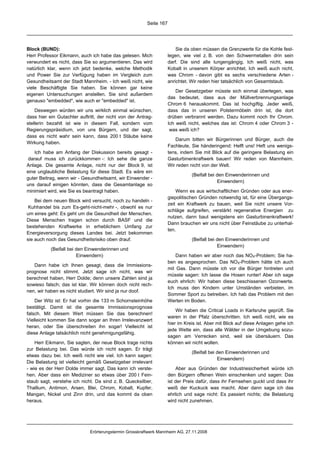 Seite 167




Block (BUND):                                                           Sie da oben müssen die Grenzwerte für die Kohle fest-
Herr Professor Eikmann, auch ich habe das gelesen. Mich             legen, wie viel z. B. von den Schwermetallen drin sein
verwundert es nicht, dass Sie so argumentieren. Das wird            darf. Die sind alle lungengängig. Ich weiß nicht, was
natürlich klar, wenn ich jetzt bedenke, welche Methodik             Kobalt in unserem Körper anrichtet. Ich weiß auch nicht,
und Power Sie zur Verfügung haben im Vergleich zum                  was Chrom - davon gibt es sechs verschiedene Arten -
Gesundheitsamt der Stadt Mannheim. - Ich weiß nicht, wie            anrichtet. Wir reden hier tatsächlich von Gesamtstaub.
viele Beschäftigte Sie haben. Sie können gar keine
                                                                        Der Gesetzgeber müsste sich einmal überlegen, was
eigenen Untersuchungen anstellen. Sie sind außerdem
                                                                    das bedeutet, dass aus der Müllverbrennungsanlage
genauso "embedded", wie auch er "embedded" ist.
                                                                    Chrom 6 herauskommt. Das ist hochgiftig. Jeder weiß,
    Deswegen würden wir uns wirklich einmal wünschen,               dass das in unseren Polstermöbeln drin ist, die dort
dass hier ein Gutachter auftritt, der nicht von der Antrag-         drüben verbrannt werden. Dazu kommt noch Ihr Chrom.
stellerin bezahlt ist wie in diesem Fall, sondern vom               Ich weiß nicht, welches das ist: Chrom 4 oder Chrom 3 -
Regierungspräsidium, von uns Bürgern, und der sagt,                  was weiß ich?
dass es nicht wahr sein kann, dass 200 t Stäube keine
                                                                       Darum bitten wir Bürgerinnen und Bürger, auch die
Wirkung haben.
                                                                    Fachleute, Sie händeringend: Helft uns! Heft uns wenigs-
    Ich habe am Anfang der Diskussion bereits gesagt -              tens, indem Sie mit Blick auf die geringere Belastung ein
 darauf muss ich zurückkommen -: Ich sehe die ganze                 Gasturbinenkraftwerk bauen! Wir reden von Mannheim.
Anlage. Die gesamte Anlage, nicht nur der Block 9, ist              Wir reden nicht von der Welt.
eine unglaubliche Belastung für diese Stadt. Es wäre ein
                                                                               (Beifall bei den Einwenderinnen und
guter Beitrag, wenn wir - Gesundheitsamt, wir Einwender -
                                                                                            Einwendern)
uns darauf einigen könnten, dass die Gesamtanlage so
minimiert wird, wie Sie es beantragt haben.                             Wenn es aus wirtschaftlichen Gründen oder aus ener-
                                                                    giepolitischen Gründen notwendig ist, für eine Übergangs-
    Bei dem neuen Block wird versucht, noch zu handeln -
                                                                    zeit ein Kraftwerk zu bauen, weil Sie nicht unsere Vor-
 Kuhhandel bis zum Es-geht-nicht-mehr -, obwohl es nur
                                                                    schläge aufgreifen, verstärkt regenerative Energien zu
um eines geht: Es geht um die Gesundheit der Menschen.
                                                                    nutzen, dann baut wenigstens ein Gasturbinenkraftwerk!
Diese Menschen tragen schon durch BASF und die
                                                                    Dann brauchen wir uns nicht über Feinstäube zu unterhal-
bestehenden Kraftwerke in erheblichem Umfang zur
                                                                    ten.
Energieversorgung dieses Landes bei. Jetzt bekommen
sie auch noch das Gesundheitsrisiko oben drauf.                                (Beifall bei den Einwenderinnen und
                                                                                            Einwendern)
           (Beifall bei den Einwenderinnen und
                        Einwendern)                                     Dann haben wir aber noch das NOX-Problem; Sie ha-
                                                                    ben es angesprochen. Das NOX-Problem hätte ich auch
   Dann habe ich Ihnen gesagt, dass die Immissions-
                                                                    mit Gas. Dann müsste ich vor die Bürger hintreten und
prognose nicht stimmt. Jetzt sage ich nicht, was wir
                                                                    müsste sagen: Ich lasse die Hosen runter! Aber ich sage
berechnet haben, Herr Dolde; denn unsere Zahlen sind ja
                                                                    euch ehrlich: Wir haben diese beschissenen Ozonwerte.
sowieso falsch; das ist klar. Wir können doch nicht rech-
                                                                    Ich muss den Kindern unter Umständen verbieten, im
nen, wir haben es nicht studiert. Wir sind ja nur doof.
                                                                    Sommer Sport zu betreiben. Ich hab das Problem mit den
    Der Witz ist: Er hat vorhin die 133 m Schornsteinhöhe           Werten im Boden.
bestätigt. Damit ist die gesamte Immissionsprognose
                                                                        Wir haben die Critical Loads in Karlsruhe geprüft. Sie
falsch. Mit diesem Wert müssen Sie das berechnen!
                                                                    waren in der Pfalz überschritten. Ich weiß nicht, wie es
Vielleicht kommen Sie dann sogar an Ihren Irrelevanzwert
                                                                    hier im Kreis ist. Aber mit Blick auf diese Anlagen gehe ich
heran, oder Sie überschreiten ihn sogar! Vielleicht ist
                                                                    jede Wette ein, dass alle Wälder in der Umgebung sozu-
diese Anlage tatsächlich nicht genehmigungsfähig.
                                                                    sagen am Verrecken sind, weil sie übersäuern. Das
    Herr Eikmann, Sie sagten, der neue Block trage nichts           können wir nicht wollen.
zur Belastung bei. Das würde ich nicht sagen. Er trägt
                                                                               (Beifall bei den Einwenderinnen und
etwas dazu bei. Ich weiß nicht wie viel. Ich kann sagen:
                                                                                            Einwendern)
Die Belastung ist vielleicht gemäß Gesetzgeber irrelevant
- wie es der Herr Dolde immer sagt. Das kann ich verste-                Aber aus Gründen der Industriesicherheit würde ich
hen. Aber dass ein Mediziner so etwas über 200 t Fein-              den Bürgern offenen Wein einschenken und sagen: Das
staub sagt, verstehe ich nicht. Da sind z. B. Quecksilber,          ist der Preis dafür, dass ihr Fernsehen guckt und dass ihr
Thallium, Antimon, Arsen, Blei, Chrom, Kobalt, Kupfer,              weiß der Kuckuck was macht. Aber dann sage ich das
Mangan, Nickel und Zinn drin, und das kommt da oben                 ehrlich und sage nicht: Es passiert nichts; die Belastung
heraus.                                                             wird nicht zunehmen.




                             Erörterungstermin Grosskraftwerk Mannheim AG, 27.11.2008
 