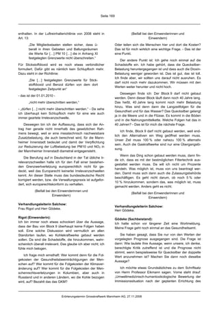 Seite 169




enthalten. In der Luftreinhalterichtlinie von 2008 steht in                      (Beifall bei den Einwenderinnen und
Art. 13:                                                                                      Einwendern)

       „Die Mitgliedsstaaten stellen sicher, dass ü-                  Oder teilen sich die Menschen hier und dort die Kosten?
       berall in ihren Gebieten und Ballungsräumen                    Das ist für mich wirklich eine wichtige Frage. - Das ist der
       die Werte für […] PM 10 […] die in Anhang XI                   eine Punkt.
       festgelegten Grenzwerte nicht überschreiten.“
                                                                          Der andere Punkt ist: Ich gehe noch einmal auf die
Für Stickstoffdioxid wird es noch etwas verbindlicher                 Schadstoffe ein. Ich habe gehört, dass die Quecksilber-
formuliert. Dafür gibt es nämlich kein Schlupfloch mehr.              Belastung heruntergegangen ist und dass auch die Dioxin-
Dazu steht in der Richtlinie:                                         Belastung weniger geworden ist. Das ist gut, das ist toll.
                                                                      Ich finde aber, wir sollten uns darauf nicht ausruhen. Es
       „Die […] festgelegten Grenzwerte für Stick-
                                                                      darf nicht noch mehr dazukommen. Wir müssen mit den
       stoffdioxid und Benzol dürfen von dem dort
                                                                      Werten weiter herunter und nicht hoch.
       festgelegten Zeitpunkt an“
                                                                          Deswegen finde ich: Der Block 9 darf nicht gebaut
- das ist der 01.01.2010 -
                                                                      werden. Denn dieser Block läuft dann noch 40 Jahre lang.
       „nicht mehr überschritten werden.“                             Das heißt, 40 Jahre lang kommt noch mehr Belastung
                                                                      hinzu. Was sind denn dann die Langzeitfolgen für die
- „dürfen […] nicht mehr überschritten werden.“ - Da sehe
                                                                      Gesundheit und für das Wasser? Das Quecksilber gelangt
ich überhaupt kein Schlupfloch mehr für eine wie auch
                                                                      ja in die Meere und in die Flüsse. Es kommt in die Böden
immer geartete Irrelevanzschwelle.
                                                                      und in die Nahrungsmittelkette. Welche Folgen hat das in
    Deswegen bin ich der Auffassung, dass sich der An-                40 Jahren? - Das ist für mich die nächste Frage.
trag hier gerade nicht innerhalb des gesetzlichen Rah-
                                                                          Ich finde, Block 9 darf nicht gebaut werden, weil end-
mens bewegt, weil er eine messtechnisch nachweisbare
                                                                      lich den Alternativen ein Weg geöffnet werden muss.
Zusatzbelastung, die auch berechnet wird, für die Mann-
                                                                      Unser Ziel muss 100 % oder nahezu 100 % alternativ
heimer Innenstadt bedeutet und damit der Verpflichtung
                                                                      sein. Auch die Gaskraftwerke sind nur eine Übergangslö-
zur Reduzierung der Luftbelastung bei PM10 und NO2 in
                                                                      sung.
der Mannheimer Innenstadt diametral entgegensteht.
                                                                         Wenn das Ding schon gebaut werden muss, dann fin-
    Die Berufung auf in Deutschland in der Tat übliche Ir-
                                                                      de ich, dass es mit der bestmöglichen Filtertechnik aus-
relevanzschwellen halte ich für den Fall einer bestehen-
                                                                      gestattet werden muss. Da will ich nicht um Prozente
den Grenzwertverletzung europarechtlich nicht für ge-
                                                                      handeln. Was möglich ist, muss von uns beantragt wer-
deckt, weil das Europarecht keinerlei Irrelevanzschwellen
                                                                      den. Damit muss sich dann auch die Zulassungsbehörde
kennt. An dieser Stelle muss das bundesdeutsche Recht
                                                                      beschäftigen. Es geht nicht darum, ob noch 5 % oder
korrigiert werden, bzw. die Verwaltungspraxis ist aufgefor-
                                                                      10 % hinzukommen, sondern das, was möglich ist, muss
dert, sich europarechtskonform zu verhalten.
                                                                      gemacht werden. Anders geht es nicht.
           (Beifall bei den Einwenderinnen und
                                                                                 (Beifall bei den Einwenderinnen und
                        Einwendern)
                                                                                              Einwendern)

Verhandlungsleiterin Salchow:
                                                                      Verhandlungsleiterin Salchow:
Frau Rigot und Herr Gödeke.
                                                                      Herr Gödeke.

Rigot (Einwenderin):                                                  Gödeke (Sachbeistand):
Ich bin immer noch etwas schockiert über die Aussage,                 Ich hatte schon vor längerer Zeit eine Wortmeldung.
dass der Bau von Block 9 überhaupt keine Folgen haben                 Meine Frage geht noch einmal an das Gesundheitsamt.
soll. Eine solche Diskussion wird vermutlich an allen
Standorten laufen, wo Kohlekraftwerke gebaut werden                       Sie haben gesagt, dass Sie nur von den Werten der
sollen. Da sind die Schadstoffe, die hinzukommen, wahr-               vorgelegten Prognose ausgegangen sind. Die Frage ist
scheinlich überall irrelevant. Das glaube ich aber nicht; ich         dann: Wie lautete Ihre Aussage, wenn unsere, ich denke,
fühle mich belogen.                                                   berechtigte Kritik zutreffend ist und die Prognose nicht
                                                                      stimmt, wenn beispielsweise für Quecksilber der doppelte
    Ich frage mich ernsthaft: Wer kommt denn für die Fol-             Wert anzunehmen ist? Machen Sie dann noch dieselbe
gekosten der Gesundheitsbeeinträchtigungen der Men-                   Aussage?
schen auf? Wer kommt für die Folgekosten der Klimaver-
änderung auf? Wer kommt für die Folgekosten der Men-                     Ich möchte etwas Grundsätzliches zu dem Schriftsatz
schenrechtsverletzungen in Kolumbien, aber auch in                    von Herrn Professor Eikmann sagen. Vorne steht drauf:
Russland und in anderen Ländern, wo die Kohle bezogen                 „Umweltmedizinisch-humantoxikologische Bewertung der
wird, auf? Bezahlt das das GKM?                                       Immissionssituation nach der geplanten Errichtung des



                              Erörterungstermin Grosskraftwerk Mannheim AG, 27.11.2008
 